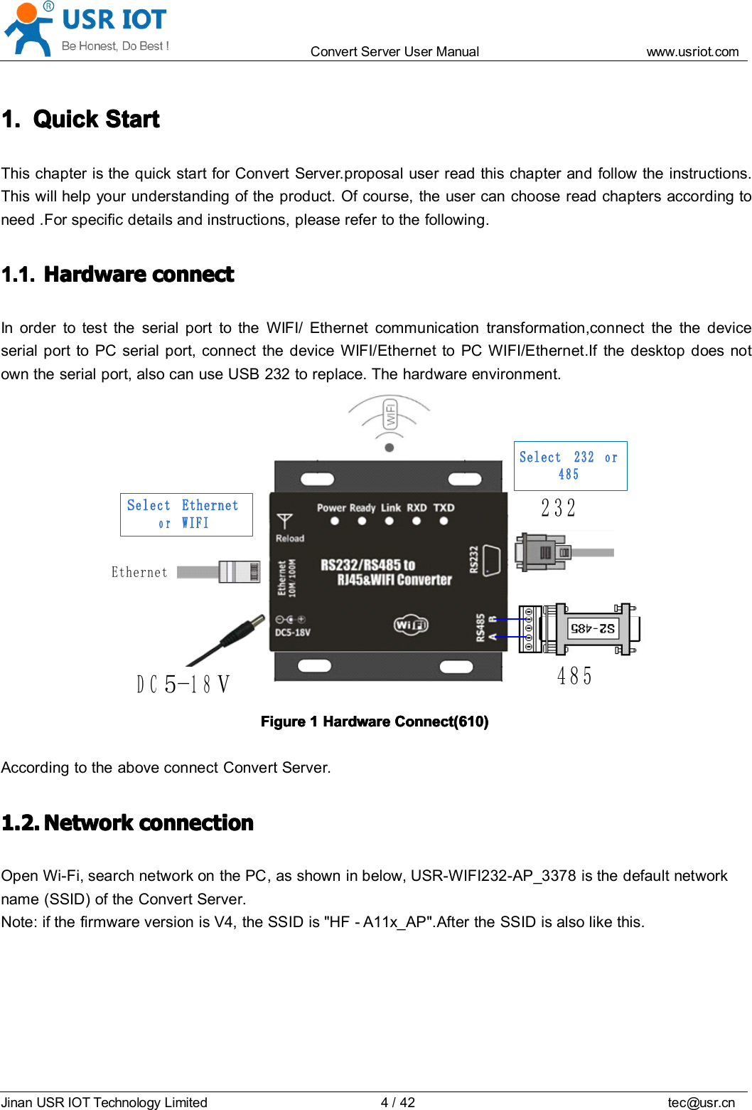 Convert Server User Manual www.usr iot.c omJinan USR IOT Technology Limited 4/42 tec@usr.cn1.1.1.1. QuickQuickQuickQuick StartStartStartStartThis chapter is the quick start for Convert Server . proposal user read this chapter and follow the instructions.This will help your understanding of the product. Of course, the user can choose read chapters according toneed . For specific details and instructions, please refer to the following.1.1.1.1.1.1.1.1. HardwareHardwareHardwareHardware connectconnectconnectconnectIn order to test the serial port to the WIFI/ Ethernet communication transformation,connect the the deviceserial port to PC serial port, connect the device WIFI/Ethernet to PC WIFI/Ethernet .If the desktop does notown the serial port, also can use USB 232 to replace. The hardware environment.EthernetDC5 -18V232485Select EthernetorWIFISelect 232 or 485FigureFigureFigureFigure 1111 HardwareHardwareHardwareHardware Connect(610)Connect(610)Connect(610)Connect(610)According to the above connect Convert Server.1.2.1.2.1.2.1.2. NetworkNetworkNetworkNetwork connectionconnectionconnectionconnectionOpen Wi-Fi, search network on the PC , as shown in below, USR-WIFI232- AP_3378 is the default networkname (SSID) of the Convert Server .Note: if the firmware version is V4, the SSID is &quot;HF - A11x_AP&quot;.After the SSID is also like this.