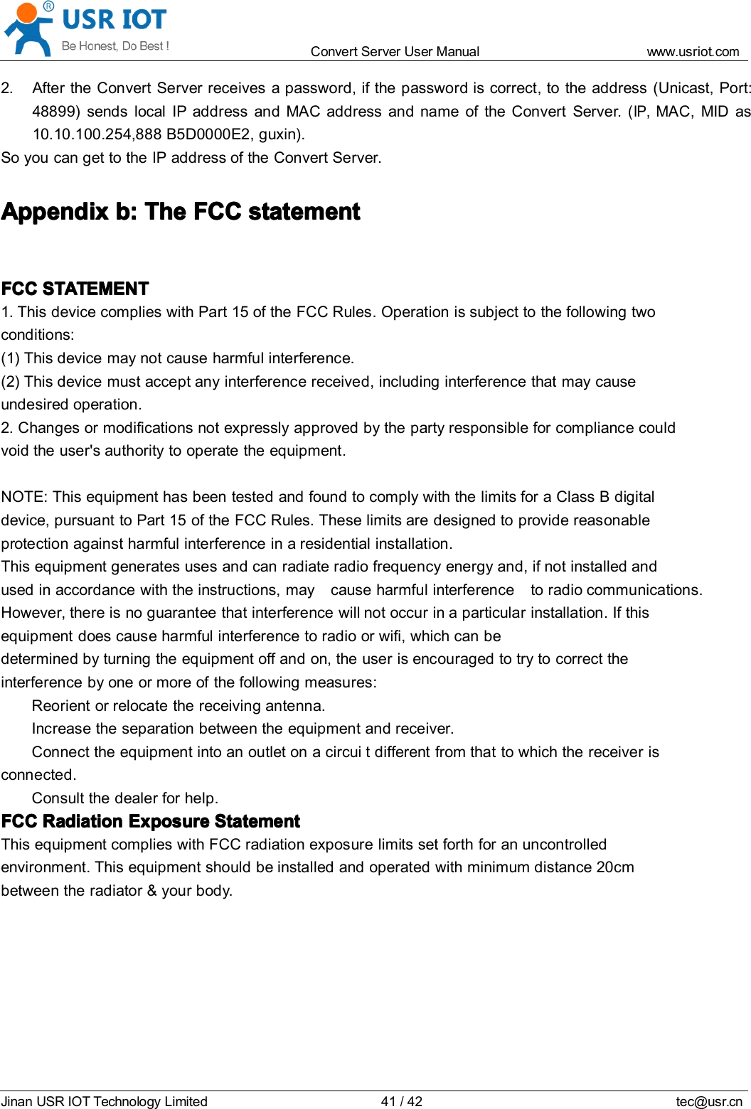 Convert Server User Manual www.usr iot.c omJinan USR IOT Technology Limited 41/42 tec@usr.cn2. After the Convert Server receives a password, if the password is correct, to the address (Unicast, Port:48899) sends local IP address and MAC address and name of the Convert Server .(IP,MAC, MID as10.10.100.254,888 B5D0000E2, guxin).S o you can get to the IP address of the Convert Server .AppendixAppendixAppendixAppendix b:b:b:b: TheTheTheThe FCCFCCFCCFCC statementstatementstatementstatementFCCFCCFCCFCC STATEMENTSTATEMENTSTATEMENTSTATEMENT1. This device complies with Part 15 of the FCC Rules. Operation is subject to the following twoconditions:(1) This device may not cause harmful interference.(2) This device must accept any interference received, including interference that may causeundesired operation.2. Changes or modifications not expressly approved by the party responsible for compliance couldvoid the user's authority to operate the equipment.NOTE: This equipment has been tested and found to comply with the limits for a Class B digitaldevice, pursuant to Part 15 of the FCC Rules. These limits are designed to provide reasonableprotection against harmful interference in a residential installation.This equipment generates uses and can radiate radio frequency energy and, if not installed andused in accordance with the instructions, may cause harmful interference to radio communications.However, there is no guarantee that interference will not occur in a particular installation. If thisequipment does cause harmful interference to radio or wifi , which can bedetermined by turning the equipment off and on, the user is encouraged to try to correct theinterference by one or more of the following measures:Reorient or relocate the receiving antenna.Increase the separation between the equipment and receiver.Connect the equipment into an outlet on a circui t different from that to which the receiver isconnected.Consult the dealer for help.FCCFCCFCCFCC RadiationRadiationRadiationRadiation ExposureExposureExposureExposure StatementStatementStatementStatementThis equipment complies with FCC radiation exposure limits set forth for an uncontrolledenvironment. This equipment should be installed and operated with minimum distance 20cmbetween the radiator &amp; your body .