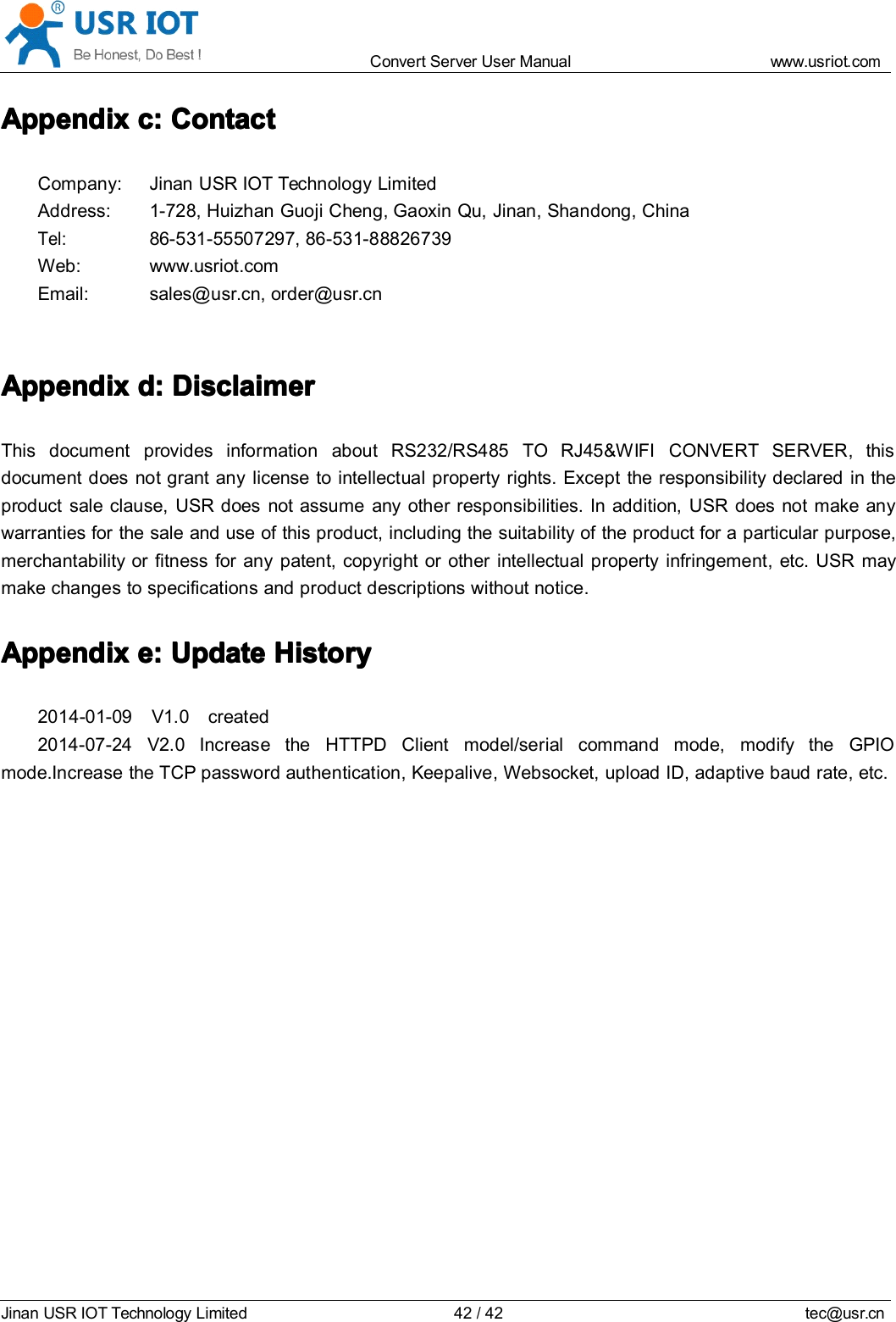 Convert Server User Manual www.usr iot.c omJinan USR IOT Technology Limited 42/42 tec@usr.cnAppendixAppendixAppendixAppendix cccc :::: ContactContactContactContactCompany: Jinan USR IOT Technology LimitedAddress: 1-728, Huizhan Guoji Cheng, Gaoxin Qu, Jinan, Shandong, ChinaTel:86-531-55507297, 86-531-88826739Web: www.usr iot . comEmail: sales@usr.cn, order@usr.cnAppendixAppendixAppendixAppendix dddd :::: DisclaimerDisclaimerDisclaimerDisclaimerThis document provides information about RS232 /RS485 TO RJ45&amp;WIFI CONVERT SERVER , thisdocument does not grant any license to intellectual property rights. Except the responsibility declared in theproduct sale clause, USR does not assume any other responsibilities. In addition, USR does not make anywarranties for the sale and use of this product, including the suitability of the product for a particular purpose,merchantability or fitness for any patent, copyright or other intellectual property infringement, etc. USR maymake changes to specifications and product descriptions without notice.AppendixAppendixAppendixAppendix eeee :::: UpdateUpdateUpdateUpdate HistoryHistoryHistoryHistory201 4 - 0 1-09 V1.0 created2014-07-24 V2.0 Increase the HTTPD Client model/serial command mode, modify the GPIOmode.Increase the TCP password authentication, Keepalive, Websocket, upload ID, adaptive baud rate, etc.