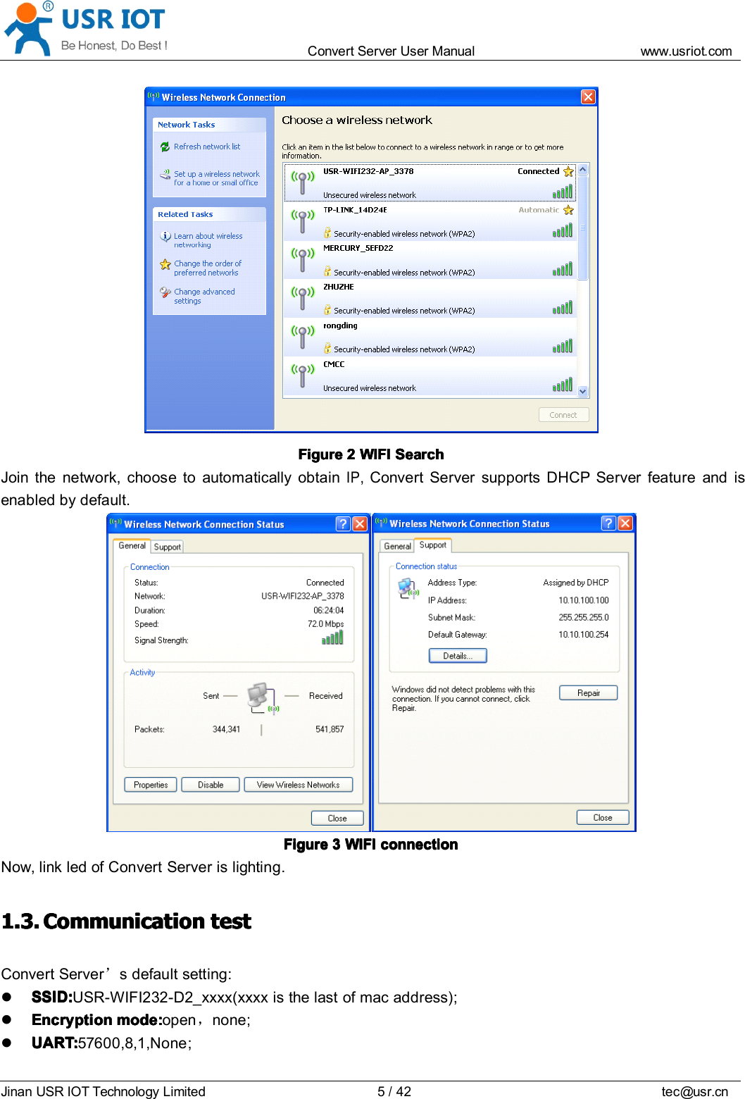 Convert Server User Manual www.usr iot.c omJinan USR IOT Technology Limited 5/42 tec@usr.cnFigureFigureFigureFigure 2222 WIFIWIFIWIFIWIFI SearchSearchSearchSearchJoin the network, choose to automatically obtainIP,Convert Server supports DHCP Server feature and isenabled by default.FigureFigureFigureFigure 3333 WIFIWIFIWIFIWIFI connectionconnectionconnectionconnectionNow, link led of Convert Server is lighting.1.3.1.3.1.3.1.3. CCCC ommunicationommunicationommunicationommunication testtesttesttestConvert Server &rsquo;s default setting:SSID:SSID:SSID:SSID: USR-WIFI232-D2_xxxx(xxxx is the last of mac address);EncryptionEncryptionEncryptionEncryption modemodemodemode ::::open ，none ;UART:UART:UART:UART: 57600 ,8,1,None ;