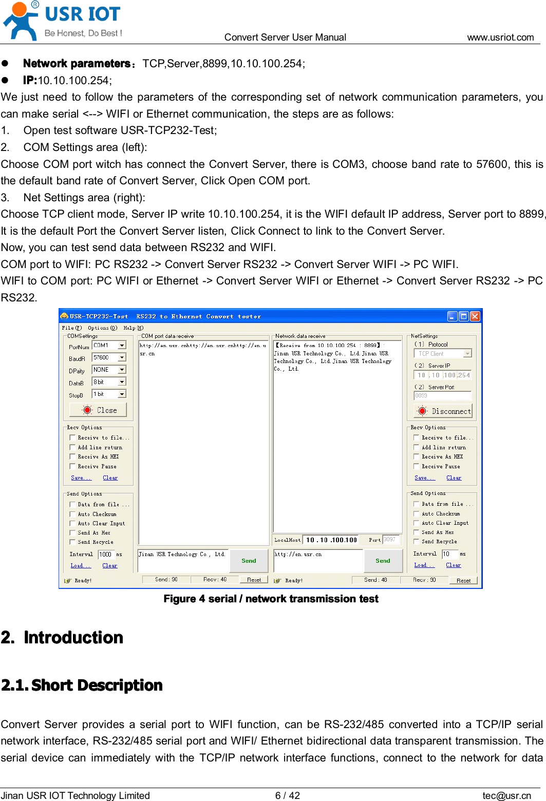Convert Server User Manual www.usr iot.c omJinan USR IOT Technology Limited 6/42 tec@usr.cnNetworkNetworkNetworkNetwork parametersparametersparametersparameters ：TCP,Server,8899,10.10.100.254 ;IP:IP:IP:IP: 10.10.100.254;We just need to follow the parameters of the corresponding set of network communication parameters, youcan make serial < -- > WIFI or Ethernet communication, the steps are as follows:1. Open test software USR-TCP232-Test ;2. COM Settings area (left):C hoose COM port witch has connect the Convert Server , there is COM3, choose band rate to 57600 , this isthe default band rate of Convert Server , Click Open COM port.3. Net Settings area (right):C hoose TCP client mode, Server IP write 10.10.100.254, it is the WIFI default IP address, Server port to 8899,It is the default Port the Convert Server listen, Click Connect to link to the Convert Server .Now, you can test send data between RS232 and WIFI.COM port to WIFI: PC RS232 -> Convert Server RS232 -> Convert Server WIFI -> PC WIFI .WIFI to COM port: PC WIFI or Ethernet -> Convert Server WIFI or Ethernet -> Convert Server RS232 -> PCRS232.FigureFigureFigureFigure 4444 serialserialserialserial //// networknetworknetworknetwork transmissiontransmissiontransmissiontransmission testtesttesttest2.2.2.2. IntroductionIntroductionIntroductionIntroduction2.1.2.1.2.1.2.1. ShortShortShortShort DescriptionDescriptionDescriptionDescriptionConvert Server provides a serial port to WIFI function, can be RS-232/485 converted into a TCP/IP serialnetwork interface, RS-232/485 serial port and WIFI/ Ethernet bidirectional data transparent transmission. Theserial device can immediately with the TCP/IP network interface functions, connect to the network for data
