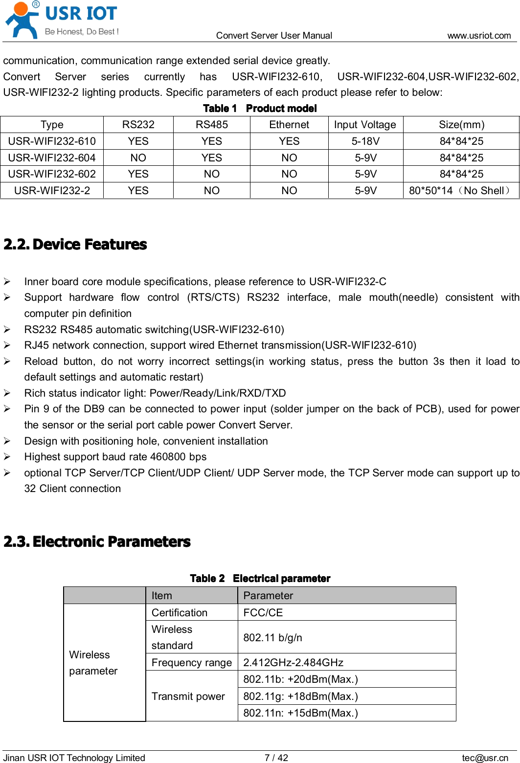 Convert Server User Manual www.usr iot.c omJinan USR IOT Technology Limited 7/42 tec@usr.cncommunication, communication range extended serial device greatly.Convert Server series currently has USR-WIFI232-610, USR-WIFI232-604,USR-WIFI232-602,USR-WIFI232-2 lighting products. Specific parameters of each product please refer to below:TableTableTableTable 1111 ProductProductProductProduct modelmodelmodelmodelType RS232 RS485 Ethernet I nputVoltage Size(mm)USR-WIFI232-610 YES YES YES 5-18V 84*84*25USR-WIFI232-604 NO YES NO 5-9V 84*84*25USR-WIFI232-602 YES NO NO 5-9V 84*84*25USR-WIFI232-2 YES NO NO 5-9V 80*50*14 （No Shell ）2.2.2.2.2.2.2.2. DeviceDeviceDeviceDevice FeaturesFeaturesFeaturesFeaturesInner b oard core module specifications , please reference to USR-WIFI232-CSupport hardware flow control (RTS/CTS) RS232 interface, male mouth(needle) consistent withcomputer pin definitionRS232 RS485 automatic switching (USR-WIFI232-610)RJ45 network connection, support wired Ethernet transmission (USR-WIFI232-610)Reload button, do not worry incorrect settings ( in working status, press the button 3 s then it load todefault s ettings and automatic restart)Rich status indicator light : Power / Ready / Link / RXD / TXDPin 9 of the DB9 can be connected to p ower input (solder jumper on the back of PCB ), used for powerthe sensor or the serial port cable power Convert Server .D esign with positioning hole, convenient installationH ighest support baud rate 460800 bpsoptional TCP Server/TCP Client/UDP Client/ UDP Server mode, the TCP Server mode can support up to32 Client connection2.3.2.3.2.3.2.3. EEEE lectroniclectroniclectroniclectronic PPPP arametersarametersarametersarametersTableTableTableTable 2222 ElectricalElectricalElectricalElectrical parameterparameterparameterparameterItem ParameterWirelessparameterCertification FCC/CEWirelessstandard802.11 b/g/nFrequency range 2.412GHz-2.484GHzTransmit power802.11b: +20dBm(Max.)802.11g: +18dBm(Max.)802.11n: +15dBm(Max.)