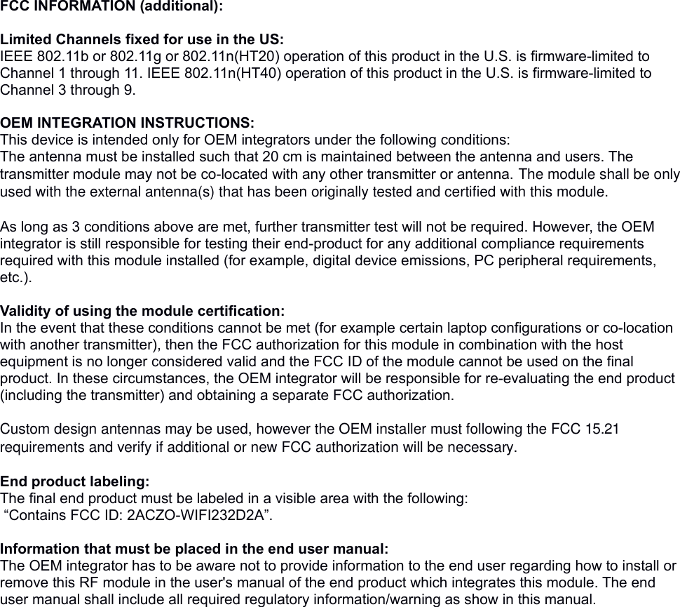 FCC INFORMATION (additional):  Limited Channels fixed for use in the US:IEEE 802.11b or 802.11g or 802.11n(HT20) operation of this product in the U.S. is firmware-limited to Channel 1 through 11. IEEE 802.11n(HT40) operation of this product in the U.S. is firmware-limited to Channel 3 through 9. OEM INTEGRATION INSTRUCTIONS:This device is intended only for OEM integrators under the following conditions:The antenna must be installed such that 20 cm is maintained between the antenna and users. The transmitter module may not be co-located with any other transmitter or antenna. The module shall be only used with the external antenna(s) that has been originally tested and certified with this module. As long as 3 conditions above are met, further transmitter test will not be required. However, the OEM integrator is still responsible for testing their end-product for any additional compliance requirements required with this module installed (for example, digital device emissions, PC peripheral requirements, etc.). Validity of using the module certification: In the event that these conditions cannot be met (for example certain laptop configurations or co-location with another transmitter), then the FCC authorization for this module in combination with the host equipment is no longer considered valid and the FCC ID of the module cannot be used on the final product. In these circumstances, the OEM integrator will be responsible for re-evaluating the end product (including the transmitter) and obtaining a separate FCC authorization.  Custom design antennas may be used, however the OEM installer must following the FCC 15.21 requirements and verify if additional or new FCC authorization will be necessary. End product labeling:The final end product must be labeled in a visible area with the following: &ldquo;Contains FCC ID: 2ACZO-WIFI232D2A&rdquo;. Information that must be placed in the end user manual:The OEM integrator has to be aware not to provide information to the end user regarding how to install or remove this RF module in the user's manual of the end product which integrates this module. The end user manual shall include all required regulatory information/warning as show in this manual. 
