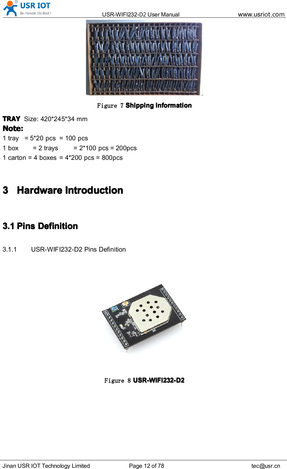 USR-WIFI232- D2 User Manual www.usr iot .comJinan USR IOT Technology Limited Page 12 of 78 tec@usr.cnFigure 7 ShippingShippingShippingShipping InformationInformationInformationInformationTRAYTRAYTRAYTRAY Size: 420*245*34 mmNote:Note:Note:Note:1 tray = 5*20 pcs = 100 pcs1 box = 2 trays = 2*100 pcs = 200pcs1 carton = 4 boxes = 4*200 pcs = 800pcs3333 HardwareHardwareHardwareHardware IntroductionIntroductionIntroductionIntroduction3.13.13.13.1 PinsPinsPinsPins DefinitionDefinitionDefinitionDefinition3.1.1 USR-WIFI232- D2 Pins DefinitionFigure 8 USR-WIFI232-USR-WIFI232-USR-WIFI232-USR-WIFI232- D2D2D2D2