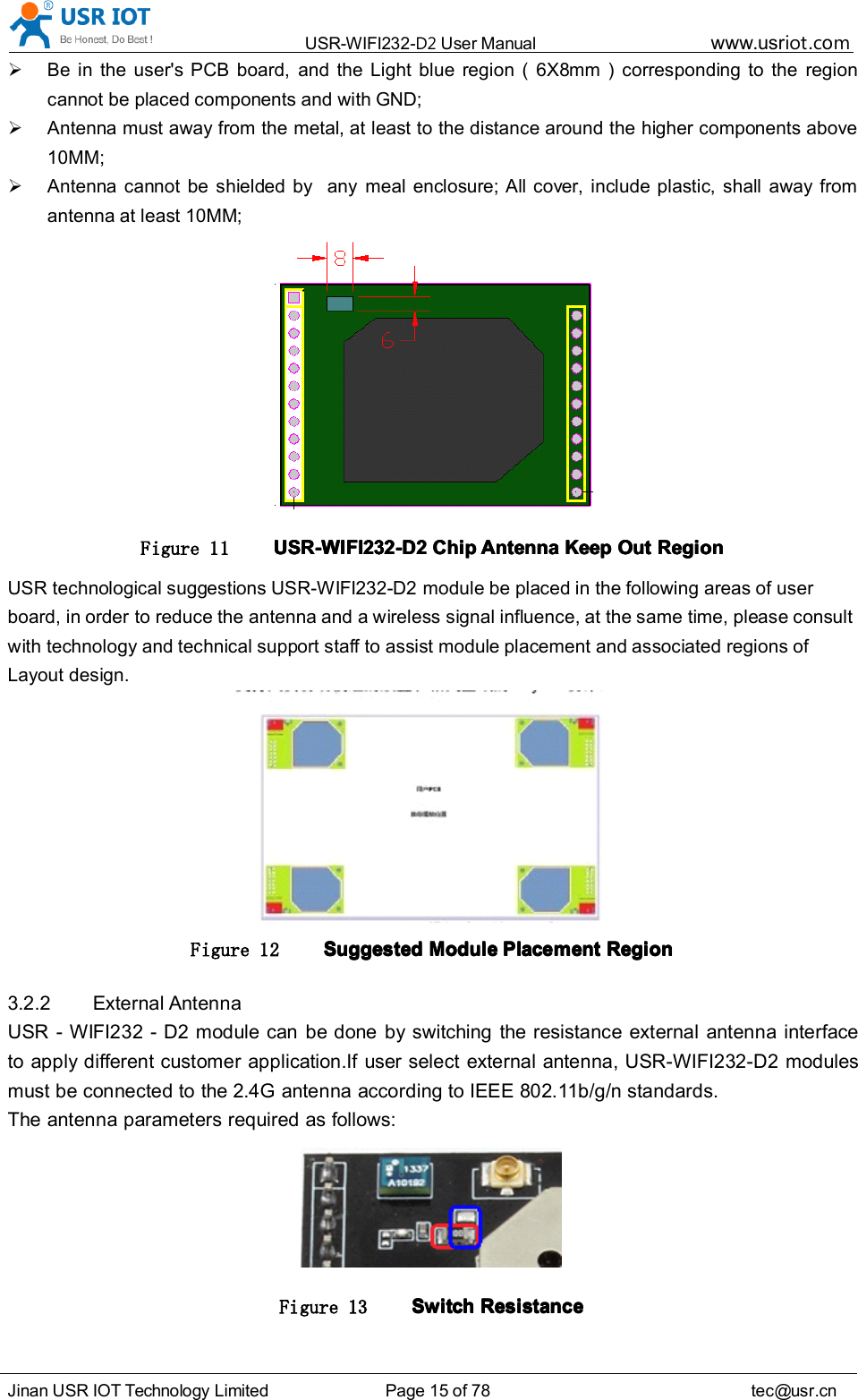 USR-WIFI232- D2 User Manual www.usr iot .comJinan USR IOT Technology Limited Page 15 of 78 tec@usr.cnBe in the user&apos;s PCB board, and the Light blue region ( 6X8 mm ) corresponding to the regioncannot be placed components and with GND;Antenna must away from the metal, at least to the distance around the higher components above10MM;Antenna can no t be shielded by any meal enclosure; All cover, include plastic, shall away fromantenna at least 10MM;Figure 11 USR-WIFI232-D2USR-WIFI232-D2USR-WIFI232-D2USR-WIFI232-D2 ChipChipChipChip AntennaAntennaAntennaAntenna KeepKeepKeepKeep OutOutOutOut RegionRegionRegionRegionUSR technological suggestions USR-WIFI232-D2 module be placed in the following areas of userboard, in order to reduce the antenna and a wireless signal influence, at the same time, please consultwith technology and technical support staff to assist module placement and associated regions ofLayout design.Figure 12 SuggestedSuggestedSuggestedSuggested ModuleModuleModuleModule PlacementPlacementPlacementPlacement RegionRegionRegionRegion3.2.2 External AntennaUSR - WIFI232 - D2 module can be done by switching the resistance external antenna interfaceto apply different customer application. If user select external antenna, USR-WIFI232-D2 modulesmust be connected to the 2.4G antenna according to IEEE 802.11b/g/n standards.The antenna parameters required as follows:Figure 13 SwitchSwitchSwitchSwitch RRRR esistanceesistanceesistanceesistance