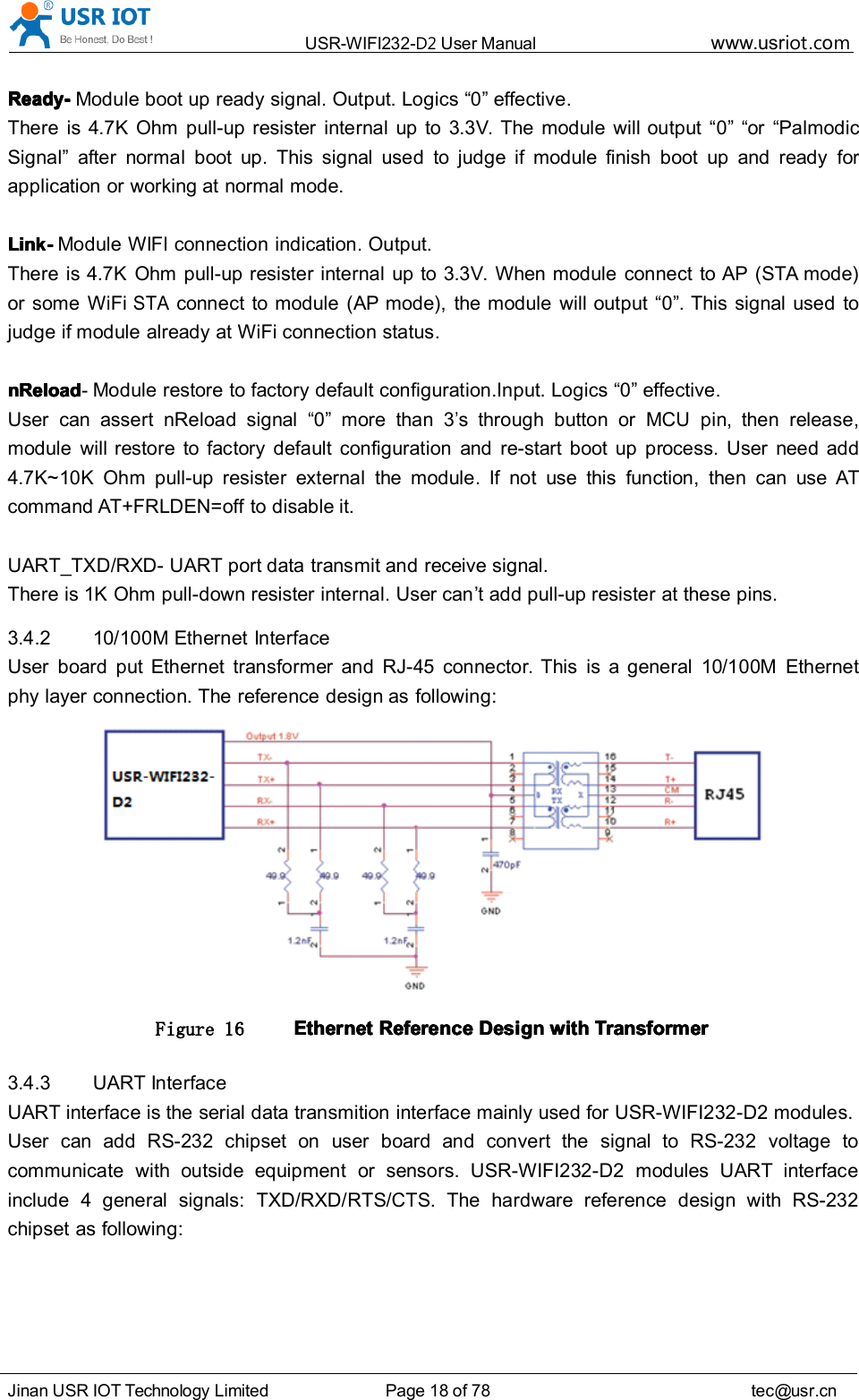 USR-WIFI232- D2 User Manual www.usr iot .comJinan USR IOT Technology Limited Page 18 of 78 tec@usr.cnReadyReadyReadyReady ----Module boot up ready signal. Output. Logics &ldquo; 0 &rdquo; effective.There is 4.7K Ohm pull-up resister internal up to 3.3V . The module will output &ldquo; 0 &rdquo; &ldquo; or &ldquo; PalmodicSignal &rdquo; after normal boot up. This signal used to judge if module finish boot up and ready forapplication or working at normal mode.LinkLinkLinkLink ----Module WIFI connection indication. Output.There is 4.7K Ohm pull-up resister internal up to 3.3V . When module connect to AP (STA mode)or some WiFiSTAconnect to module (AP mode), the module will output &ldquo; 0 &rdquo; . This signal used tojudge if module already at WiFi connection status.nReloadnReloadnReloadnReload -Module restore to factory default configuration.Input. Logics &ldquo; 0 &rdquo; effective.User can assert nReload signal &ldquo; 0 &rdquo; more than 3&rsquo;s through button or MCU pin, then release,module will restore to factory default configuration and re-start boot up process. User need add4.7K~10K Ohm pull-up resister external the module. If not use this function, then can use ATcommand AT+FRLDEN=off to disable it.UART_TXD/RXD- UART port data transmit and receive signal.There is 1K Ohm pull-down resister internal. User can &rsquo; t add pull-up resister at these pins.3.4.2 10/100M Ethernet InterfaceUser board put Ethernet transformer and RJ-45 connector. This is a general 10/100M Ethernetphy layer connection. The reference design as following:Figure 16 EthernetEthernetEthernetEthernet ReferenceReferenceReferenceReference DesignDesignDesignDesign withwithwithwith TransformerTransformerTransformerTransformer3.4.3 UART InterfaceUART interface is the serial data transmition interface mainly used for USR-WIFI232-D2 modules.User can add RS-232 chipset on user board and convert the signal to RS-232 voltage tocommunicate with outside equipment or sensors. USR-WIFI232-D2 modules UART interfaceinclude 4 general signals: TXD/RXD/RTS/CTS. The hardware reference design with RS-232chipset as following: