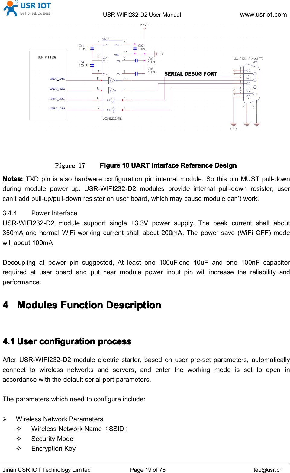 USR-WIFI232- D2 User Manual www.usr iot .comJinan USR IOT Technology Limited Page 19 of 78 tec@usr.cnFigure 17 FigureFigureFigureFigure 10101010 UARTUARTUARTUART InterfaceInterfaceInterfaceInterface ReferenceReferenceReferenceReference DesignDesignDesignDesignNotes:Notes:Notes:Notes: TXD pin is also hardware configuration pin internal module. So this pin MUST pull-downduring module power up. USR-WIFI232-D2 modules provide internal pull-down resister, usercan &rsquo; t add pull-up/pull-down resister on user board, which may cause module can &rsquo; t work.3.4.4 Power InterfaceUSR-WIFI232-D2 module support single +3.3V power supply. The peak current shall about350mA and normal WiFi working current shall about 200mA. The power save (WiFi OFF) modewill about 100mADecoupling at power pin suggested, At least one 100uF , one 10uF and one 10 0n F capacitorrequired at user board and put near module power input pin will increase the reliability andperformance.4444 ModulesModulesModulesModules FFFF unctionunctionunctionunction DDDD escriptionescriptionescriptionescription4.14.14.14.1 UserUserUserUser configurationconfigurationconfigurationconfiguration processprocessprocessprocessAfter USR-WIFI232-D2 module electric starter, based on user pre-set parameters, automaticallyconnect to wireless networks and servers, and enter the working mode is set to open inaccordance with the default serial port parameters.The parameters which need to configure include:Wireless Network ParametersWireless Network Name （SSID ）Security ModeEncryption Key