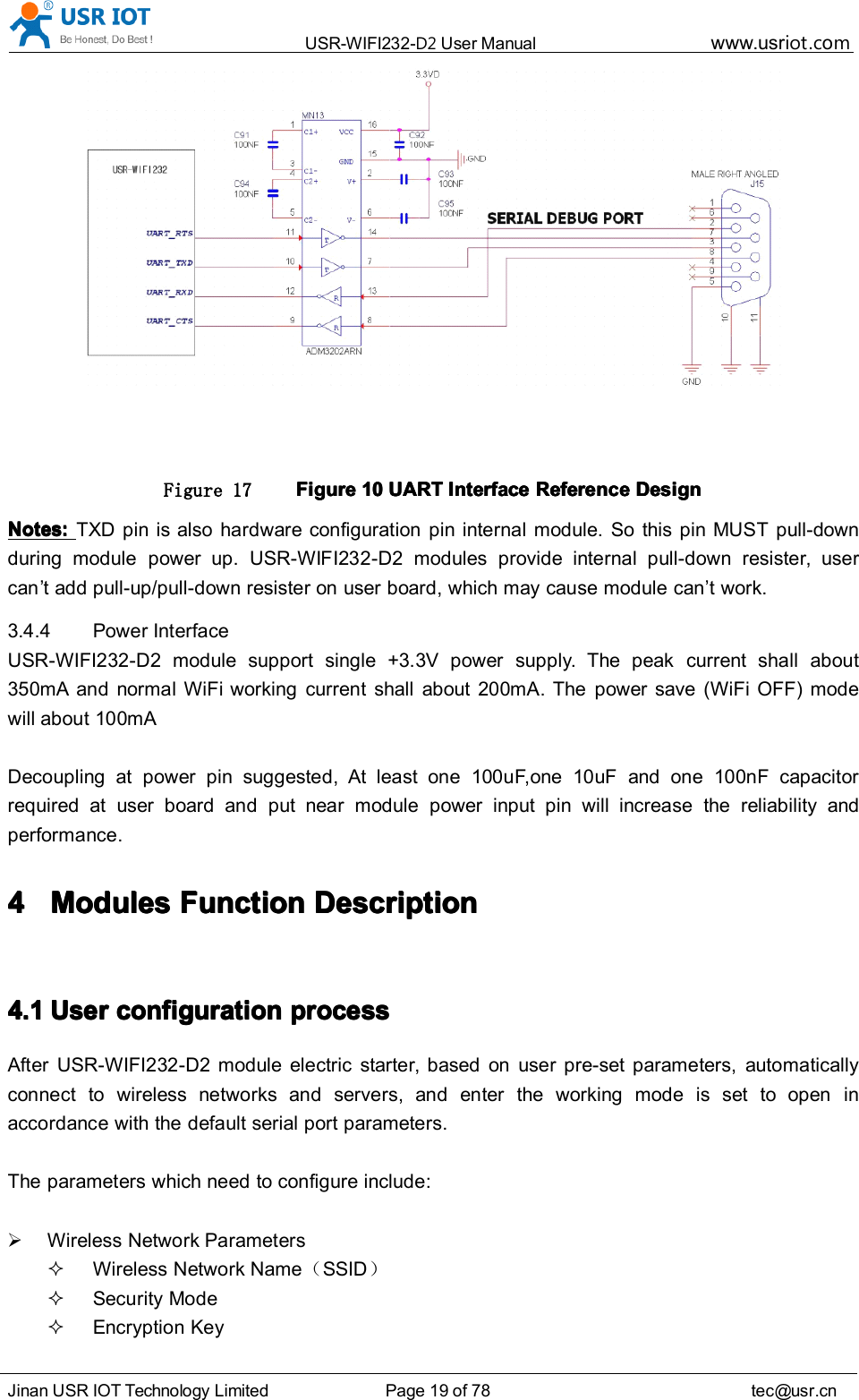 USR-WIFI232- D2 User Manual www.usr iot .comJinan USR IOT Technology Limited Page 19 of 78 tec@usr.cnFigure 17 FigureFigureFigureFigure 10101010 UARTUARTUARTUART InterfaceInterfaceInterfaceInterface ReferenceReferenceReferenceReference DesignDesignDesignDesignNotes:Notes:Notes:Notes: TXD pin is also hardware configuration pin internal module. So this pin MUST pull-downduring module power up. USR-WIFI232-D2 modules provide internal pull-down resister, usercan ’ t add pull-up/pull-down resister on user board, which may cause module can ’ t work.3.4.4 Power InterfaceUSR-WIFI232-D2 module support single +3.3V power supply. The peak current shall about350mA and normal WiFi working current shall about 200mA. The power save (WiFi OFF) modewill about 100mADecoupling at power pin suggested, At least one 100uF , one 10uF and one 10 0n F capacitorrequired at user board and put near module power input pin will increase the reliability andperformance.4444 ModulesModulesModulesModules FFFF unctionunctionunctionunction DDDD escriptionescriptionescriptionescription4.14.14.14.1 UserUserUserUser configurationconfigurationconfigurationconfiguration processprocessprocessprocessAfter USR-WIFI232-D2 module electric starter, based on user pre-set parameters, automaticallyconnect to wireless networks and servers, and enter the working mode is set to open inaccordance with the default serial port parameters.The parameters which need to configure include:Wireless Network ParametersWireless Network Name （SSID ）Security ModeEncryption Key