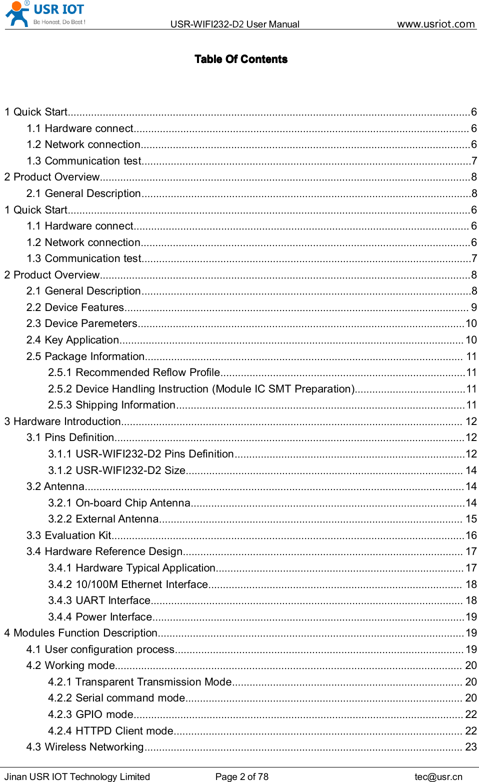 USR-WIFI232- D2 User Manual www.usr iot .comJinan USR IOT Technology Limited Page 2 of 78 tec@usr.cnTableTableTableTable OfOfOfOf ContentsContentsContentsContents1 Quick Start .......................................................................................................................................... 61.1 Hardware connect ................................................................................................................... 61.2 Network connection ................................................................................................................. 61.3 C ommunication test ................................................................................................................. 72 Product Overview ............................................................................................................................... 82.1 General Description ................................................................................................................. 81 Quick Start .......................................................................................................................................... 61.1 Hardware connect ................................................................................................................... 61.2 Network connection ................................................................................................................. 61.3 Communication test ................................................................................................................. 72 Product Overview ............................................................................................................................... 82.1 General Description ................................................................................................................. 82.2 Device Features ...................................................................................................................... 92.3 Device Paremeters ................................................................................................................ 102.4 Key Application ...................................................................................................................... 102.5 Package Information .............................................................................................................112.5.1 Recommended Reflow Profile ....................................................................................112.5.2 Device Handling Instruction (Module IC SMT Preparation) ......................................112.5.3 Shipping Information ...................................................................................................113 Hardware Introduction ..................................................................................................................... 123.1 Pins Definition ........................................................................................................................ 123.1.1 USR-WIFI232-D2 Pins Definition ............................................................................... 123.1.2 USR-WIFI232-D2 Size ............................................................................................... 143.2 Antenna .................................................................................................................................. 143.2.1 On-board Chip Antenna .............................................................................................. 143.2.2 External Antenna ........................................................................................................ 153.3 Evaluation Kit ......................................................................................................................... 163.4 Hardware Reference Design ................................................................................................ 173.4.1 Hardware Typical Application ..................................................................................... 173.4.2 10/100M Ethernet Interface ....................................................................................... 183.4.3 UART Interface ........................................................................................................... 183.4.4 Power Interface ........................................................................................................... 194 Modules Function Description ......................................................................................................... 194.1 User configuration process ................................................................................................... 194.2 Working mode ....................................................................................................................... 204.2.1 Transparent Transmission Mode ............................................................................... 204.2.2 Serial command mode ............................................................................................... 204.2.3 GPIO mode ................................................................................................................. 224.2.4 HTTPD Client mode ................................................................................................... 224.3 Wireless Networking ............................................................................................................. 23
