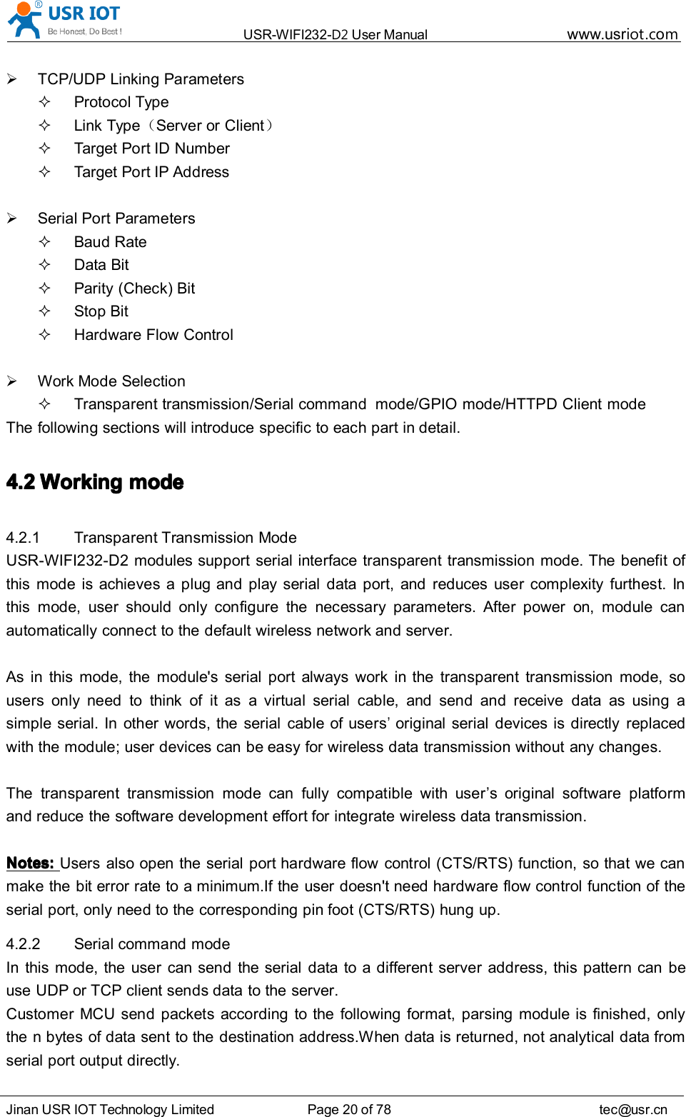USR-WIFI232- D2 User Manual www.usr iot .comJinan USR IOT Technology Limited Page 20 of 78 tec@usr.cnTCP/UDP Linking ParametersProtocol TypeLink Type （Server or Client ）Target Port ID NumberTarget Port IP AddressSerial Port ParametersBaud RateData BitParity (Check) BitStop BitHardware Flow ControlWork Mode SelectionTransparent transmission /Serial command mode/GPIO mode/HTTPD Client modeThe following sections will introduce specific to each part in detail.4.24.24.24.2 WorkingWorkingWorkingWorking modemodemodemode4.2.1 Transparent Transmission ModeUSR-WIFI232-D2 modules support serial interface transparent transmission mode. The benefit ofthis mode is achieves a plug and play serial data port, and reduces user complexity furthest. Inthis mode, user should only configure the necessary parameters. After power on, module canautomatically connect to the default wireless network and server.As in this mode, the module's serial port always work in the transparent transmission mode, sousers only need to think of it as a virtual serial cable, and send and receive data as using asimple serial. In other words, the serial cable of users&rsquo;original serial devices is directly replacedwith the module; user devices can be easy for wireless data transmission without any changes.The transparent transmission mode can fully compatible with user &rsquo; s original software platformand reduce the software development effort for integrate wireless data transmission.Notes:Notes:Notes:Notes: Users also open the serial port hardware flow control (CTS/RTS) function, so that we canmake the bit error rate to a minimum.If the user doesn't need hardware flow control function of theserial port, only need to the corresponding pin foot (CTS/RTS) hung up.4.2.2 Serial command modeIn this mode, the user can send the serial data to a different server address, this pattern can beuse UDP or TCP client sends data to the server.Customer MCU send packets according to the following format, parsing module is finished, onlythe n bytes of data sent to the destination address.When data is returned, not analytical data fromserial port output directly.
