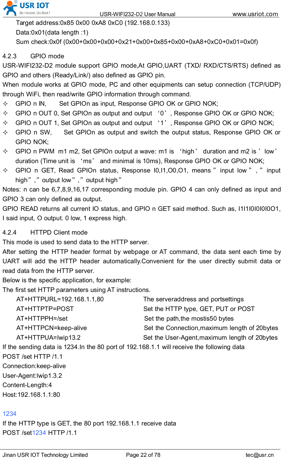 USR-WIFI232- D2 User Manual www.usr iot .comJinan USR IOT Technology Limited Page 22 of 78 tec@usr.cnTarget address: 0x85 0x00 0xA8 0xC0 (192.168.0.133)Data:0x01(data length :1)Sum check:0x0f ( 0x00+0x00+0x00+0x21+0x00+0x85+0x00+0xA8+0xC0+0x01=0x0f )4.2.3 GPIO modeUSR-WIFI232-D2 module support GPIO mode,At GPIO,UART (TXD/ RXD/CTS/RTS) defined asGPIO and others (Ready/Link/) also defined as GPIO pin.When module works at GPIO mode, PC and other equipments can setup connection (TCP/UDP)through WiFi, then read/write GPIO information through command.GPIO n IN, Set GPIOn as input, Response GPIO OK or GPIO NOK;GPIO n OUT 0, Set GPIOn as output and output &lsquo;0&rsquo;, Response GPIO OK or GPIO NOK;GPIO n OUT 1, Set GPIOn as output and output &lsquo;1&rsquo;, Response GPIO OK or GPIO NOK;GPIO n SW, Set GPIOn as output and switch the output status, Response GPIO OK orGPIO NOK;GPIO n PWM m1 m2, Set GPIOn output a wave: m1 is &lsquo;high &rsquo;duration and m2 is &rsquo;low &rsquo;duration (Time unit is &lsquo;ms &rsquo;and minimal is 10ms), Response GPIO OK or GPIO NOK;GPIO n GET, Read GPIOn status, Response I0,I1,O0,O1, means &rdquo;input low &rdquo;,&rdquo;inputhigh &rdquo;,&rdquo;output low &rdquo;,&rdquo;output high &rdquo;Notes: n can be 6,7,8,9,16,17 corresponding module pin. GPIO 4 can only defined as input andGPIO 3 can only defined as output.GPIO READ returns all current IO status, and GPIO n GET said method. Such as, I1I1I0I0I0I0O1,I said input, O output. 0 low, 1 express high.4.2.4 HTTPD Client modeThis mode is used to send data to the HTTP server.After setting the HTTP header format by webpage orATcommand, the data sent each time byUART will add the HTTP header automatically.Convenient for the user directly submit data orread data from the HTTP server.Below is the specific application, for example:The first set HTTP parameters usingATinstructions.AT+HTTPURL=192.168.1.1,80 The serveraddress and portsettingsAT+HTTPTP=POST Set the HTTP type, GET, PUT or POSTAT+HTTPPH=/set Set the path,the mostis50 bytesAT+HTTPCN=keep-alive Set the Connection,maximum length of 20bytesAT+HTTPUA=lwip13.2 Set the User-Agent,maximum length of 20bytesIf the sending data is 1234.In the 80 port of 192.168.1.1 will receive the following dataPOST /set HTTP /1.1Connection:keep-aliveUser-Agent:lwip1.3.2Content-Length:4Host:192.168.1.1:801234If the HTTP type is GET, the 80 port 192.168.1.1 receive dataPOST /set 1234 HTTP /1.1