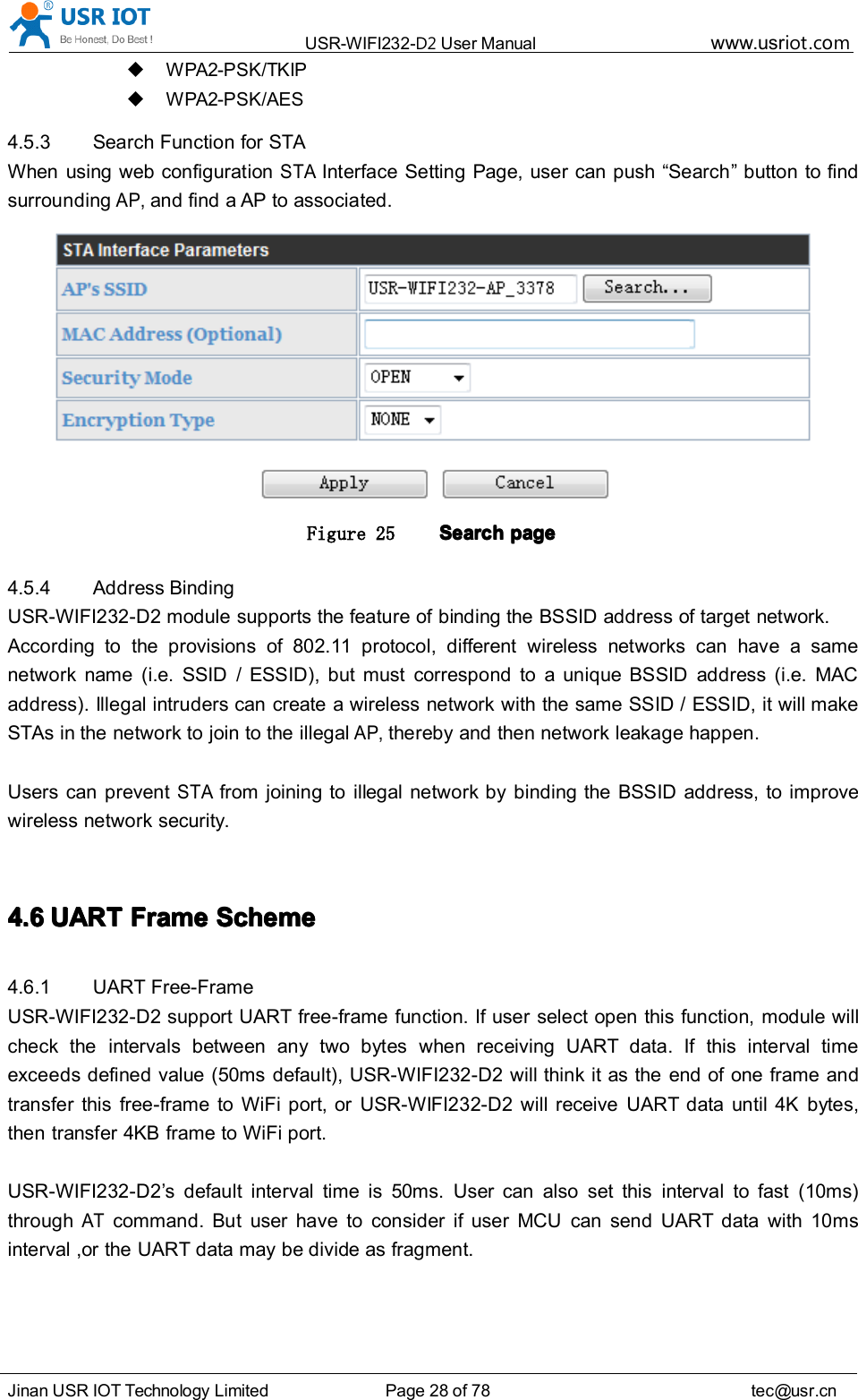 USR-WIFI232- D2 User Manual www.usr iot .comJinan USR IOT Technology Limited Page 28 of 78 tec@usr.cnWPA2-PSK/TKIPWPA2-PSK/AES4.5.3 Search Function for STAWhen using web configurationSTAInterface Setting Page, user can push &ldquo; Search &rdquo; button to findsurroundingAP,and find a AP to associated.Figure 25 SearchSearchSearchSearch pagepagepagepage4.5.4 Address BindingUSR-WIFI232-D2 module supports the feature of binding the BSSID address of target network.According to the provisions of 802.11 protocol, different wireless networks can have a samenetwork name (i.e. SSID / ESSID), but must correspond to a unique BSSID address (i.e. MACaddress). Illegal intruders can create a wireless network with the same SSID / ESSID, it will makeSTAs in the network to join to the illegalAP,thereby and then network leakage happen.Users can preventSTAfrom joining to illegal network by binding the BSSID address, to improvewireless network security.4.64.64.64.6 UARTUARTUARTUART FrameFrameFrameFrame SchemeSchemeSchemeScheme4.6.1 UART Free-FrameUSR-WIFI232-D2 support UART free-frame function. If user select open this function, module willcheck the intervals between any two bytes when rec ei ving UART data. If this interval timeexceeds defined value (50ms default), USR-WIFI232-D2 will think it as the end of one frame andtransfer this free-frame to WiFi port, or USR-WIFI232-D2 will receive UART data until 4K bytes,then transfer 4KB frame to WiFi port.USR-WIFI232-D2 &rsquo; s default interval time is 50ms. User can also set this interval to fast (10ms)throughATcommand. But user have to consider if user MCU can send UART data with 10msinterval ,or the UART data may be divide as fragment.