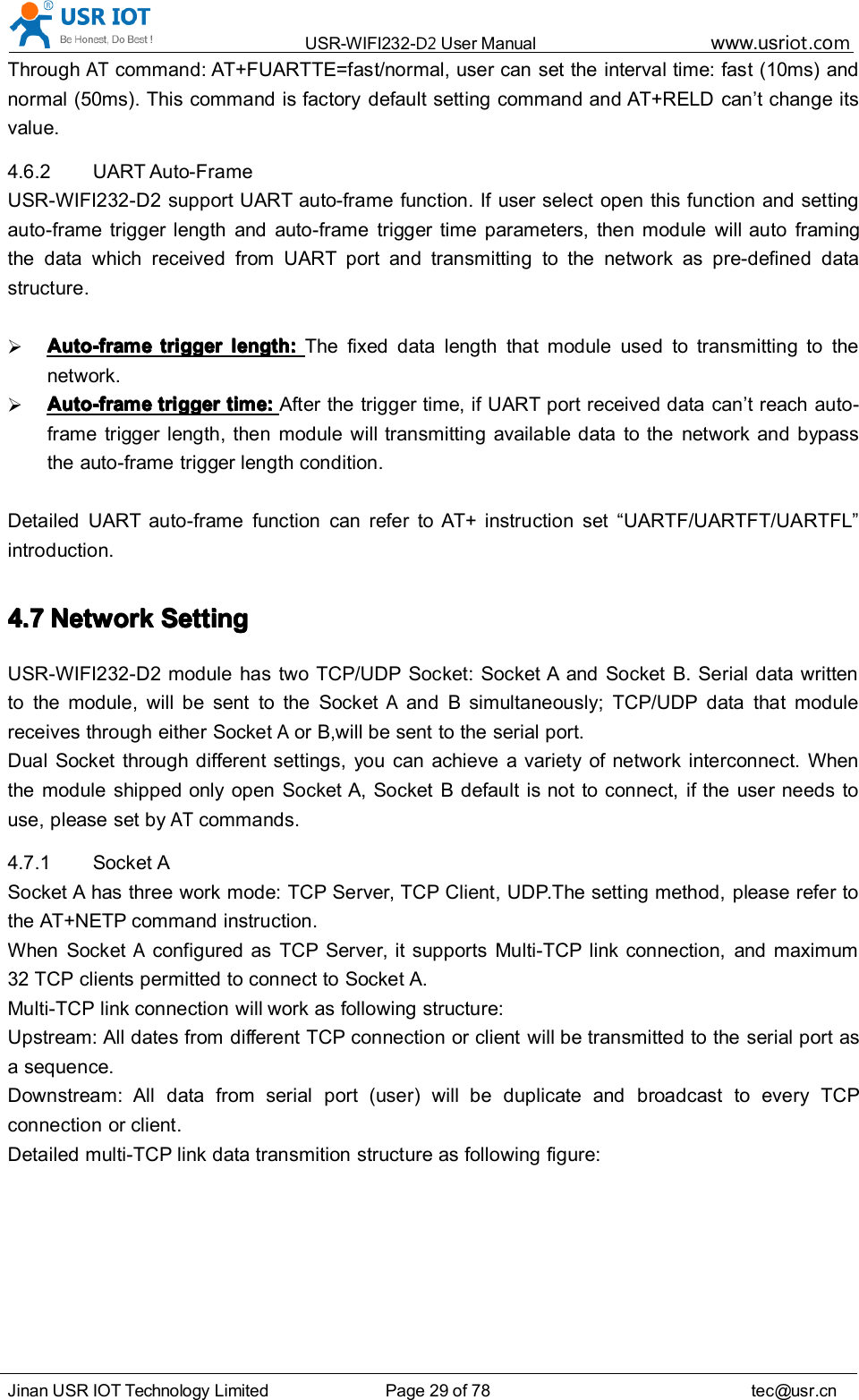 USR-WIFI232- D2 User Manual www.usr iot .comJinan USR IOT Technology Limited Page 29 of 78 tec@usr.cnThroughATcommand: AT+FUARTTE=fas t /normal, user can set the interval time: fast (10ms) andnormal (50ms). This command is factory default setting command and AT+RELD can ’ t change itsvalue.4.6.2 UART Auto-FrameUSR-WIFI232-D2 support UART auto-frame function. If user select open this function and settingauto-frame trigger length and auto-frame trigger time parameters, then module will auto framingthe data which received from UART port and transmitting to the network as pre-defined datastructure.Auto-frameAuto-frameAuto-frameAuto-frame triggertriggertriggertrigger length:length:length:length: The fixed data length that module used to transmitting to thenetwork.Auto-frameAuto-frameAuto-frameAuto-frame triggertriggertriggertrigger time:time:time:time: After the trigger time, if UART port received data can ’ t reach auto-frame trigger length, then module will transmitting available data to the network and bypassthe auto-frame trigger length condition.Detailed UART auto-frame function can refer to AT+ instruction set “ UARTF/UARTFT/UARTFL ”introduction.4.74.74.74.7 NetworkNetworkNetworkNetwork SettingSettingSettingSettingUSR-WIFI232-D2 module has two TCP/UDP Socket: Socket A and Socket B. Serial data writtento the module, will be sent to the SocketAand B simultaneously; TCP/UDP data that modulereceives through either SocketAor B,will be sent to the serial port.Dual Socket through different settings, you can achieve a variety of network interconnect. Whenthe module shipped only open Socket A, Socket B default is not to connect, if the user needs touse, please set byATcommands.4.7.1 Socket ASocket A has three work mode: TCP Server, TCP Client, UDP.The setting method, please refer tothe AT+NETP command instruction.When SocketAconfigured as TCP Server, it supports Multi-TCP link connection, and maximum32 TCP clients permitted to connect to Socket A.Multi-TCP link connection will work as following structure:Upstream: All dates from different TCP connection or client will be transmitted to the serial port asa sequence.Downstream: All data from serial port (user) will be duplicate and broadcast to every TCPconnection or client.Detailed multi-TCP link data transmition structure as following figure: