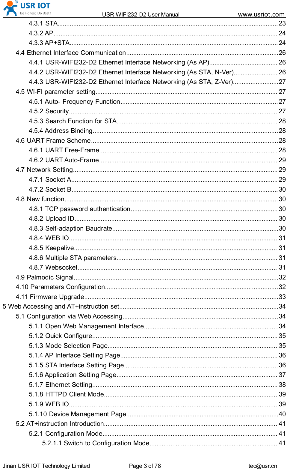 USR-WIFI232- D2 User Manual www.usr iot .comJinan USR IOT Technology Limited Page 3 of 78 tec@usr.cn4.3.1 STA .............................................................................................................................. 234.3.2 AP ................................................................................................................................ 244.3.3 AP+STA ....................................................................................................................... 244.4 Ethernet Interface Communication ....................................................................................... 264.4.1 USR-WIFI232-D2 Ethernet Interface Networking (As AP) ....................................... 264.4.2 USR-WIFI232-D2 Ethernet Interface Networking (As STA, N-Ver) ......................... 264.4.3 USR-WIFI232-D2 Ethernet Interface Networking (As STA, Z-Ver) .......................... 274.5 WI-FI parameter setting ........................................................................................................ 274.5.1 Auto- Frequency Function .......................................................................................... 274.5.2 Security ....................................................................................................................... 274.5.3 Search Function for STA ............................................................................................ 284.5.4 Address Binding .......................................................................................................... 284.6 UART Frame Scheme ........................................................................................................... 284.6.1 UART Free-Frame ...................................................................................................... 284.6.2 UART Auto-Frame ...................................................................................................... 294.7 Network Setting ..................................................................................................................... 294.7.1 Socket A ...................................................................................................................... 294.7.2 Socket B ...................................................................................................................... 304.8 New function .......................................................................................................................... 304.8.1 TCP password authentication .................................................................................... 304.8.2 Upload ID .................................................................................................................... 304.8.3 Self-adaption Baudrate ............................................................................................... 304.8.4 WEB IO ....................................................................................................................... 314.8.5 Keepalive .................................................................................................................... 314.8.6 MultipleSTAparameters ............................................................................................ 314.8.7 Websocket .................................................................................................................. 314.9 Palmodic Signal ..................................................................................................................... 324.10 Parameters Configuration ................................................................................................... 324.11 Firmware Upgrade ............................................................................................................... 335 Web Accessing and AT+instruction set ........................................................................................... 345.1 Configuration via Web Accessing ......................................................................................... 345.1.1 Open Web Management Interface ............................................................................. 345.1.2 Quick Configure .......................................................................................................... 355.1.3 Mode Selection Page ................................................................................................. 355.1.4 AP Interface Setting Page .......................................................................................... 365.1.5STAInterface Setting Page ........................................................................................ 365.1.6 Application Setting Page ............................................................................................ 375.1.7 Ethernet Setting .......................................................................................................... 385.1.8 HTTPD Client Mode ................................................................................................... 395.1.9 WEB IO ....................................................................................................................... 395.1.10 Device Management Page ....................................................................................... 405.2 AT+instruction Introduction ................................................................................................... 415.2.1 Configuration Mode .................................................................................................... 415.2.1.1 Switch to Configuration Mode ......................................................................... 41