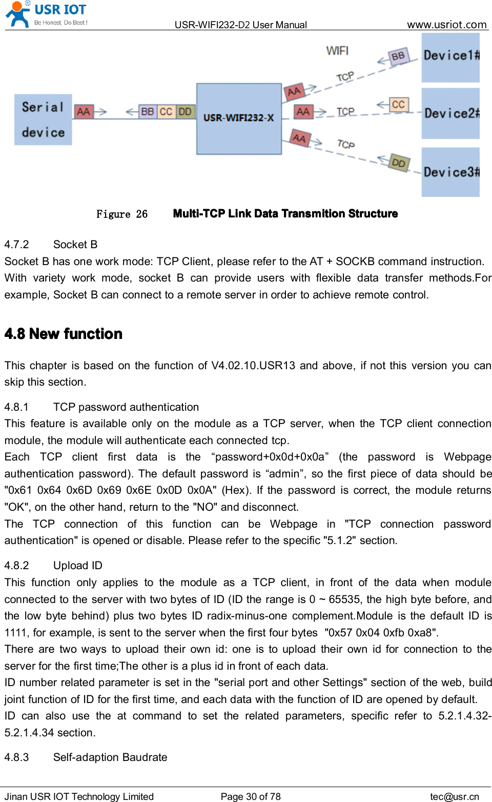 USR-WIFI232- D2 User Manual www.usr iot .comJinan USR IOT Technology Limited Page 30 of 78 tec@usr.cnFigure 26 Multi-TCPMulti-TCPMulti-TCPMulti-TCP LinkLinkLinkLink DataDataDataData TransmitionTransmitionTransmitionTransmition StructureStructureStructureStructure4.7.2 Socket BSocket B has one work mode: TCP Client, please refer to the AT + SOCKB command instruction.With variety work mode, socket B can provide users with flexible data transfer methods.Forexample, Socket B can connect to a remote server in order to achieve remote control.4.84.84.84.8 NewNewNewNew functionfunctionfunctionfunctionThis chapter is based on the function of V4.02.10.USR13 and above, if not this version you canskip this section.4.8.1 TCP password authenticationThis feature is available only on the module as a TCP server, when the TCP client connectionmodule, the module will authenticate each connected tcp.Each TCP client first data is the &ldquo; password +0x0d+0x0a &rdquo; (the password is Webpageauthentication password). The default password is &ldquo; admin &rdquo; , so the first piece of data should be"0x61 0x64 0x6D 0x69 0x6E 0x0D 0x0A" ( Hex ). If the password is correct, the module returns"OK", on the other hand, return to the "NO" and disconnect.The TCP connection of this function can be Webpage in "TCP connection passwordauthentication" is opened or disable. Please refer to the specific "5.1.2" section.4.8.2 Upload IDThis function only applies to the module as a TCP client, in front of the data when moduleconnected to the server with two bytes of ID (ID the range is 0 ~ 65535, the high byte before, andthe low byte behind) plus two bytes ID radix-minus-one complement.Module is the default ID is1111,for example, is sent to the server when the first four bytes "0x57 0x04 0xfb 0 xa8".There are two ways to upload their own id: one is to upload their own id for connection to theserver for the first time;The other is a plus id in front of each data.ID number related parameter is set in the "serial port and other Settings" section of the web, buildjoint function of ID for the first time, and each data with the function of ID are opened by default.ID can also use the at command to set the related parameters, specific refer to 5.2.1.4.32-5.2.1.4.34 section.4.8.3 S elf-adaption Baudrate