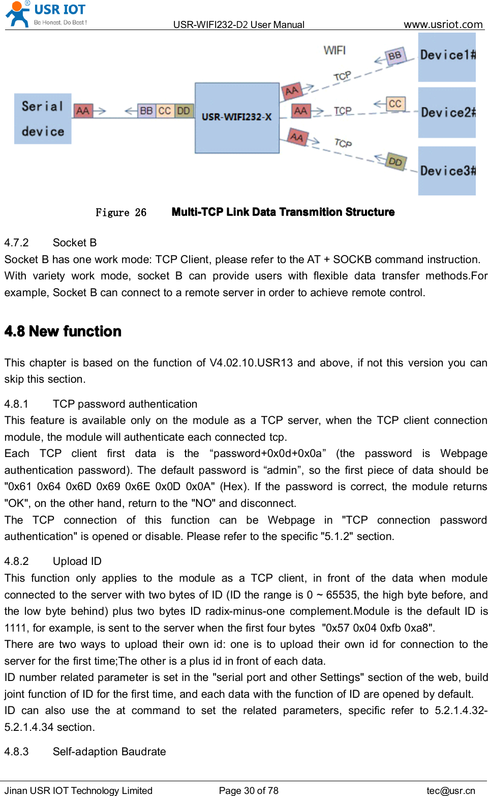 USR-WIFI232- D2 User Manual www.usr iot .comJinan USR IOT Technology Limited Page 30 of 78 tec@usr.cnFigure 26 Multi-TCPMulti-TCPMulti-TCPMulti-TCP LinkLinkLinkLink DataDataDataData TransmitionTransmitionTransmitionTransmition StructureStructureStructureStructure4.7.2 Socket BSocket B has one work mode: TCP Client, please refer to the AT + SOCKB command instruction.With variety work mode, socket B can provide users with flexible data transfer methods.Forexample, Socket B can connect to a remote server in order to achieve remote control.4.84.84.84.8 NewNewNewNew functionfunctionfunctionfunctionThis chapter is based on the function of V4.02.10.USR13 and above, if not this version you canskip this section.4.8.1 TCP password authenticationThis feature is available only on the module as a TCP server, when the TCP client connectionmodule, the module will authenticate each connected tcp.Each TCP client first data is the “ password +0x0d+0x0a ” (the password is Webpageauthentication password). The default password is “ admin ” , so the first piece of data should be&quot;0x61 0x64 0x6D 0x69 0x6E 0x0D 0x0A&quot; ( Hex ). If the password is correct, the module returns&quot;OK&quot;, on the other hand, return to the &quot;NO&quot; and disconnect.The TCP connection of this function can be Webpage in &quot;TCP connection passwordauthentication&quot; is opened or disable. Please refer to the specific &quot;5.1.2&quot; section.4.8.2 Upload IDThis function only applies to the module as a TCP client, in front of the data when moduleconnected to the server with two bytes of ID (ID the range is 0 ~ 65535, the high byte before, andthe low byte behind) plus two bytes ID radix-minus-one complement.Module is the default ID is1111,for example, is sent to the server when the first four bytes &quot;0x57 0x04 0xfb 0 xa8&quot;.There are two ways to upload their own id: one is to upload their own id for connection to theserver for the first time;The other is a plus id in front of each data.ID number related parameter is set in the &quot;serial port and other Settings&quot; section of the web, buildjoint function of ID for the first time, and each data with the function of ID are opened by default.ID can also use the at command to set the related parameters, specific refer to 5.2.1.4.32-5.2.1.4.34 section.4.8.3 S elf-adaption Baudrate