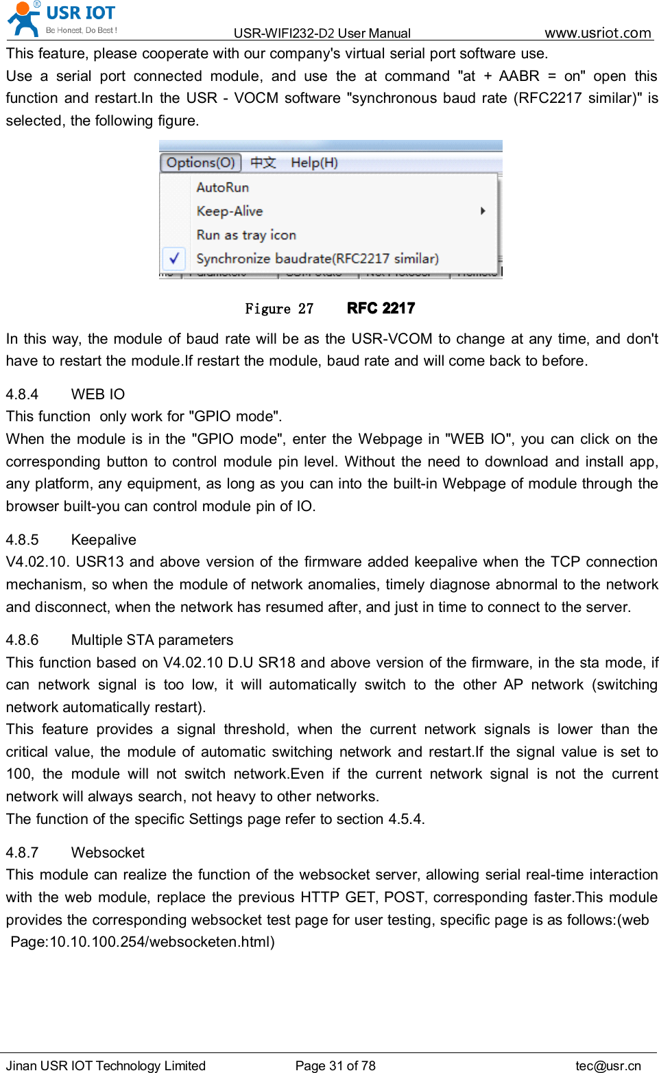 USR-WIFI232- D2 User Manual www.usr iot .comJinan USR IOT Technology Limited Page 31 of 78 tec@usr.cnThis feature, please cooperate with our company's virtual serial port software use.Use a serial port connected module, and use the at command "at + AABR = on" open thisfunction and restart.In the USR - VOCM software "synchronous baud rate (RFC2217 similar )" isselected, the following figure .Figure 27 RFCRFCRFCRFC 2217221722172217In this way, the module of baud rate will be as the USR-VCOM to change at any time, and don'thave to restart the module.If restart the module, baud rate and will come back to before.4.8.4 WEB IOThis function only work for "GPIO mode".When the module is in the "GPIO mode", enter the Webpage in " WEB IO ", you can click on thecorresponding button to control module pin level. Without the need to download and install app,any platform, any equipment, as long as you can into the built-in Webpage of module through thebrowser built- you can control module pin of IO.4.8.5 KeepaliveV4.02.10. USR13 and above version of the firmware added keepalive when the TCP connectionmechanism, so when the module of network anomalies, timely diagnose abnormal to the networkand disconnect, when the network has resumed after, and just in time to connect to the server.4.8.6 MultipleSTAparametersThis function based on V4.02.10 D.U SR18 and above version of the firmware, in the sta mode, ifcan network signal is too low, it will automatically switch to the other AP network (switchingnetwork automatically restart).This feature provides a signal threshold, when the current network signals is lower than thecritical value, the module of automatic switching network and restart.If the signal value is set to100, the module will not switch network.Even if the current network signal is not the currentnetwork will always search, not heavy to other networks.The function of the specific Settings page refer to section 4.5.4.4.8.7 WebsocketThis module can realize the function of the websocket server, allowing serial real-time interactionwith the web module, replace the previous HTTP GET, POST, corresponding faster.This moduleprovides the corresponding websocket test page for user testing, specific page is as follows:(webPage:10.10.100.254/websocketen.html)