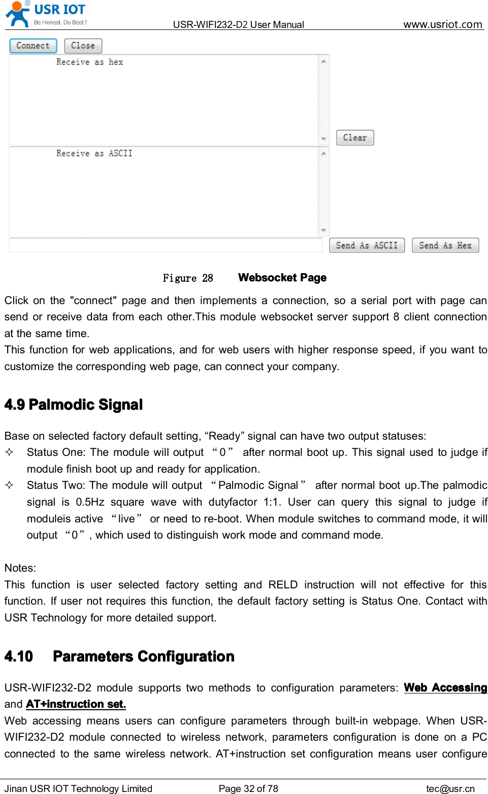 USR-WIFI232- D2 User Manual www.usr iot .comJinan USR IOT Technology Limited Page 32 of 78 tec@usr.cnFigure 28 WebsocketWebsocketWebsocketWebsocket PagePagePagePageClick on the "connect" page and then implements a connection, so a serial port with page cansend or receive data from each other.This module websocket server support 8 client connectionat the same time.This function for web applications, and for web users with higher response speed, if you want tocustomize the corresponding web page, can connect your company.4.94.94.94.9 PalmodicPalmodicPalmodicPalmodic SignalSignalSignalSignalBase on selected factory default setting, &ldquo; Ready &rdquo; signal can have two output statuses:Status One: The module will output &ldquo;0&rdquo;after normal boot up. This signal used to judge ifmodule finish boot up and ready for application.Status Two: The module will output &ldquo;Palmodic Signal &rdquo;after normal boot up.The palmodicsignal is 0.5Hz square wave with dutyfactor 1:1. User can query this signal to judge ifmoduleis active &ldquo;live &rdquo;or need to re-boot. When module switches to command mode, it willoutput &ldquo;0&rdquo;, which used to distinguish work mode and command mode.Notes:This function is user selected factory setting and RELD instruction will not effective for thisfunction. If user not requires this function, the default factory setting is Status One. Contact withUSR Technology for more detailed support.4.104.104.104.10 ParametersParametersParametersParameters ConfigurationConfigurationConfigurationConfigurationUSR-WIFI232-D2 module support s two methods to configuration parameters: WebWebWebWeb AccessingAccessingAccessingAccessingand AT+instructionAT+instructionAT+instructionAT+instruction set.set.set.set.Web accessing means users can configure parameters through built-in webpage. When USR-WIFI232-D2 module connected to wireless network, parameters configuration is done on a PCconnected to the same wireless network. AT+instruction set configuration means user configure