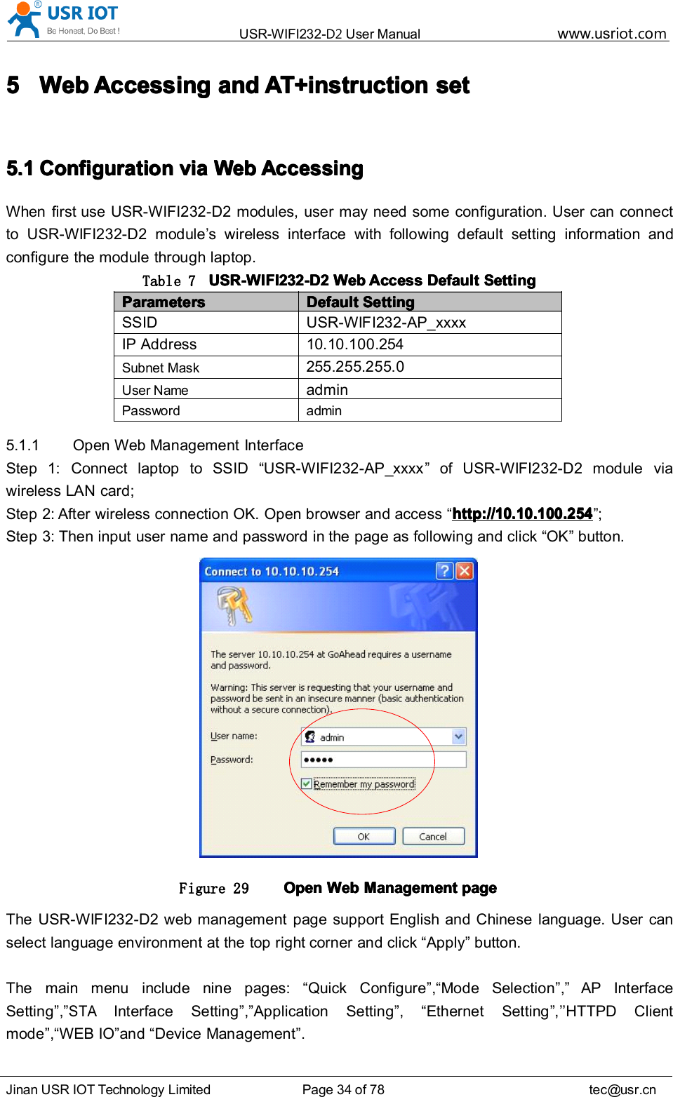 USR-WIFI232- D2 User Manual www.usr iot .comJinan USR IOT Technology Limited Page 34 of 78 tec@usr.cn5555 WebWebWebWeb AccessingAccessingAccessingAccessing andandandand AT+instructionAT+instructionAT+instructionAT+instruction setsetsetset5.15.15.15.1 ConfigurationConfigurationConfigurationConfiguration viaviaviavia WebWebWebWeb AccessingAccessingAccessingAccessingWhen first use USR-WIFI232-D2 modules, user may need some configuration. User can connectto USR-WIFI232-D2 module &rsquo; s wireless interface with following default setting information andconfigure the module through laptop.Table 7 USR-WIFI232-D2USR-WIFI232-D2USR-WIFI232-D2USR-WIFI232-D2 WebWebWebWeb AccessAccessAccessAccess DefaultDefaultDefaultDefault SettingSettingSettingSettingParametersParametersParametersParameters DefaultDefaultDefaultDefault SettingSettingSettingSettingSSID USR-WIFI232-A P_xxxxIP Address 10.10.10 0 .254Subnet Mask255.255.255.0User NameadminPassword admin5.1.1 Open Web Management InterfaceStep 1: Connect laptop to SSID &ldquo; USR-WIFI232-AP_xxxx &rdquo; of USR-WIFI232-D2 module viawireless LAN card;Step 2: After wireless connection OK. Open browser and access &ldquo; http://10.10.100.254http://10.10.100.254http://10.10.100.254http://10.10.100.254 &rdquo; ;Step 3: Then input user name and password in the page as following and click &ldquo; OK &rdquo; button.Figure 29 OpenOpenOpenOpen WebWebWebWeb ManagementManagementManagementManagement pagepagepagepageThe USR-WIFI232-D2 web management page support English and Chinese language. User canselect language environment at the top right corner and click &ldquo; Apply &rdquo; button.The main menu include nine pages: &ldquo; Quick Configure &rdquo; , &ldquo; Mode Selection &rdquo; , &rdquo; AP InterfaceSetting &rdquo; , &rdquo;STAInterface Setting &rdquo; , &rdquo; Application Setting &rdquo; , &ldquo; Ethernet Setting &rdquo; , &rsquo;&rsquo; HTTPD Clientm ode &rdquo; , &ldquo; WEB IO &rdquo; and &ldquo; Device Management &rdquo; .