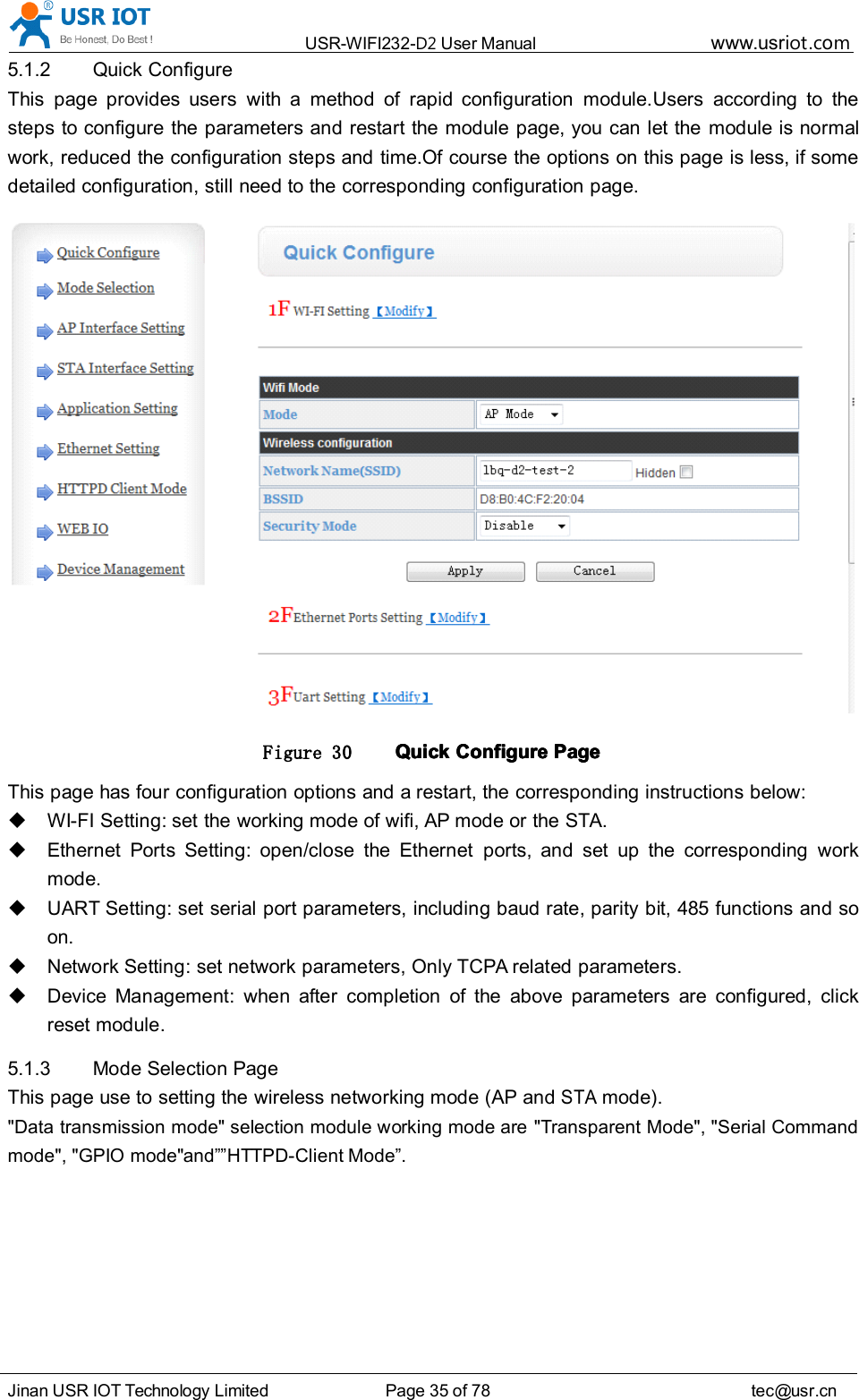 USR-WIFI232- D2 User Manual www.usr iot .comJinan USR IOT Technology Limited Page 35 of 78 tec@usr.cn5.1.2 Quick ConfigureThis page provides users with a method of rapid configuration module.Users according to thesteps to configure the parameters and restart the module page, you can let the module is normalwork, reduced the configuration steps and time.Of course the options on this page is less, if somedetailed configuration, still need to the corresponding configuration page.Figure 30 QuickQuickQuickQuick ConfigureConfigureConfigureConfigure PagePagePagePageThis page has four configuration options and a restart, the corresponding instructions below:WI-FI Setting: set the working mode of wifi, AP mode or the STA.Ethernet Ports Setting: open/close the Ethernet ports, and set up the corresponding workmode.UART Setting: set serial port parameters, including baud rate, parity bit, 485 functions and soon.Network Setting: set network parameters, Only TCPA related parameters.Device Management: when after completion of the above parameters are configured, clickreset module.5.1.3 Mode Selection PageThis page use to setting the wireless networking mode (AP andSTAmode)."Data transmission mode" selection module working mode are "Transparent Mode", "Serial Commandmode", "GPIO mode" and &rdquo;&rdquo; HTTPD-Client Mode &rdquo; .