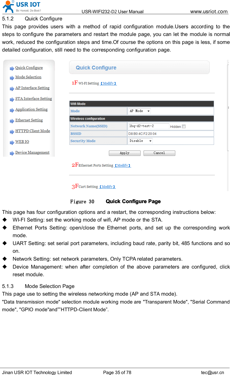 USR-WIFI232- D2 User Manual www.usr iot .comJinan USR IOT Technology Limited Page 35 of 78 tec@usr.cn5.1.2 Quick ConfigureThis page provides users with a method of rapid configuration module.Users according to thesteps to configure the parameters and restart the module page, you can let the module is normalwork, reduced the configuration steps and time.Of course the options on this page is less, if somedetailed configuration, still need to the corresponding configuration page.Figure 30 QuickQuickQuickQuick ConfigureConfigureConfigureConfigure PagePagePagePageThis page has four configuration options and a restart, the corresponding instructions below:WI-FI Setting: set the working mode of wifi, AP mode or the STA.Ethernet Ports Setting: open/close the Ethernet ports, and set up the corresponding workmode.UART Setting: set serial port parameters, including baud rate, parity bit, 485 functions and soon.Network Setting: set network parameters, Only TCPA related parameters.Device Management: when after completion of the above parameters are configured, clickreset module.5.1.3 Mode Selection PageThis page use to setting the wireless networking mode (AP andSTAmode).&quot;Data transmission mode&quot; selection module working mode are &quot;Transparent Mode&quot;, &quot;Serial Commandmode&quot;, &quot;GPIO mode&quot; and ”” HTTPD-Client Mode ” .