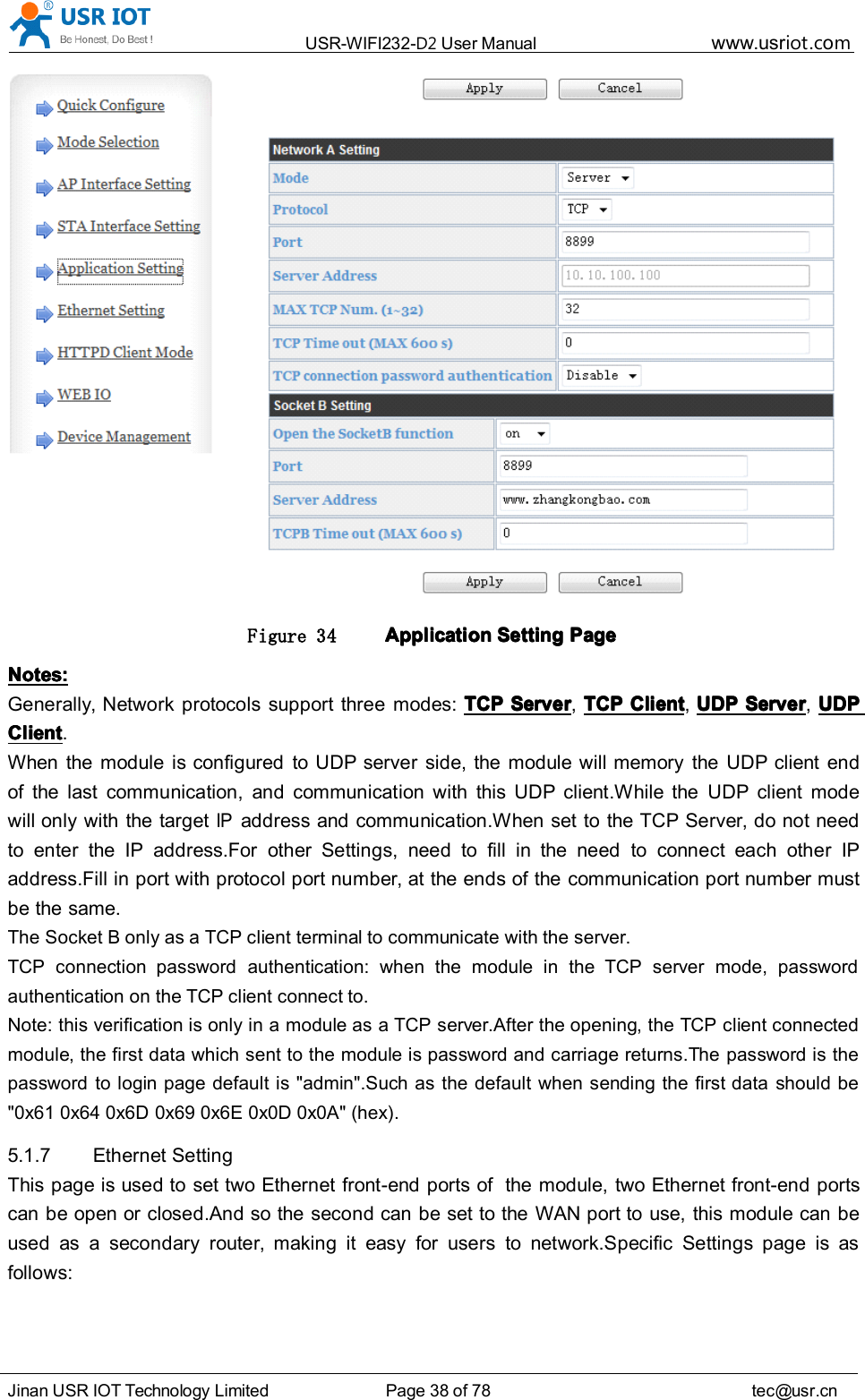 USR-WIFI232- D2 User Manual www.usr iot .comJinan USR IOT Technology Limited Page 38 of 78 tec@usr.cnFigure 34 ApplicationApplicationApplicationApplication SettingSettingSettingSetting PagePagePagePageNotes:Notes:Notes:Notes:Generally, Network protocols support three modes: TCPTCPTCPTCP ServerServerServerServer ,TCPTCPTCPTCP ClientClientClientClient ,UDPUDPUDPUDP ServerServerServerServer ,UDPUDPUDPUDPClientClientClientClient .When the module is configured to UDP server side, the module will memory the UDP client endof the last communication, and communication with this UDP client.While the UDP client modewill only with the targetIPaddress and communication.When set to the TCP Server, do not needto enter the IP address.For other Settings, need to fill in the need to connect each other IPaddress.Fill in port with protocol port number, at the ends of the communication port number mustbe the same.The Socket B only as a TCP client terminal to communicate with the server.TCP connection password authentication: when the module in the TCP server mode, passwordauthentication on the TCP client connect to.Note: this verification is only in a module as a TCP server.After the opening, the TCP client connectedmodule, the first data which sent to the module is password and carriage returns.The password is thepassword to login page default is &quot;admin&quot;.Such as the default when sending the first data should be&quot;0x61 0x64 0x6D 0x69 0x6E 0x0D 0x0A&quot; (hex) .5.1.7 Ethernet SettingThis page is used to set two Ethernet front-end ports of the module, two Ethernet front-end portscan be open or closed.And so the second can be set to the WAN port to use, this module can beused as a secondary router, making it easy for users to network.Specific Settings page is asfollows: