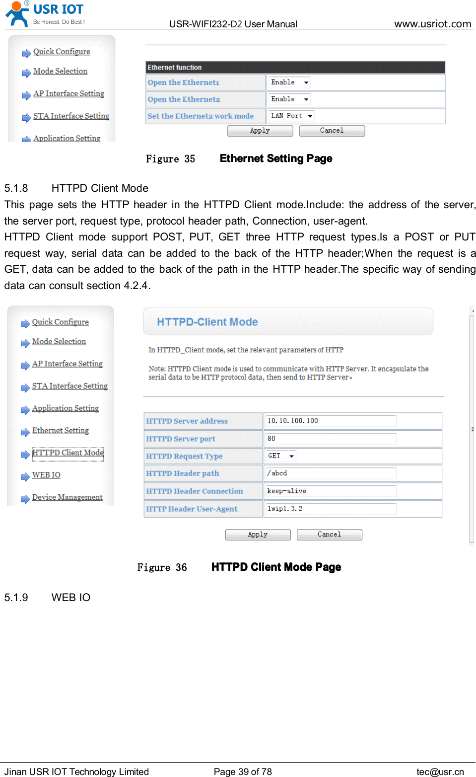 USR-WIFI232- D2 User Manual www.usr iot .comJinan USR IOT Technology Limited Page 39 of 78 tec@usr.cnFigure 35 EthernetEthernetEthernetEthernet SettingSettingSettingSetting PagePagePagePage5.1.8 HTTPD Client ModeThis page sets the HTTP header in the HTTPD Client mode.Include: the address of the server,the server port, request type, protocol header path, Connection, user-agent.HTTPD Client mode support POST, PUT, GET three HTTP request types.Is a POST or PUTrequest way, serial data can be added to the back of the HTTP header;When the request is aGET, data can be added to the back of the path in the HTTP header.The specific way of sendingdata can consult section 4.2.4.Figure 36 HTTPDHTTPDHTTPDHTTPD ClientClientClientClient ModeModeModeMode PagePagePagePage5.1.9 WEB IO