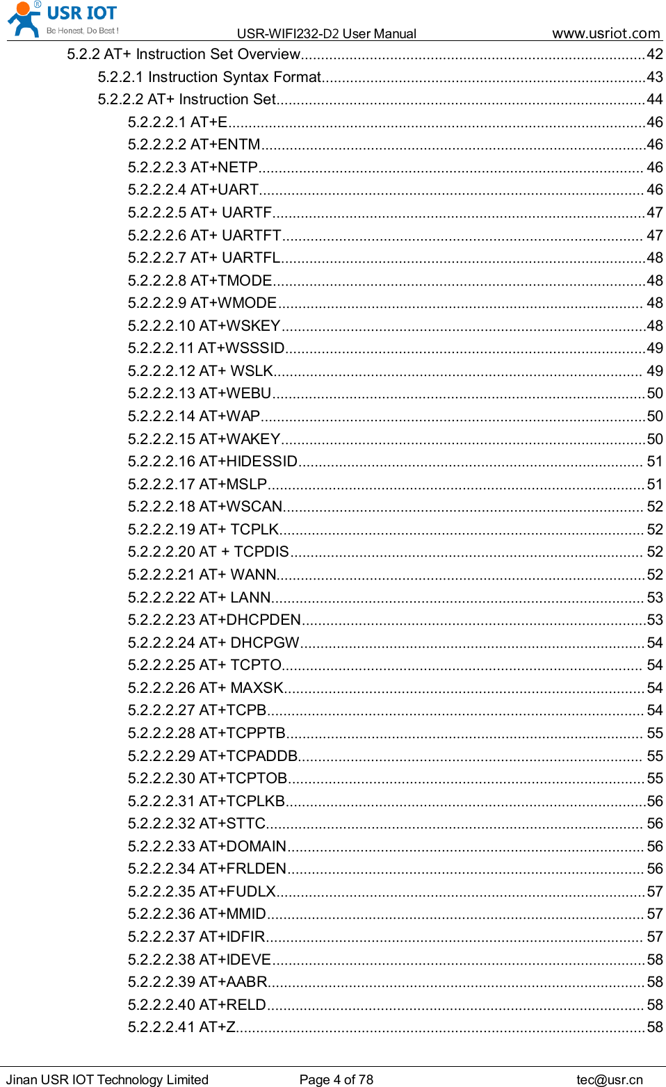 USR-WIFI232- D2 User Manual www.usr iot .comJinan USR IOT Technology Limited Page 4 of 78 tec@usr.cn5.2.2 AT+ Instruction Set Overview ..................................................................................... 425.2.2.1 Instruction Syntax Format ................................................................................ 435.2.2.2 AT+ Instruction Set ........................................................................................... 445.2.2.2.1 AT+E ....................................................................................................... 465.2.2.2.2 AT+ENTM ............................................................................................... 465.2.2.2.3 AT+NETP ............................................................................................... 465.2.2.2.4 AT+UART ............................................................................................... 465.2.2.2.5 AT+ UARTF ............................................................................................ 475.2.2.2.6 AT+ UARTFT ......................................................................................... 475.2.2.2.7 AT+ UARTFL .......................................................................................... 485.2.2.2.8 AT+TMODE ............................................................................................ 485.2.2.2.9 AT+WMODE .......................................................................................... 485.2.2.2.10 AT+WSKEY .......................................................................................... 485.2.2.2.11 AT+WSSSID ......................................................................................... 495.2.2.2.12 AT+ WSLK ........................................................................................... 495.2.2.2.13 AT+WEBU ............................................................................................ 505.2.2.2.14 AT+WAP ............................................................................................... 505.2.2.2.15 AT+WAKEY .......................................................................................... 505.2.2.2.16 AT+HIDESSID ..................................................................................... 515.2.2.2.17 AT+MSLP ............................................................................................. 515.2.2.2.18 AT+WSCAN ......................................................................................... 525.2.2.2.19 AT+ TCPLK .......................................................................................... 525.2.2.2.20AT+ TCPDIS ....................................................................................... 525.2.2.2.21 AT+ WANN ........................................................................................... 525.2.2.2.22 AT+ LANN ............................................................................................ 535.2.2.2.23 AT+DHCPDEN ..................................................................................... 535.2.2.2.24 AT+ DHCPGW ..................................................................................... 545.2.2.2.25 AT+ TCPTO ......................................................................................... 545.2.2.2.26 AT+ MAXSK ......................................................................................... 545.2.2.2.27 AT+TCPB ............................................................................................. 545.2.2.2.28 AT+TCPPTB ........................................................................................ 555.2.2.2.29 AT+TCPADDB ..................................................................................... 555.2.2.2.30 AT+TCPTOB ........................................................................................ 555.2.2.2.31 AT+TCPLKB ......................................................................................... 565.2.2.2.32 AT+STTC ............................................................................................. 565.2.2.2.33 AT+DOMAIN ........................................................................................ 565.2.2.2.34 AT+FRLDEN ........................................................................................ 565.2.2.2.35 AT+FUDLX ........................................................................................... 575.2.2.2.36 AT+MMID ............................................................................................. 575.2.2.2.37 AT+IDFIR ............................................................................................. 575.2.2.2.38 AT+IDEVE ............................................................................................ 585.2.2.2.39 AT+AABR ............................................................................................. 585.2.2.2.40 AT+RELD ............................................................................................. 585.2.2.2.41 AT+Z ..................................................................................................... 58