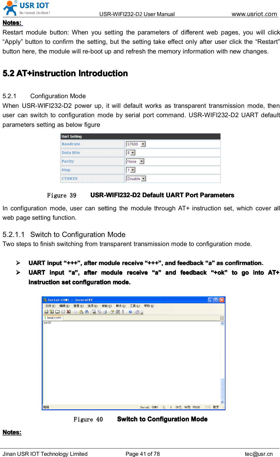 USR-WIFI232- D2 User Manual www.usr iot .comJinan USR IOT Technology Limited Page 41 of 78 tec@usr.cnNotes:Notes:Notes:Notes:Restart module button: When you setting the parameters of different web pages, you will click“ Apply ” button to confirm the setting, but the setting take effect only after user click the “ Restart ”button here, the module will re-boot up and ref re sh the memory information with new changes.5.25.25.25.2 AT+instructionAT+instructionAT+instructionAT+instruction IntroductionIntroductionIntroductionIntroduction5.2.1 Configuration ModeWhen USR-WIFI232-D2 power up, it will default works as transparent transmission mode, thenuser can switch to configuration mode by serial port command. USR-WIFI232-D2 UART defaultparameters setting as below figureFigure 39 USR-WIFI232-D2USR-WIFI232-D2USR-WIFI232-D2USR-WIFI232-D2 DefaultDefaultDefaultDefault UARTUARTUARTUART PortPortPortPort ParametersParametersParametersParametersIn configuration mode, user can setting the module through AT+ instruction set, which cover allweb page setting function.5.2.1.1 Switch to Configuration ModeTwo steps to finish switching from transparent transmission mode to configuration mode.UARTUARTUARTUART inputinputinputinput ““““ ++++++++++++ ”””” ,,,, afterafterafterafter modulemodulemodulemodule receivereceivereceivereceive ““““ ++++++++++++ ”””” ,,,, andandandand feedbackfeedbackfeedbackfeedback ““““ aaaa ”””” asasasas confirmation.confirmation.confirmation.confirmation.UARTUARTUARTUART inputinputinputinput ““““ aaaa ”””” ,,,, afterafterafterafter modulemodulemodulemodule receivereceivereceivereceive ““““ aaaa ”””” andandandand feedbackfeedbackfeedbackfeedback ““““ +ok+ok+ok+ok ”””” totototo gogogogo intointointointo AT+AT+AT+AT+instructioninstructioninstructioninstruction setsetsetset configurationconfigurationconfigurationconfiguration mode.mode.mode.mode.Figure 40 SwitchSwitchSwitchSwitch totototo ConfigurationConfigurationConfigurationConfiguration ModeModeModeModeNotes:Notes:Notes:Notes: