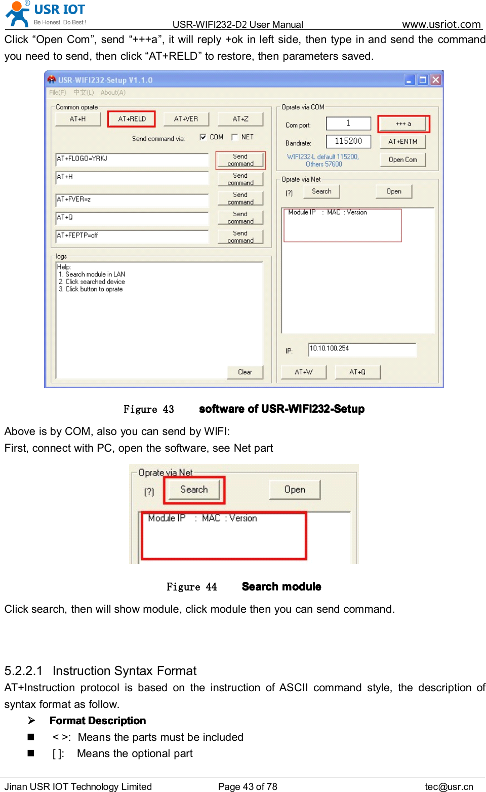 USR-WIFI232- D2 User Manual www.usr iot .comJinan USR IOT Technology Limited Page 43 of 78 tec@usr.cnClick &ldquo; Open Com &rdquo; , send &ldquo; +++a &rdquo; , it will reply +ok in left side, then type in and send the commandyou need to send, then click &ldquo; AT+RELD &rdquo; to restore, then parameters saved.Figure 43 softwaresoftwaresoftwaresoftware ofofofof USR-WIFI232-SetupUSR-WIFI232-SetupUSR-WIFI232-SetupUSR-WIFI232-SetupAbove is by COM, also you can send by WIFI:First, connect with PC, open the software, see Net partFigure 44 SearchSearchSearchSearch modulemodulemodulemoduleClick search, then will show module, click module then you can send command.5.2.2.1 Instruction Syntax FormatAT+Instruction protocol is based on the instruction of ASCII command style, the description ofsyntax format as follow.FormatFormatFormatFormat DescriptionDescriptionDescriptionDescription< >: Means the parts must be included[ ]: Means the optional part