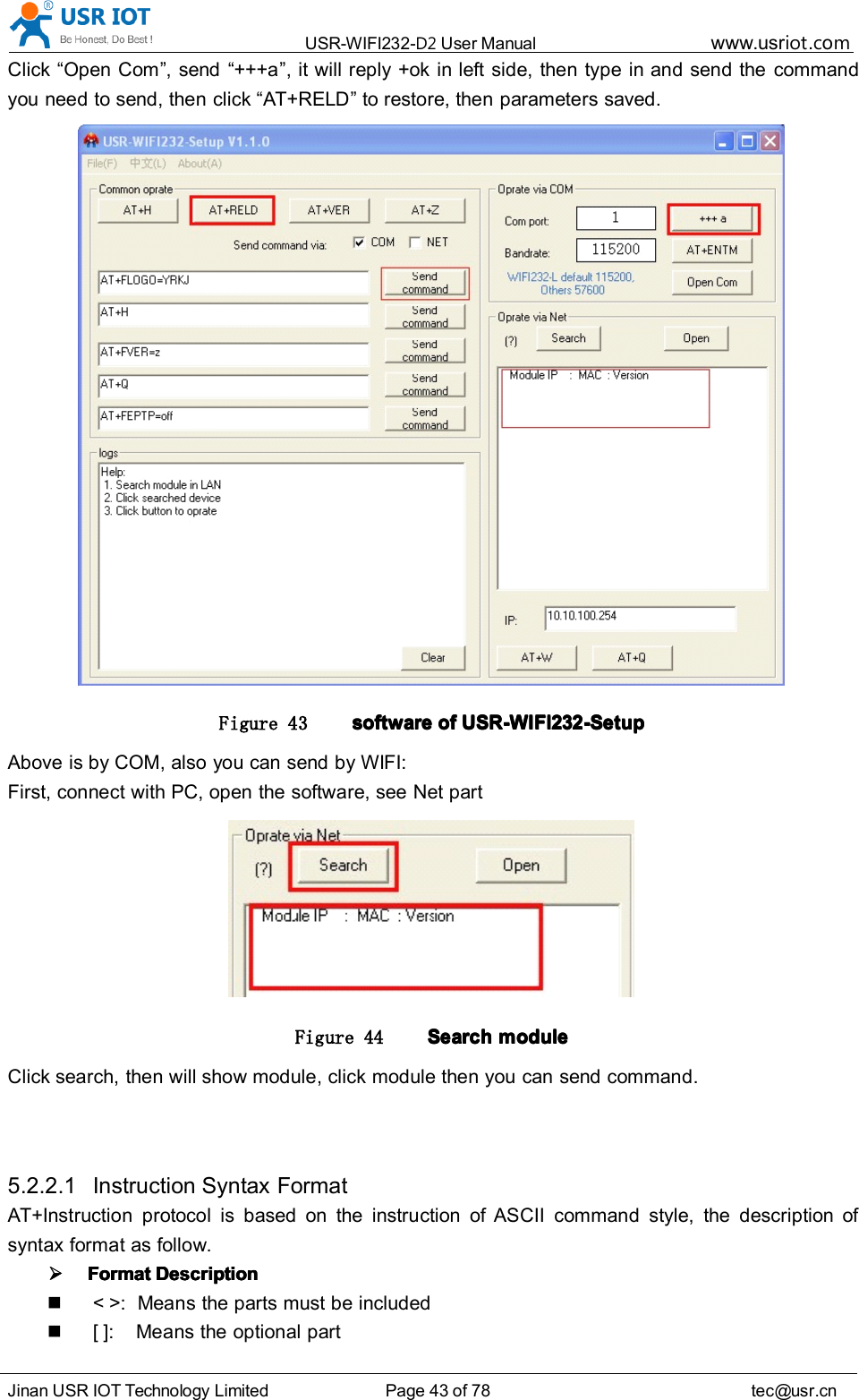 USR-WIFI232- D2 User Manual www.usr iot .comJinan USR IOT Technology Limited Page 43 of 78 tec@usr.cnClick “ Open Com ” , send “ +++a ” , it will reply +ok in left side, then type in and send the commandyou need to send, then click “ AT+RELD ” to restore, then parameters saved.Figure 43 softwaresoftwaresoftwaresoftware ofofofof USR-WIFI232-SetupUSR-WIFI232-SetupUSR-WIFI232-SetupUSR-WIFI232-SetupAbove is by COM, also you can send by WIFI:First, connect with PC, open the software, see Net partFigure 44 SearchSearchSearchSearch modulemodulemodulemoduleClick search, then will show module, click module then you can send command.5.2.2.1 Instruction Syntax FormatAT+Instruction protocol is based on the instruction of ASCII command style, the description ofsyntax format as follow.FormatFormatFormatFormat DescriptionDescriptionDescriptionDescription&lt; &gt;: Means the parts must be included[ ]: Means the optional part