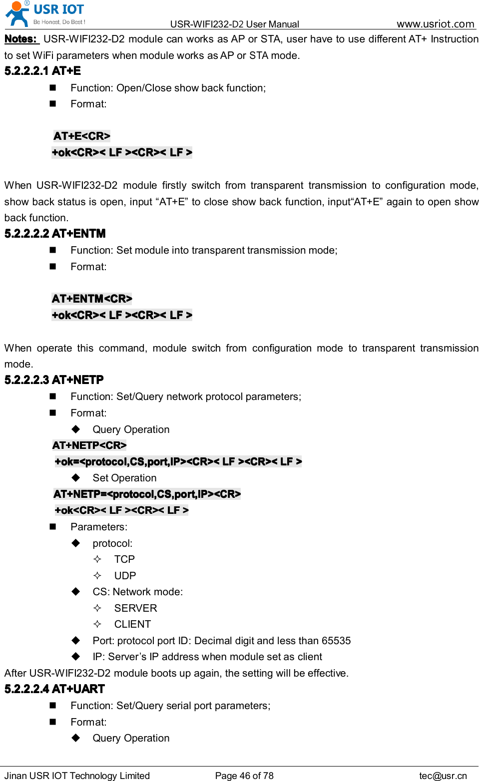 USR-WIFI232- D2 User Manual www.usr iot .comJinan USR IOT Technology Limited Page 46 of 78 tec@usr.cnNotes:Notes:Notes:Notes: USR-WIFI232-D2 module can works as AP or STA, user have to use different AT+ Instructionto set WiFi parameters when module works as AP orSTAmode.5.2.2.2.15.2.2.2.15.2.2.2.15.2.2.2.1 AT+EAT+EAT+EAT+EFunction: Open/Close show back function;Format:AT+E<CR>AT+E<CR>AT+E<CR>AT+E<CR>+ok<CR><+ok<CR><+ok<CR><+ok<CR>< LFLFLFLF ><CR><><CR><><CR><><CR>< LFLFLFLF >>>>When USR-WIFI232-D2 module firstly switch from transparent transmission to configuration mode,show back status is open, input &ldquo; AT+E &rdquo; to close show back function, input &ldquo; AT+E &rdquo; again to open showback function.5.2.2.2.25.2.2.2.25.2.2.2.25.2.2.2.2 AT+ENTMAT+ENTMAT+ENTMAT+ENTMFunction: Set module into transparent transmi ss ion mode;Format:AT+ENTM<CR>AT+ENTM<CR>AT+ENTM<CR>AT+ENTM<CR>+ok<CR><+ok<CR><+ok<CR><+ok<CR>< LFLFLFLF ><CR><><CR><><CR><><CR>< LFLFLFLF >>>>When operate this command, module switch from configuration mode to transparent transmissionmode.5.2.2.2.35.2.2.2.35.2.2.2.35.2.2.2.3 AT+NETPAT+NETPAT+NETPAT+NETPFunction: Set/Query network protocol parameters;Format:Query OperationAT+NETP<CR>AT+NETP<CR>AT+NETP<CR>AT+NETP<CR>+ok=<protocol,CS,port,IP><CR><+ok=<protocol,CS,port,IP><CR><+ok=<protocol,CS,port,IP><CR><+ok=<protocol,CS,port,IP><CR>< LFLFLFLF ><CR><><CR><><CR><><CR>< LFLFLFLF >>>>Set OperationAT+NETP=<protocol,CS,port,IP><CR>AT+NETP=<protocol,CS,port,IP><CR>AT+NETP=<protocol,CS,port,IP><CR>AT+NETP=<protocol,CS,port,IP><CR>+ok<CR><+ok<CR><+ok<CR><+ok<CR>< LFLFLFLF ><CR><><CR><><CR><><CR>< LFLFLFLF >>>>Parameters:protocol:TCPUDPCS: Network mode:SERVERCLIENTPort: protocol port ID: Decimal digit and less than 65535IP: Server&rsquo;s IP address when module set as clientAfter USR-WIFI232-D2 module boots up again, the setting will be effective.5.2.2.2.45.2.2.2.45.2.2.2.45.2.2.2.4 AT+UARTAT+UARTAT+UARTAT+UARTFunction: Set/Query serial port parameters;Format:Query Operation