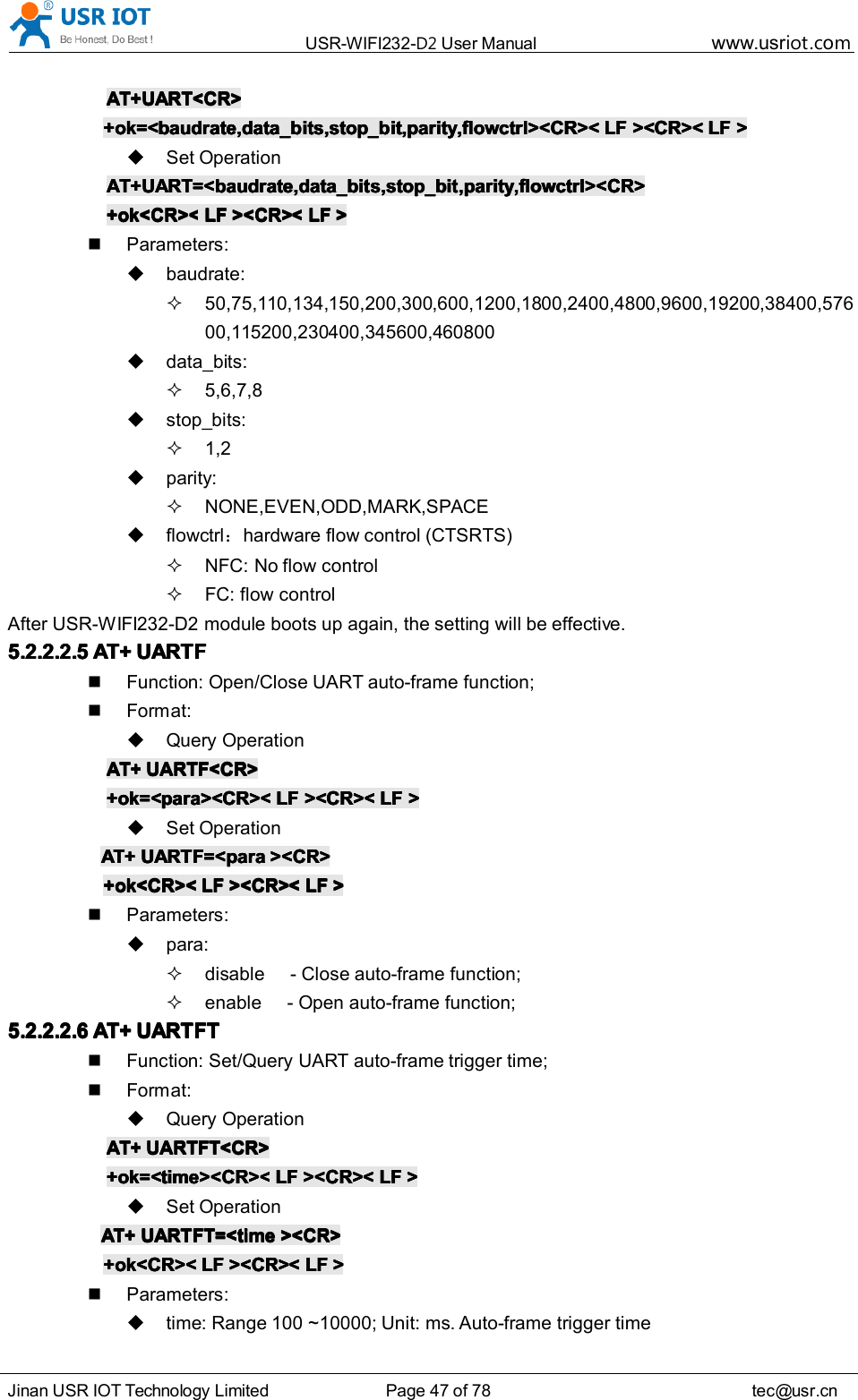 USR-WIFI232- D2 User Manual www.usr iot .comJinan USR IOT Technology Limited Page 47 of 78 tec@usr.cnAT+UART<CR>AT+UART<CR>AT+UART<CR>AT+UART<CR>+ok=<baudrate,data_bits,stop_bit,parity,flowctrl><CR><+ok=<baudrate,data_bits,stop_bit,parity,flowctrl><CR><+ok=<baudrate,data_bits,stop_bit,parity,flowctrl><CR><+ok=<baudrate,data_bits,stop_bit,parity,flowctrl><CR>< LFLFLFLF ><CR><><CR><><CR><><CR>< LFLFLFLF >>>>Set OperationAT+UART=<baudrate,data_bits,stop_bit,parity,flowctrl><CR>AT+UART=<baudrate,data_bits,stop_bit,parity,flowctrl><CR>AT+UART=<baudrate,data_bits,stop_bit,parity,flowctrl><CR>AT+UART=<baudrate,data_bits,stop_bit,parity,flowctrl><CR>+ok<CR><+ok<CR><+ok<CR><+ok<CR>< LFLFLFLF ><CR><><CR><><CR><><CR>< LFLFLFLF >>>>Parameters:baudrate:50,75,110,134,150,200,300,600,1200,1800,2400,4800,9600,19200,38400,57600,115200,230400,345600,460800data_bits:5,6,7,8stop_bits:1,2parity:NONE,EVEN,ODD,MARK,SPACEflowctrl ：hardware flow control (CTSRTS)NFC: No flow controlFC: flow controlAfter USR-WIFI232-D2 module boots up again , the setting will be effective.5.2.2.2.55.2.2.2.55.2.2.2.55.2.2.2.5 AT+AT+AT+AT+ UARTFUARTFUARTFUARTFFunction: Open/Close UART auto-frame function;Format:Query OperationAT+AT+AT+AT+ UARTF<CR>UARTF<CR>UARTF<CR>UARTF<CR>+ok=<para><CR><+ok=<para><CR><+ok=<para><CR><+ok=<para><CR>< LFLFLFLF ><CR><><CR><><CR><><CR>< LFLFLFLF >>>>Set OperationAT+AT+AT+AT+ UARTF=<paraUARTF=<paraUARTF=<paraUARTF=<para ><CR>><CR>><CR>><CR>+ok<CR><+ok<CR><+ok<CR><+ok<CR>< LFLFLFLF ><CR><><CR><><CR><><CR>< LFLFLFLF >>>>Parameters:para:disable - Close auto-frame function;enable - Open auto-frame function;5.2.2.2.65.2.2.2.65.2.2.2.65.2.2.2.6 AT+AT+AT+AT+ UARTFTUARTFTUARTFTUARTFTFunction: Set/Query UART auto-frame trigger time;Format:Query OperationAT+AT+AT+AT+ UARTFT<CR>UARTFT<CR>UARTFT<CR>UARTFT<CR>+ok=<time><CR><+ok=<time><CR><+ok=<time><CR><+ok=<time><CR>< LFLFLFLF ><CR><><CR><><CR><><CR>< LFLFLFLF >>>>Set OperationAT+AT+AT+AT+ UARTFT=<timeUARTFT=<timeUARTFT=<timeUARTFT=<time ><CR>><CR>><CR>><CR>+ok<CR><+ok<CR><+ok<CR><+ok<CR>< LFLFLFLF ><CR><><CR><><CR><><CR>< LFLFLFLF >>>>Parameters:time: Range 100 ~10000; Unit: ms. Auto-frame trigger time
