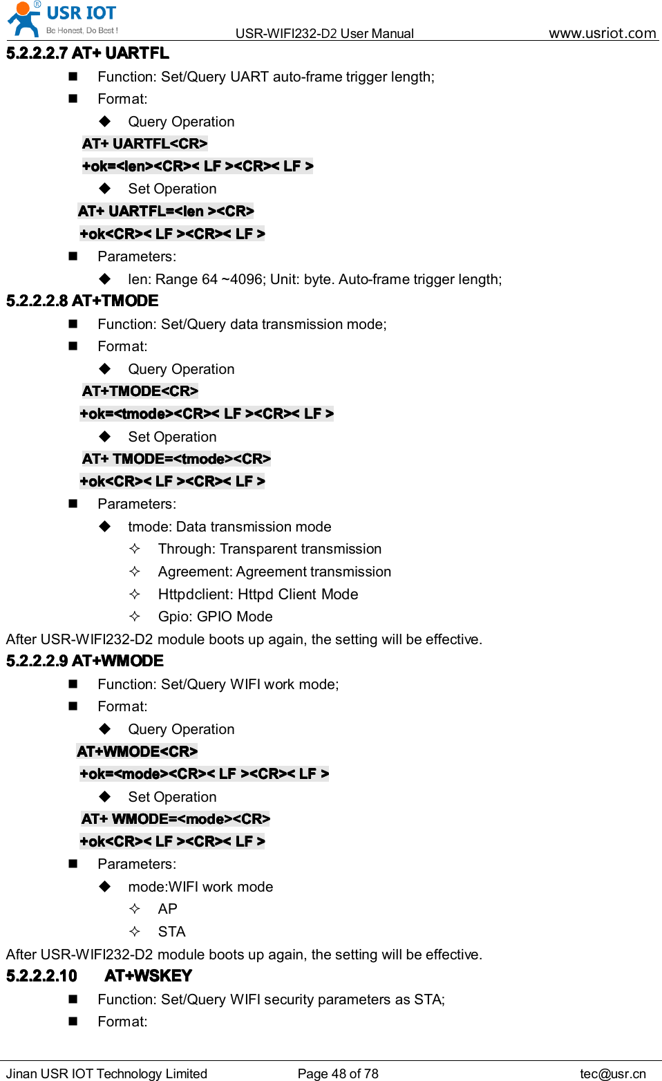 USR-WIFI232- D2 User Manual www.usr iot .comJinan USR IOT Technology Limited Page 48 of 78 tec@usr.cn5.2.2.2.75.2.2.2.75.2.2.2.75.2.2.2.7 AT+AT+AT+AT+ UARTFLUARTFLUARTFLUARTFLFunction: Set/Query UART auto-frame trigger length;Format:Query OperationAT+AT+AT+AT+ UARTFL<CR>UARTFL<CR>UARTFL<CR>UARTFL<CR>+ok=<len><CR><+ok=<len><CR><+ok=<len><CR><+ok=<len><CR>< LFLFLFLF ><CR><><CR><><CR><><CR>< LFLFLFLF >>>>Set OperationAT+AT+AT+AT+ UARTFL=<lenUARTFL=<lenUARTFL=<lenUARTFL=<len ><CR>><CR>><CR>><CR>+ok<CR><+ok<CR><+ok<CR><+ok<CR>< LFLFLFLF ><CR><><CR><><CR><><CR>< LFLFLFLF >>>>Parameters:len: Range 64 ~4096; Unit: byte. Auto-frame trigger length;5.2.2.2.85.2.2.2.85.2.2.2.85.2.2.2.8 AT+TMODEAT+TMODEAT+TMODEAT+TMODEFunction: Set/Query data transmi ss ion mode;Format:Query OperationAT+TMODE<CR>AT+TMODE<CR>AT+TMODE<CR>AT+TMODE<CR>+ok=<tmode><CR><+ok=<tmode><CR><+ok=<tmode><CR><+ok=<tmode><CR>< LFLFLFLF ><CR><><CR><><CR><><CR>< LFLFLFLF >>>>Set OperationAT+AT+AT+AT+ TMODE=<tmode><CR>TMODE=<tmode><CR>TMODE=<tmode><CR>TMODE=<tmode><CR>+ok<CR><+ok<CR><+ok<CR><+ok<CR>< LFLFLFLF ><CR><><CR><><CR><><CR>< LFLFLFLF >>>>Parameters:tmode: Data transm iss ion modeThrough: Transparent transmi ss ionAgreement: Agreement transmi ss ionHttpdclient :Httpd C lient ModeGpio : GPIO ModeAfter USR-WIFI232-D2 module boots up again, the setting will be effective.5.2.2.2.95.2.2.2.95.2.2.2.95.2.2.2.9 AT+WMODEAT+WMODEAT+WMODEAT+WMODEFunction: Set/Query WIFI work mode;Format:Query OperationAT+WMODE<CR>AT+WMODE<CR>AT+WMODE<CR>AT+WMODE<CR>+ok=<mode><CR><+ok=<mode><CR><+ok=<mode><CR><+ok=<mode><CR>< LFLFLFLF ><CR><><CR><><CR><><CR>< LFLFLFLF >>>>Set OperationAT+AT+AT+AT+ WMODE=<mode><CR>WMODE=<mode><CR>WMODE=<mode><CR>WMODE=<mode><CR>+ok<CR><+ok<CR><+ok<CR><+ok<CR>< LFLFLFLF ><CR><><CR><><CR><><CR>< LFLFLFLF >>>>Parameters:mode:WIFI work modeAPSTAAfter USR-WIFI232-D2 module boots up again, the setting will be effective.5.2.2.2.105.2.2.2.105.2.2.2.105.2.2.2.10 AT+WSKEYAT+WSKEYAT+WSKEYAT+WSKEYFunction: Set/Query WIFI security parameters as STA;Format: