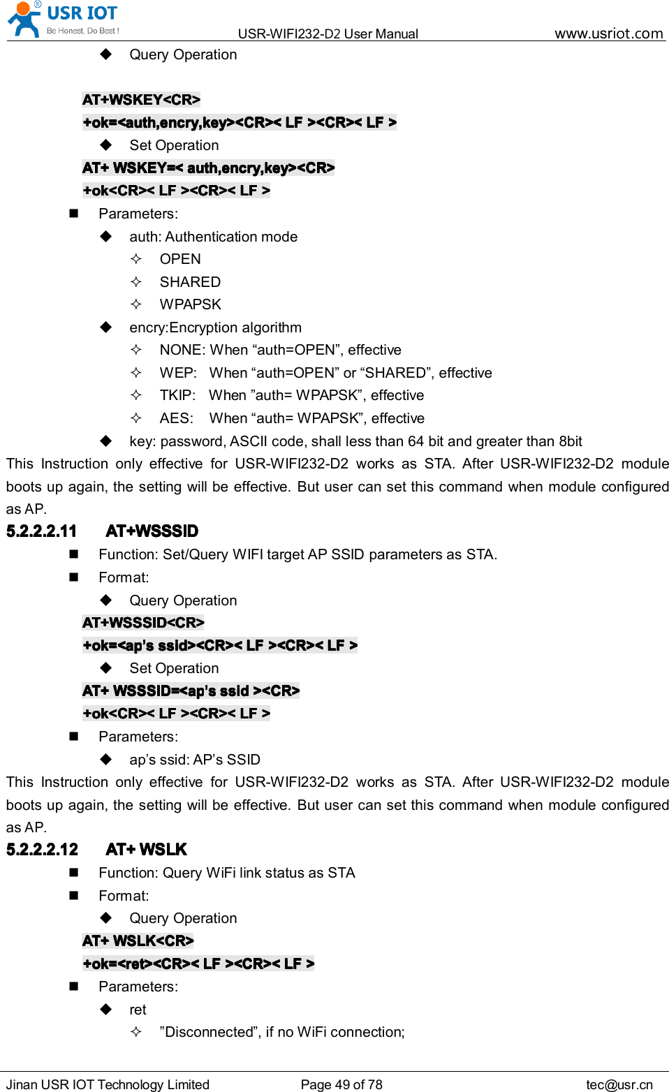 USR-WIFI232- D2 User Manual www.usr iot .comJinan USR IOT Technology Limited Page 49 of 78 tec@usr.cnQuery OperationAT+WSKEY<CR>AT+WSKEY<CR>AT+WSKEY<CR>AT+WSKEY<CR>+ok=<auth,encry,key><CR><+ok=<auth,encry,key><CR><+ok=<auth,encry,key><CR><+ok=<auth,encry,key><CR>< LFLFLFLF ><CR><><CR><><CR><><CR>< LFLFLFLF >>>>Set OperationAT+AT+AT+AT+ WSKEY=<WSKEY=<WSKEY=<WSKEY=< auth,encry,key><CR>auth,encry,key><CR>auth,encry,key><CR>auth,encry,key><CR>+ok<CR><+ok<CR><+ok<CR><+ok<CR>< LFLFLFLF ><CR><><CR><><CR><><CR>< LFLFLFLF >>>>Parameters:auth: Authentication modeOPENSHAREDWPAPSKencry:Encryption algorithmNONE: When &ldquo; auth=OPEN &rdquo; , effectiveWEP: When &ldquo; auth=OPEN &rdquo; or &ldquo; SHARED &rdquo; , effectiveTKIP: When &rdquo; auth= WPAPSK &rdquo; , effectiveAES: When &ldquo; auth= WPAPSK &rdquo; , effectivekey: password, ASCII code, shall less than 64 bit and greater than 8bitThis Instruction only effective for USR-WIFI232-D2 works as STA. After USR-WIFI232-D2 moduleboots up again, the setting will be effective. But user can set this command when module configuredasAP.5.2.2.2.115.2.2.2.115.2.2.2.115.2.2.2.11 AT+WSSSIDAT+WSSSIDAT+WSSSIDAT+WSSSIDFunction: Set/Query WIFI target AP SSID parameters as STA.Format:Query OperationAT+WSSSID<CR>AT+WSSSID<CR>AT+WSSSID<CR>AT+WSSSID<CR>+ok=<ap+ok=<ap+ok=<ap+ok=<ap&rsquo;&rsquo;&rsquo;&rsquo;ssss ssid><CR><ssid><CR><ssid><CR><ssid><CR>< LFLFLFLF ><CR><><CR><><CR><><CR>< LFLFLFLF >>>>Set OperationAT+AT+AT+AT+ WSSSID=<apWSSSID=<apWSSSID=<apWSSSID=<ap&rsquo;&rsquo;&rsquo;&rsquo;ssss ssidssidssidssid ><CR>><CR>><CR>><CR>+ok<CR><+ok<CR><+ok<CR><+ok<CR>< LFLFLFLF ><CR><><CR><><CR><><CR>< LFLFLFLF >>>>Parameters:ap&rsquo;s ssid: AP &rsquo; s SSIDThis Instruction only effective for USR-WIFI232-D2 works as STA. After USR-WIFI232-D2 moduleboots up again, the setting will be effective. But user can set this command when module configuredasAP.5.2.2.2.125.2.2.2.125.2.2.2.125.2.2.2.12 AT+AT+AT+AT+ WSLKWSLKWSLKWSLKFunction: Query WiFi link status as STAFormat:Query OperationAT+AT+AT+AT+ WSLK<CR>WSLK<CR>WSLK<CR>WSLK<CR>+ok=<ret><CR><+ok=<ret><CR><+ok=<ret><CR><+ok=<ret><CR>< LFLFLFLF ><CR><><CR><><CR><><CR>< LFLFLFLF >>>>Parameters:ret&rdquo; Disconnected &rdquo; , if no WiFi connection;