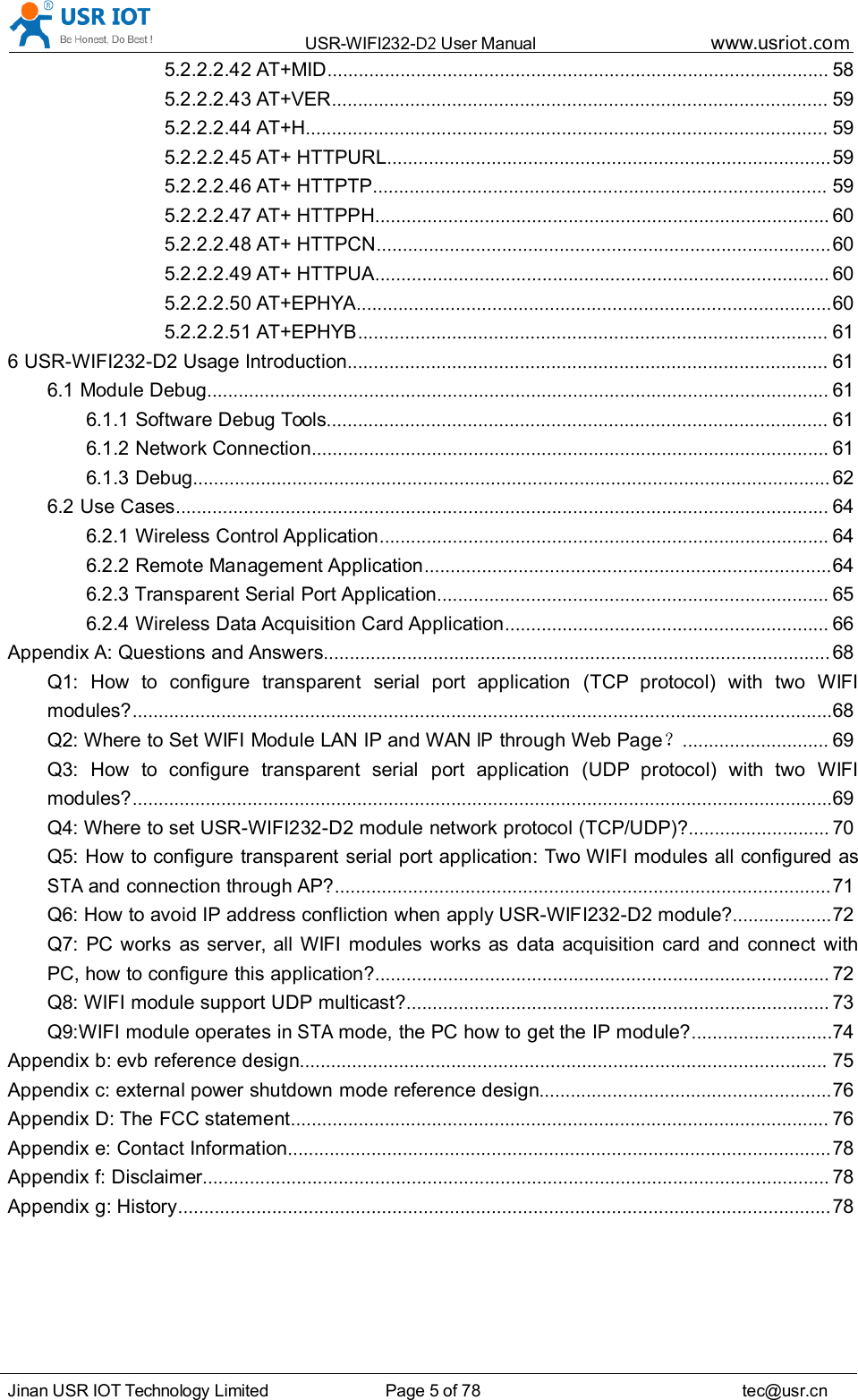 USR-WIFI232- D2 User Manual www.usr iot .comJinan USR IOT Technology Limited Page 5 of 78 tec@usr.cn5.2.2.2.42 AT+MID ................................................................................................ 585.2.2.2.43 AT+VER ............................................................................................... 595.2.2.2.44 AT+H .................................................................................................... 595.2.2.2.45 AT+ HTTPURL ..................................................................................... 595.2.2.2.46 AT+ HTTPTP ....................................................................................... 595.2.2.2.47 AT+ HTTPPH ....................................................................................... 605.2.2.2.48 AT+ HTTPCN ....................................................................................... 605.2.2.2.49 AT+ HTTPUA ....................................................................................... 605.2.2.2.50 AT+EPHYA ........................................................................................... 605.2.2.2.51 AT+EPHYB .......................................................................................... 616 USR-WIFI232-D2 Usage Introduction ............................................................................................ 616.1 Module Debug ....................................................................................................................... 616.1.1 Software Debug Tools ................................................................................................ 616.1.2 Network Connection ................................................................................................... 616.1.3 Debug .......................................................................................................................... 626.2 Use Cases ............................................................................................................................. 646.2.1 Wireless Control Application ...................................................................................... 646.2.2 Remote Management Application .............................................................................. 646.2.3 Transparent Serial Port Application ........................................................................... 656.2.4 Wireless Data Acquisition Card Application .............................................................. 66Appendix A: Questions and Answers ................................................................................................. 68Q1: How to configure transparent serial port application (TCP protocol) with two WIFImodules? ...................................................................................................................................... 68Q2: Where to Set WIFI Module LAN IP and WANIPthrough Web Page ？............................ 69Q3: How to configure transparent serial port application (UDP protocol) with two WIFImodules? ...................................................................................................................................... 69Q4: Where to set USR-WIFI232-D2 module network protocol (TCP/UDP)? ........................... 70Q5: How to configure transparent serial port application: Two WIFI modules all configured asSTAand connection through AP? ............................................................................................... 71Q6: How to avoid IP address confliction when apply USR-WIFI232-D2 module? ................... 72Q7: PC works as server, all WIFI modules works as data acquisition card and connect withPC, how to configure this application? ....................................................................................... 72Q8: WIFI module support UDP multicast? ................................................................................. 73Q9:WIFI module operates inSTAmode, the PC how to get the IP module? ........................... 74Appendix b: evb reference design ..................................................................................................... 75Appendix c: external power shutdown mode reference design ........................................................ 76Appendix D: The FCC statement ....................................................................................................... 76Appendix e: Contact Information ........................................................................................................ 78Appendix f: Disclaimer ........................................................................................................................ 78Appendix g: History ............................................................................................................................. 78