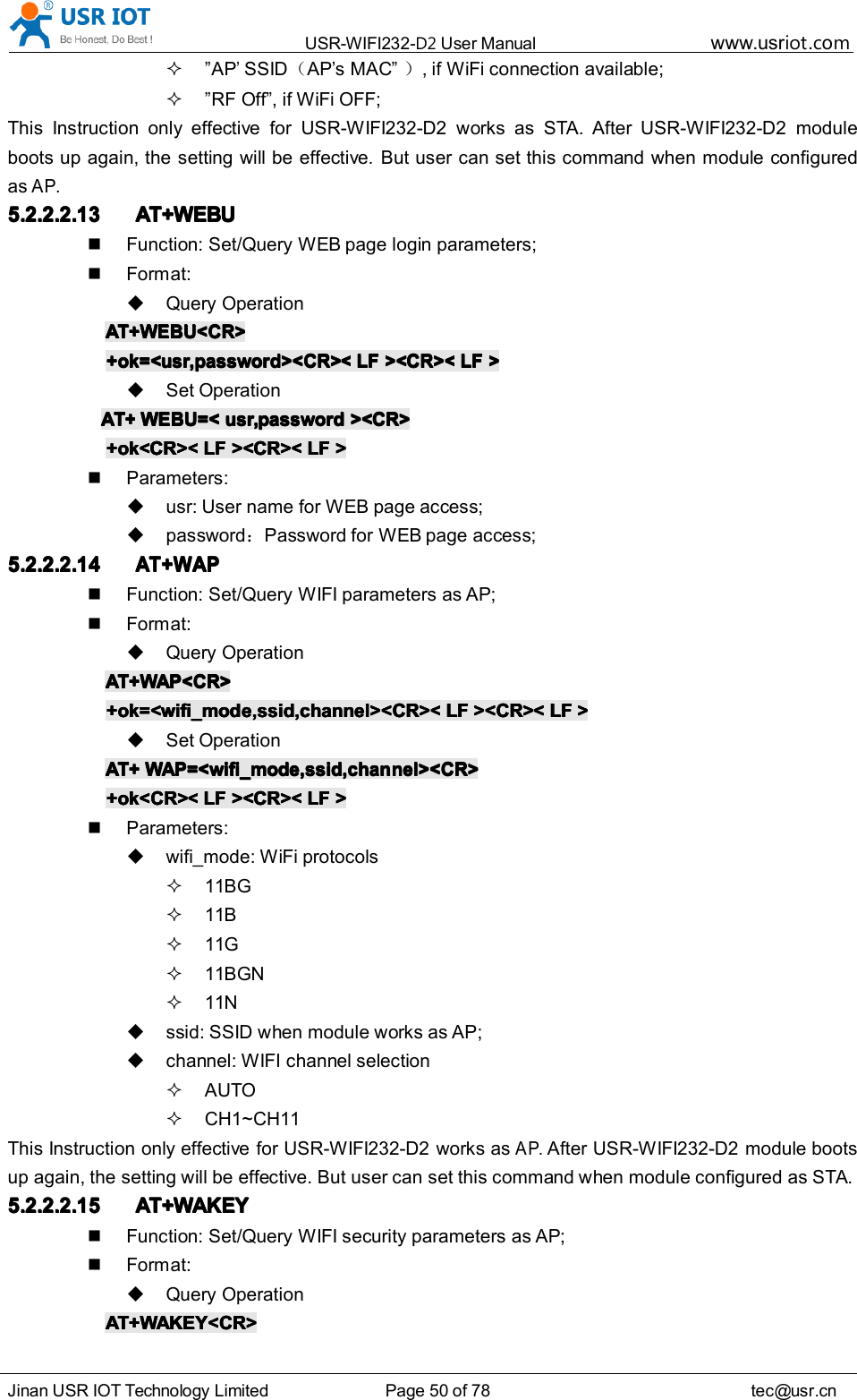 USR-WIFI232- D2 User Manual www.usr iot .comJinan USR IOT Technology Limited Page 50 of 78 tec@usr.cn&rdquo; AP&rsquo;SSID （AP &rsquo; s MAC &rdquo; ）, if WiFi connection available;&rdquo; RF Off &rdquo; , if WiFi OFF;This Instruction only effective for USR-WIFI232-D2 works as STA. After USR-WIFI232-D2 moduleboots up again, the setting will be effective. But user can set this command when module configuredasAP.5.2.2.2.135.2.2.2.135.2.2.2.135.2.2.2.13 AT+WEBUAT+WEBUAT+WEBUAT+WEBUFunction: Set/Query WEB page login parameters;Format:Query OperationAT+WEBU<CR>AT+WEBU<CR>AT+WEBU<CR>AT+WEBU<CR>+ok=<usr,password><CR><+ok=<usr,password><CR><+ok=<usr,password><CR><+ok=<usr,password><CR>< LFLFLFLF ><CR><><CR><><CR><><CR>< LFLFLFLF >>>>Set OperationAT+AT+AT+AT+ WEBU=<WEBU=<WEBU=<WEBU=< usr,passwordusr,passwordusr,passwordusr,password ><CR>><CR>><CR>><CR>+ok<CR><+ok<CR><+ok<CR><+ok<CR>< LFLFLFLF ><CR><><CR><><CR><><CR>< LFLFLFLF >>>>Parameters:usr: User name for WEB page access;password ：Password for WEB page access;5.2.2.2.145.2.2.2.145.2.2.2.145.2.2.2.14AT+WAPAT+WAPAT+WAPAT+WAPFunction: Set/Query WIFI parameters as AP;Format:Query OperationAT+WAP<CR>AT+WAP<CR>AT+WAP<CR>AT+WAP<CR>+ok=<wifi_mode,ssid,channel><CR><+ok=<wifi_mode,ssid,channel><CR><+ok=<wifi_mode,ssid,channel><CR><+ok=<wifi_mode,ssid,channel><CR>< LFLFLFLF ><CR><><CR><><CR><><CR>< LFLFLFLF >>>>Set OperationAT+AT+AT+AT+ WAP=<wifi_mode,ssid,channel><CR>WAP=<wifi_mode,ssid,channel><CR>WAP=<wifi_mode,ssid,channel><CR>WAP=<wifi_mode,ssid,channel><CR>+ok<CR><+ok<CR><+ok<CR><+ok<CR>< LFLFLFLF ><CR><><CR><><CR><><CR>< LFLFLFLF >>>>Parameters:wifi_mode: WiFi protocols11BG11B11G11BGN11Nssid: SSID when module works as AP;channel: WIFI channel selectionAUTOCH1~CH11This Instruction only effective for USR-WIFI232-D2 works asAP.After USR-WIFI232-D2 module bootsup again, the setting will be effective. But user can set this command when module configured as STA.5.2.2.2.155.2.2.2.155.2.2.2.155.2.2.2.15 AT+WAKEYAT+WAKEYAT+WAKEYAT+WAKEYFunction: Set/Query WIFI security parameters as AP;Format:Query OperationAT+WAKEY<CR>AT+WAKEY<CR>AT+WAKEY<CR>AT+WAKEY<CR>