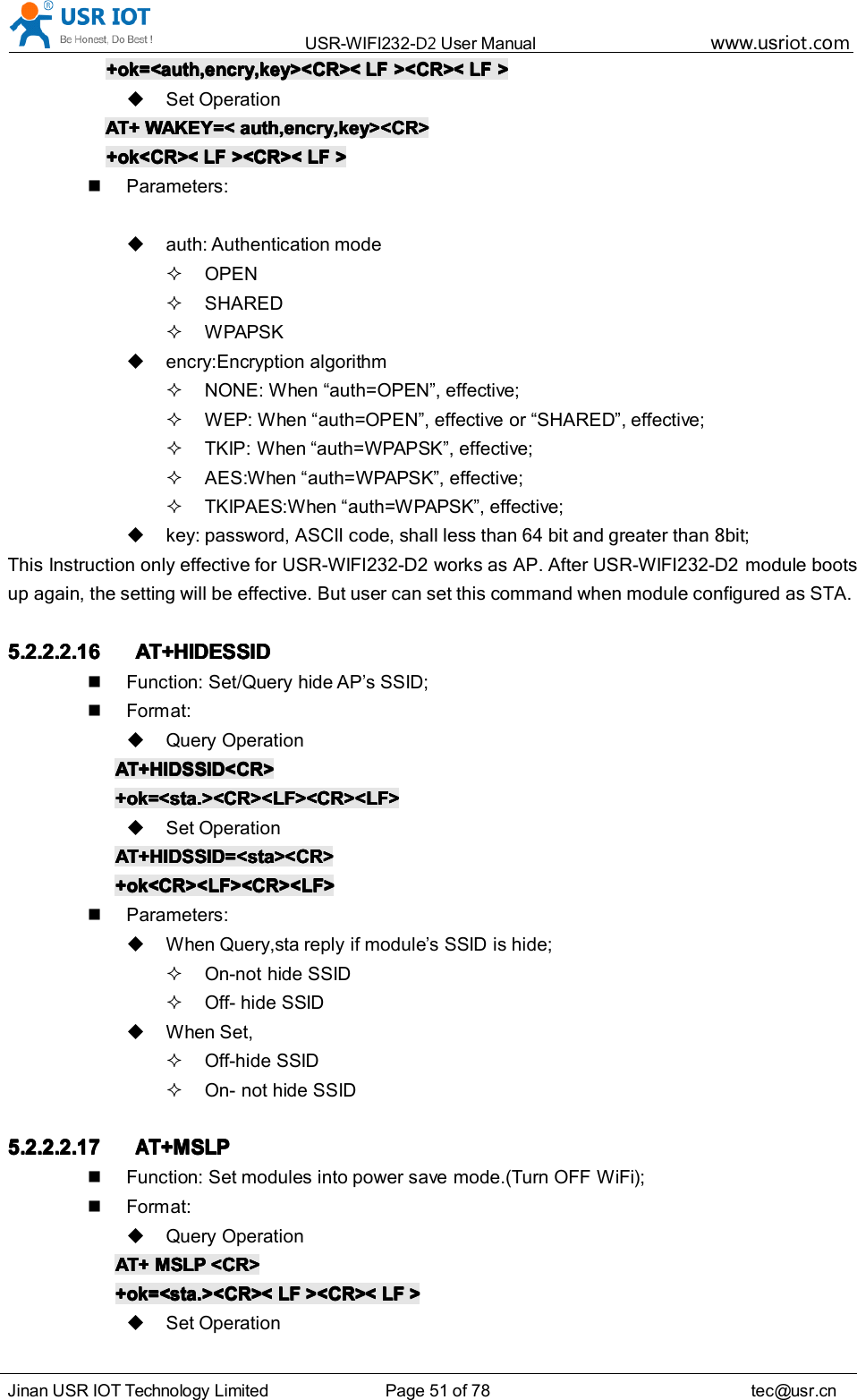 USR-WIFI232- D2 User Manual www.usr iot .comJinan USR IOT Technology Limited Page 51 of 78 tec@usr.cn+ok=<auth,encry,key><CR><+ok=<auth,encry,key><CR><+ok=<auth,encry,key><CR><+ok=<auth,encry,key><CR>< LFLFLFLF ><CR><><CR><><CR><><CR>< LFLFLFLF >>>>Set OperationAT+AT+AT+AT+ WAKEY=<WAKEY=<WAKEY=<WAKEY=< auth,encry,key><CR>auth,encry,key><CR>auth,encry,key><CR>auth,encry,key><CR>+ok<CR><+ok<CR><+ok<CR><+ok<CR>< LFLFLFLF ><CR><><CR><><CR><><CR>< LFLFLFLF >>>>Parameters:auth: Authentication modeOPENSHAREDWPAPSKencry:Encryption algorithmNONE: When &ldquo; auth=OPEN &rdquo; , effective;WEP: When &ldquo; auth=OPEN &rdquo; , effective or &ldquo; SHARED &rdquo; , effective;TKIP: When &ldquo; auth=WPAPSK &rdquo; , effective;AES:When &ldquo; auth=WPAPSK &rdquo; , effective;TKIPAES:When &ldquo; auth=WPAPSK &rdquo; , effective;key: password, ASCII code, shall less than 64 bit and greater than 8bit;This Instruction only effective for USR-WIFI232-D2 works as AP. After USR-WIFI232-D2 module bootsup again, the setting will be effective. But user can set this command when module configured as STA.5.2.2.2.165.2.2.2.165.2.2.2.165.2.2.2.16 AT+HIDESSIDAT+HIDESSIDAT+HIDESSIDAT+HIDESSIDFunction: Set/Query hide AP&rsquo;s SSID;Format:Query OperationAT+HIDSSID<CR>AT+HIDSSID<CR>AT+HIDSSID<CR>AT+HIDSSID<CR>+ok=<sta.><CR><LF><CR><LF>+ok=<sta.><CR><LF><CR><LF>+ok=<sta.><CR><LF><CR><LF>+ok=<sta.><CR><LF><CR><LF>Set OperationAT+HIDSSID=<sta><CR>AT+HIDSSID=<sta><CR>AT+HIDSSID=<sta><CR>AT+HIDSSID=<sta><CR>+ok<CR><LF><CR><LF>+ok<CR><LF><CR><LF>+ok<CR><LF><CR><LF>+ok<CR><LF><CR><LF>Parameters:When Query,sta reply if module &rsquo; s SSID is hide;On-not hide SSIDOff- hide SSIDWhen Set,Off-hide SSIDOn- not hide SSID5.2.2.2.175.2.2.2.175.2.2.2.175.2.2.2.17AAAAT+MSLPT+MSLPT+MSLPT+MSLPFunction: Set modules into power save mode.(Turn OFF WiFi);Format:Query OperationAT+AT+AT+AT+ MSLPMSLPMSLPMSLP <CR><CR><CR><CR>+ok=<sta.><CR><+ok=<sta.><CR><+ok=<sta.><CR><+ok=<sta.><CR>< LFLFLFLF ><CR><><CR><><CR><><CR>< LFLFLFLF >>>>Set Operation
