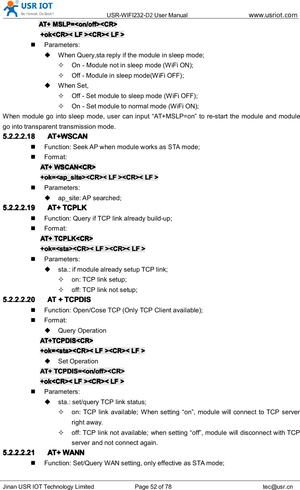 USR-WIFI232- D2 User Manual www.usr iot .comJinan USR IOT Technology Limited Page 52 of 78 tec@usr.cnAT+AT+AT+AT+ MSLP=<on/off><CR>MSLP=<on/off><CR>MSLP=<on/off><CR>MSLP=<on/off><CR>+ok<CR><+ok<CR><+ok<CR><+ok<CR>< LFLFLFLF ><CR><><CR><><CR><><CR>< LFLFLFLF >>>>Parameters:When Query,sta reply if the module in sleep mode;On - Module not in sleep mode (WiFi ON);Off - Module in sleep mode(WiFi OFF);When Set,Off - Set module to sleep mode (WiFi OFF);On - Set module to normal mode (WiFi ON);When module go into sleep mode, user can input &ldquo; AT+MSLP=on &rdquo; to re-start the module and modulego into transparent transmission mode.5.2.2.2.185.2.2.2.185.2.2.2.185.2.2.2.18 AT+WSCANAT+WSCANAT+WSCANAT+WSCANFunction: Seek AP when module works asSTAmode;Format:AT+AT+AT+AT+ WSCAN<CR>WSCAN<CR>WSCAN<CR>WSCAN<CR>+ok=<ap_site><CR><+ok=<ap_site><CR><+ok=<ap_site><CR><+ok=<ap_site><CR>< LFLFLFLF ><CR><><CR><><CR><><CR>< LFLFLFLF >>>>Parameters:ap_site: AP searched;5.2.2.2.195.2.2.2.195.2.2.2.195.2.2.2.19 AT+AT+AT+AT+ TCPLKTCPLKTCPLKTCPLKFunction: Query if TCP link already build-up;Format:AT+AT+AT+AT+ TCPLK<CR>TCPLK<CR>TCPLK<CR>TCPLK<CR>+ok=<sta><CR><+ok=<sta><CR><+ok=<sta><CR><+ok=<sta><CR>< LFLFLFLF ><CR><><CR><><CR><><CR>< LFLFLFLF >>>>Parameters:sta.: if module already setup TCP link;on: TCP link setup;off: TCP link not setup;5.2.2.2.205.2.2.2.205.2.2.2.205.2.2.2.20ATATATAT++++ TCPDISTCPDISTCPDISTCPDISFunction: Open/Cose TCP (Only TCP Client available);Format:Query OperationAT+TCPDIS<CR>AT+TCPDIS<CR>AT+TCPDIS<CR>AT+TCPDIS<CR>+ok=<sta><CR><+ok=<sta><CR><+ok=<sta><CR><+ok=<sta><CR>< LFLFLFLF ><CR><><CR><><CR><><CR>< LFLFLFLF >>>>Set OperationAT+AT+AT+AT+ TCPDIS=<on/off><CR>TCPDIS=<on/off><CR>TCPDIS=<on/off><CR>TCPDIS=<on/off><CR>+ok<CR><+ok<CR><+ok<CR><+ok<CR>< LFLFLFLF ><CR><><CR><><CR><><CR>< LFLFLFLF >>>>Parameters:sta.: set/qu er y TCP link status;on: TCP link availab l e; When setting &ldquo; on &rdquo; , module will connect to TCP serverright away.off: TCP link not availab l e; when setting &ldquo; off &rdquo; , module will disconnect with TCPserver and not connect again.5.2.2.2.215.2.2.2.215.2.2.2.215.2.2.2.21 AT+AT+AT+AT+ WANNWANNWANNWANNFunction: Set/Query WAN setting, only effective as STA mode;