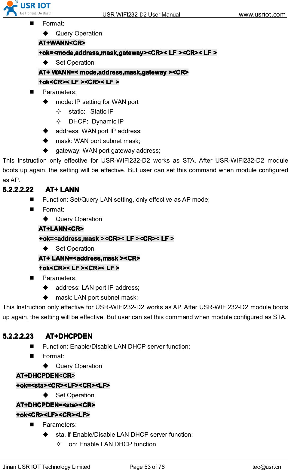 USR-WIFI232- D2 User Manual www.usr iot .comJinan USR IOT Technology Limited Page 53 of 78 tec@usr.cnFormat:Query OperationAT+WANN<CR>AT+WANN<CR>AT+WANN<CR>AT+WANN<CR>+ok=<mode,address,mask,gateway><CR><+ok=<mode,address,mask,gateway><CR><+ok=<mode,address,mask,gateway><CR><+ok=<mode,address,mask,gateway><CR>< LFLFLFLF ><CR><><CR><><CR><><CR>< LFLFLFLF >>>>Set OperationAT+AT+AT+AT+ WANN=<WANN=<WANN=<WANN=< mode,address,mask,gatewaymode,address,mask,gatewaymode,address,mask,gatewaymode,address,mask,gateway ><CR>><CR>><CR>><CR>+ok<CR><+ok<CR><+ok<CR><+ok<CR>< LFLFLFLF ><CR><><CR><><CR><><CR>< LFLFLFLF >>>>Parameters:mode: IP setting for WAN portstatic: Static IPDHCP: Dynamic IPaddress: WAN port IP address;mask: WAN port subnet mask;gateway: WAN port gateway address;This Instruction only effective for USR-WIFI232-D2 works as STA. After USR-WIFI232-D2 moduleboots up again, the setting will be effective. But user can set this command when module configuredasAP.5.2.2.2.225.2.2.2.225.2.2.2.225.2.2.2.22 AT+AT+AT+AT+ LANNLANNLANNLANNFunction: Set/Query LAN setting, only effective as AP mode;Format:Query OperationAT+LANN<CR>AT+LANN<CR>AT+LANN<CR>AT+LANN<CR>+ok=<address,mask+ok=<address,mask+ok=<address,mask+ok=<address,mask ><CR><><CR><><CR><><CR>< LFLFLFLF ><CR><><CR><><CR><><CR>< LFLFLFLF >>>>Set OperationAT+AT+AT+AT+ LANN=<address,maskLANN=<address,maskLANN=<address,maskLANN=<address,mask ><CR>><CR>><CR>><CR>+ok<CR><+ok<CR><+ok<CR><+ok<CR>< LFLFLFLF ><CR><><CR><><CR><><CR>< LFLFLFLF >>>>Parameters:address: LAN port IP address;mask: LAN port subnet mask;This Instruction only effective for USR-WIFI232-D2 works asAP.After USR-WIFI232-D2 module bootsup again, the setting will be effective. But user can set this command when module configured as STA.5.2.2.2.235.2.2.2.235.2.2.2.235.2.2.2.23 AT+DHCPDENAT+DHCPDENAT+DHCPDENAT+DHCPDENFunction: Enable/Disable LAN DHCP server function;Format:Query OperationAT+DHCPDEN<CR>AT+DHCPDEN<CR>AT+DHCPDEN<CR>AT+DHCPDEN<CR>+ok=<sta><CR><LF><CR><LF>+ok=<sta><CR><LF><CR><LF>+ok=<sta><CR><LF><CR><LF>+ok=<sta><CR><LF><CR><LF>Set OperationAT+DHCPDEN=<sta><CR>AT+DHCPDEN=<sta><CR>AT+DHCPDEN=<sta><CR>AT+DHCPDEN=<sta><CR>+ok<CR><LF><CR><LF>+ok<CR><LF><CR><LF>+ok<CR><LF><CR><LF>+ok<CR><LF><CR><LF>Parameters:sta.IfEnable/Disable LAN DHCP server function;on: Enable LAN DHCP function