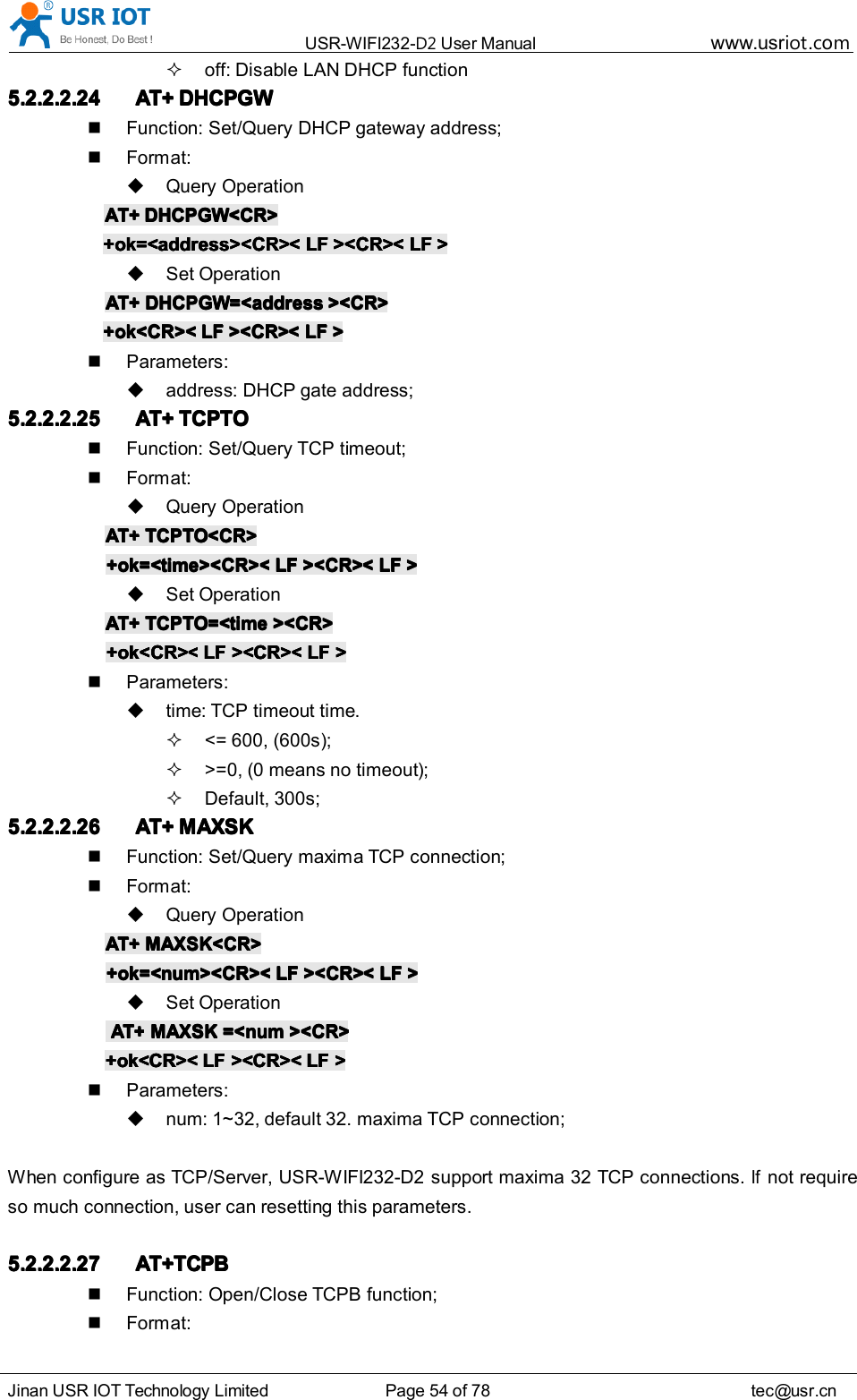USR-WIFI232- D2 User Manual www.usr iot .comJinan USR IOT Technology Limited Page 54 of 78 tec@usr.cnoff: Disable LAN DHCP function5.2.2.2.245.2.2.2.245.2.2.2.245.2.2.2.24 AT+AT+AT+AT+ DHCPGWDHCPGWDHCPGWDHCPGWFunction: Set/Query DHCP gateway address;Format:Query OperationAT+AT+AT+AT+ DHCPGW<CR>DHCPGW<CR>DHCPGW<CR>DHCPGW<CR>+ok=<address><CR><+ok=<address><CR><+ok=<address><CR><+ok=<address><CR>< LFLFLFLF ><CR><><CR><><CR><><CR>< LFLFLFLF >>>>Set OperationAT+AT+AT+AT+ DHCPGW=<addressDHCPGW=<addressDHCPGW=<addressDHCPGW=<address ><CR>><CR>><CR>><CR>+ok<CR><+ok<CR><+ok<CR><+ok<CR>< LFLFLFLF ><CR><><CR><><CR><><CR>< LFLFLFLF >>>>Parameters:address: DHCP gate address;5.2.2.2.255.2.2.2.255.2.2.2.255.2.2.2.25 AT+AT+AT+AT+ TCPTOTCPTOTCPTOTCPTOFunction: Set/Query TCP timeout;Format:Query OperationAT+AT+AT+AT+ TCPTO<CR>TCPTO<CR>TCPTO<CR>TCPTO<CR>+ok=<time><CR><+ok=<time><CR><+ok=<time><CR><+ok=<time><CR>< LFLFLFLF ><CR><><CR><><CR><><CR>< LFLFLFLF >>>>Set OperationAT+AT+AT+AT+ TCPTO=<timeTCPTO=<timeTCPTO=<timeTCPTO=<time ><CR>><CR>><CR>><CR>+ok<CR><+ok<CR><+ok<CR><+ok<CR>< LFLFLFLF ><CR><><CR><><CR><><CR>< LFLFLFLF >>>>Parameters:time: TCP timeout time.<= 600, (600s);>=0, (0 means no timeout);Default, 300s;5.2.2.2.265.2.2.2.265.2.2.2.265.2.2.2.26 AT+AT+AT+AT+ MAXSKMAXSKMAXSKMAXSKFunction: Set/Query maxima TCP connection;Format:Query OperationAT+AT+AT+AT+ MAXSK<CR>MAXSK<CR>MAXSK<CR>MAXSK<CR>+ok=<num><CR><+ok=<num><CR><+ok=<num><CR><+ok=<num><CR>< LFLFLFLF ><CR><><CR><><CR><><CR>< LFLFLFLF >>>>Set OperationAT+AT+AT+AT+ MAXSKMAXSKMAXSKMAXSK =<num=<num=<num=<num ><CR>><CR>><CR>><CR>+ok<CR><+ok<CR><+ok<CR><+ok<CR>< LFLFLFLF ><CR><><CR><><CR><><CR>< LFLFLFLF >>>>Parameters:num: 1~32, default 32. maxima TCP connection;When configure as TCP/Server, USR-WIFI232-D2 support maxim a 32 TCP connections.Ifnot requireso much connection, user can resetting this parameters.5.2.2.2.275.2.2.2.275.2.2.2.275.2.2.2.27 AT+TCPBAT+TCPBAT+TCPBAT+TCPBFunction: Open/Close TCPB function;Format: