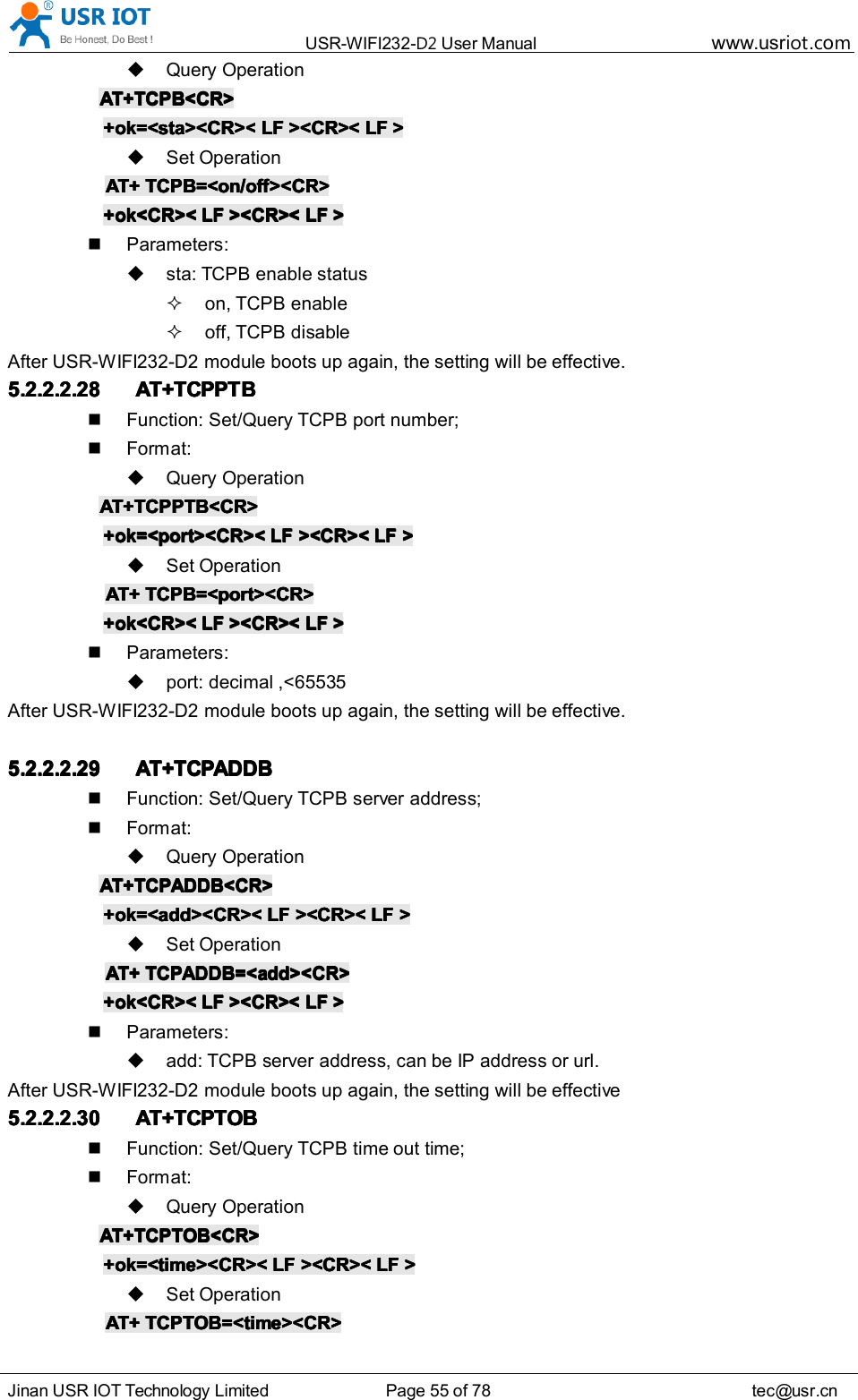 USR-WIFI232- D2 User Manual www.usr iot .comJinan USR IOT Technology Limited Page 55 of 78 tec@usr.cnQuery OperationAT+TCPB<CR>AT+TCPB<CR>AT+TCPB<CR>AT+TCPB<CR>+ok=<sta><CR><+ok=<sta><CR><+ok=<sta><CR><+ok=<sta><CR>< LFLFLFLF ><CR><><CR><><CR><><CR>< LFLFLFLF >>>>Set OperationAT+AT+AT+AT+ TCPB=<on/off><CR>TCPB=<on/off><CR>TCPB=<on/off><CR>TCPB=<on/off><CR>+ok<CR><+ok<CR><+ok<CR><+ok<CR>< LFLFLFLF ><CR><><CR><><CR><><CR>< LFLFLFLF >>>>Parameters:sta: TCPB enable statuson, TCPB enableoff, TCPB disableAfter USR-WIFI232-D2 module boots up again, the setting will be effective.5.2.2.2.285.2.2.2.285.2.2.2.285.2.2.2.28 AT+TCPPTBAT+TCPPTBAT+TCPPTBAT+TCPPTBFunction: Set/Query TCPB port number;Format:Query OperationAT+TCPPTB<CR>AT+TCPPTB<CR>AT+TCPPTB<CR>AT+TCPPTB<CR>+ok=<port><CR><+ok=<port><CR><+ok=<port><CR><+ok=<port><CR>< LFLFLFLF ><CR><><CR><><CR><><CR>< LFLFLFLF >>>>Set OperationAT+AT+AT+AT+ TCPB=<port><CR>TCPB=<port><CR>TCPB=<port><CR>TCPB=<port><CR>+ok<CR><+ok<CR><+ok<CR><+ok<CR>< LFLFLFLF ><CR><><CR><><CR><><CR>< LFLFLFLF >>>>Parameters:port: decimal ,<65535After USR-WIFI232-D2 module boots up again, the setting will be effective.5.2.2.2.295.2.2.2.295.2.2.2.295.2.2.2.29 AT+TCPADDBAT+TCPADDBAT+TCPADDBAT+TCPADDBFunction: Set/Query TCPB server address;Format:Query OperationAT+TCPADDB<CR>AT+TCPADDB<CR>AT+TCPADDB<CR>AT+TCPADDB<CR>+ok=<add><CR><+ok=<add><CR><+ok=<add><CR><+ok=<add><CR>< LFLFLFLF ><CR><><CR><><CR><><CR>< LFLFLFLF >>>>Set OperationAT+AT+AT+AT+ TCPADDB=<add><CR>TCPADDB=<add><CR>TCPADDB=<add><CR>TCPADDB=<add><CR>+ok<CR><+ok<CR><+ok<CR><+ok<CR>< LFLFLFLF ><CR><><CR><><CR><><CR>< LFLFLFLF >>>>Parameters:add: TCPB server address, can be IP address or url.After USR-WIFI232-D2 module boots up again, the setting will be effective5.2.2.2.305.2.2.2.305.2.2.2.305.2.2.2.30 AT+TCPTOBAT+TCPTOBAT+TCPTOBAT+TCPTOBFunction: Set/Query TCPB time out time;Format:Query OperationAT+TCPTOB<CR>AT+TCPTOB<CR>AT+TCPTOB<CR>AT+TCPTOB<CR>+ok=<time><CR><+ok=<time><CR><+ok=<time><CR><+ok=<time><CR>< LFLFLFLF ><CR><><CR><><CR><><CR>< LFLFLFLF >>>>Set OperationAT+AT+AT+AT+ TCPTOB=<time><CR>TCPTOB=<time><CR>TCPTOB=<time><CR>TCPTOB=<time><CR>