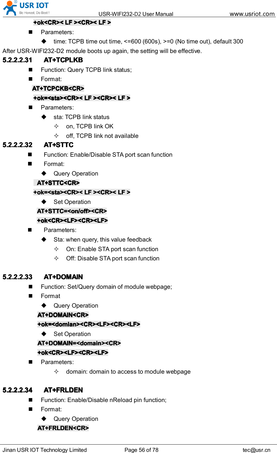 USR-WIFI232- D2 User Manual www.usr iot .comJinan USR IOT Technology Limited Page 56 of 78 tec@usr.cn+ok<CR><+ok<CR><+ok<CR><+ok<CR>< LFLFLFLF ><CR><><CR><><CR><><CR>< LFLFLFLF >>>>Parameters:time: TCPB time out time, <=600 (600s), >=0 (No time out), default 300After USR-WIFI232-D2 module boots up again, the setting will be effective.5.2.2.2.315.2.2.2.315.2.2.2.315.2.2.2.31 AT+TCPLKBAT+TCPLKBAT+TCPLKBAT+TCPLKBFunction: Query TCPB link status;Format:AT+TCPCKB<CR>AT+TCPCKB<CR>AT+TCPCKB<CR>AT+TCPCKB<CR>+ok=<sta><CR><+ok=<sta><CR><+ok=<sta><CR><+ok=<sta><CR>< LFLFLFLF ><CR><><CR><><CR><><CR>< LFLFLFLF >>>>Parameters:sta: TCPB link statuson, TCPB link OKoff, TCPB link not availab l e5.2.2.2.325.2.2.2.325.2.2.2.325.2.2.2.32 AT+AT+AT+AT+ STTCSTTCSTTCSTTCFunction : Enable/Disable STA port scan functionFormat:Query OperationAT+AT+AT+AT+ STTCSTTCSTTCSTTC <CR><CR><CR><CR>+ok+ok+ok+ok =<sta>=<sta>=<sta>=<sta> <CR><<CR><<CR><<CR>< LFLFLFLF ><CR><><CR><><CR><><CR>< LFLFLFLF >>>>Set OperationAT+STTC=<on/off><CR>AT+STTC=<on/off><CR>AT+STTC=<on/off><CR>AT+STTC=<on/off><CR>+ok<CR><LF><CR><LF>+ok<CR><LF><CR><LF>+ok<CR><LF><CR><LF>+ok<CR><LF><CR><LF>Parameters:Sta: when query, this value feedbackOn: Enable STA port scan functionOff: Disable STA port scan function5.2.2.2.335.2.2.2.335.2.2.2.335.2.2.2.33 AT+DOMAINAT+DOMAINAT+DOMAINAT+DOMAINFunction: Set/Query domain of module webpage;FormatQuery OperationAT+DOMAIN<CR>AT+DOMAIN<CR>AT+DOMAIN<CR>AT+DOMAIN<CR>+ok=<domian><CR><LF><CR><LF>+ok=<domian><CR><LF><CR><LF>+ok=<domian><CR><LF><CR><LF>+ok=<domian><CR><LF><CR><LF>Set OperationAT+DOMAIN=<domain><CR>AT+DOMAIN=<domain><CR>AT+DOMAIN=<domain><CR>AT+DOMAIN=<domain><CR>+ok<CR><LF><CR><LF>+ok<CR><LF><CR><LF>+ok<CR><LF><CR><LF>+ok<CR><LF><CR><LF>Parameters:domain: domain to access to module webpage5.2.2.2.345.2.2.2.345.2.2.2.345.2.2.2.34 AT+FRLDENAT+FRLDENAT+FRLDENAT+FRLDENFunction: Enable/Disable nReload pin function;Format:Query OperationAT+FRLDEN<CR>AT+FRLDEN<CR>AT+FRLDEN<CR>AT+FRLDEN<CR>