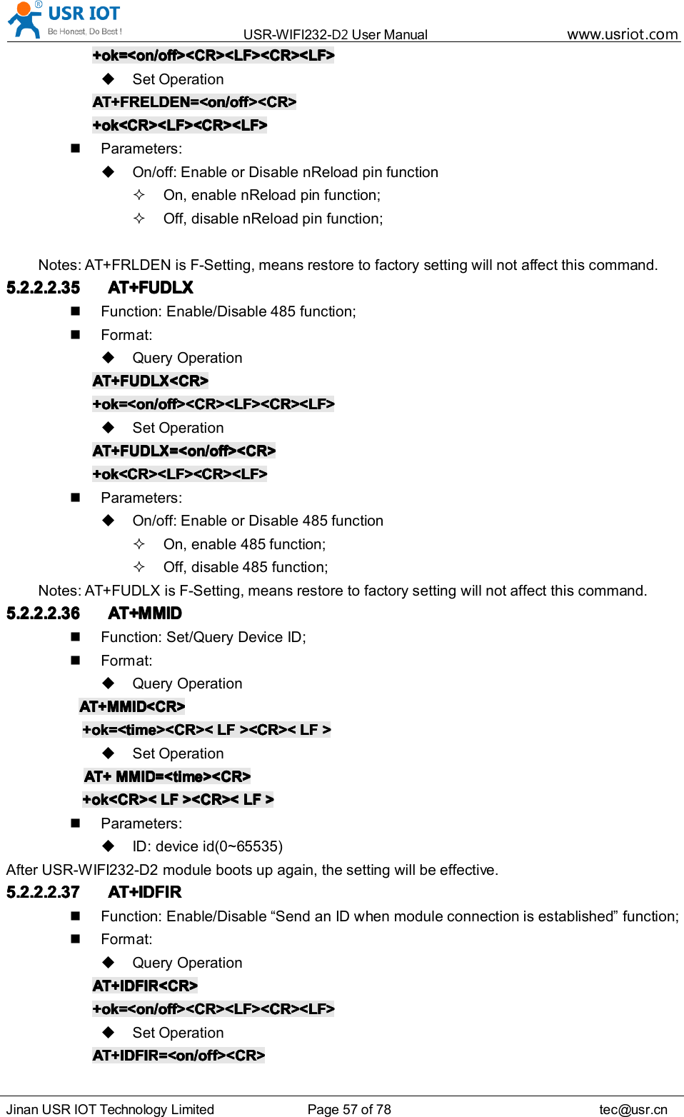 USR-WIFI232- D2 User Manual www.usr iot .comJinan USR IOT Technology Limited Page 57 of 78 tec@usr.cn+ok=<on/off><CR><LF><CR><LF>+ok=<on/off><CR><LF><CR><LF>+ok=<on/off><CR><LF><CR><LF>+ok=<on/off><CR><LF><CR><LF>Set OperationAT+FRELDEN=<on/off><CR>AT+FRELDEN=<on/off><CR>AT+FRELDEN=<on/off><CR>AT+FRELDEN=<on/off><CR>+ok<CR><LF><CR><LF>+ok<CR><LF><CR><LF>+ok<CR><LF><CR><LF>+ok<CR><LF><CR><LF>Parameters:On/off: Enable or Disable nReload pin functionOn, enable nReload pin function;Off, disable nReload pin function;Notes: AT+FRLDEN is F-Setting, means restore to factory setting will not affect this command.5.2.2.2.355.2.2.2.355.2.2.2.355.2.2.2.35 AT+FUDLXAT+FUDLXAT+FUDLXAT+FUDLXFunction: Enable/Disable 485 function;Format:Query OperationAT+FAT+FAT+FAT+F UDLXUDLXUDLXUDLX <CR><CR><CR><CR>+ok=<on/off><CR><LF><CR><LF>+ok=<on/off><CR><LF><CR><LF>+ok=<on/off><CR><LF><CR><LF>+ok=<on/off><CR><LF><CR><LF>Set OperationAT+FAT+FAT+FAT+F UDLXUDLXUDLXUDLX =<on/off><CR>=<on/off><CR>=<on/off><CR>=<on/off><CR>+ok<CR><LF><CR><LF>+ok<CR><LF><CR><LF>+ok<CR><LF><CR><LF>+ok<CR><LF><CR><LF>Parameters:On/off: Enable or Disable 485 functionOn, enable 485 function;Off, disable 485 function;Notes: AT+F UDLX is F-Setting, means restore to factory setting will not affect this command.5.2.2.2.365.2.2.2.365.2.2.2.365.2.2.2.36 AT+AT+AT+AT+ MMIDMMIDMMIDMMIDFunction: Set/Query Device ID ;Format:Query OperationAT+AT+AT+AT+ MMIDMMIDMMIDMMID <CR><CR><CR><CR>+ok=<time><CR><+ok=<time><CR><+ok=<time><CR><+ok=<time><CR>< LFLFLFLF ><CR><><CR><><CR><><CR>< LFLFLFLF >>>>Set OperationAT+AT+AT+AT+ MMIDMMIDMMIDMMID =<time><CR>=<time><CR>=<time><CR>=<time><CR>+ok<CR><+ok<CR><+ok<CR><+ok<CR>< LFLFLFLF ><CR><><CR><><CR><><CR>< LFLFLFLF >>>>Parameters:ID : device id(0~65535)After USR-WIFI232-D2 module boots up again, the setting will be effective.5.2.2.2.375.2.2.2.375.2.2.2.375.2.2.2.37 AT+IDFIRAT+IDFIRAT+IDFIRAT+IDFIRFunction: Enable/Disable &ldquo; Send an ID when module connection is established &rdquo; function;Format:Query OperationAT+AT+AT+AT+ IDFIRIDFIRIDFIRIDFIR <CR><CR><CR><CR>+ok=<on/off><CR><LF><CR><LF>+ok=<on/off><CR><LF><CR><LF>+ok=<on/off><CR><LF><CR><LF>+ok=<on/off><CR><LF><CR><LF>Set OperationAT+AT+AT+AT+ IDFIRIDFIRIDFIRIDFIR =<on/off><CR>=<on/off><CR>=<on/off><CR>=<on/off><CR>