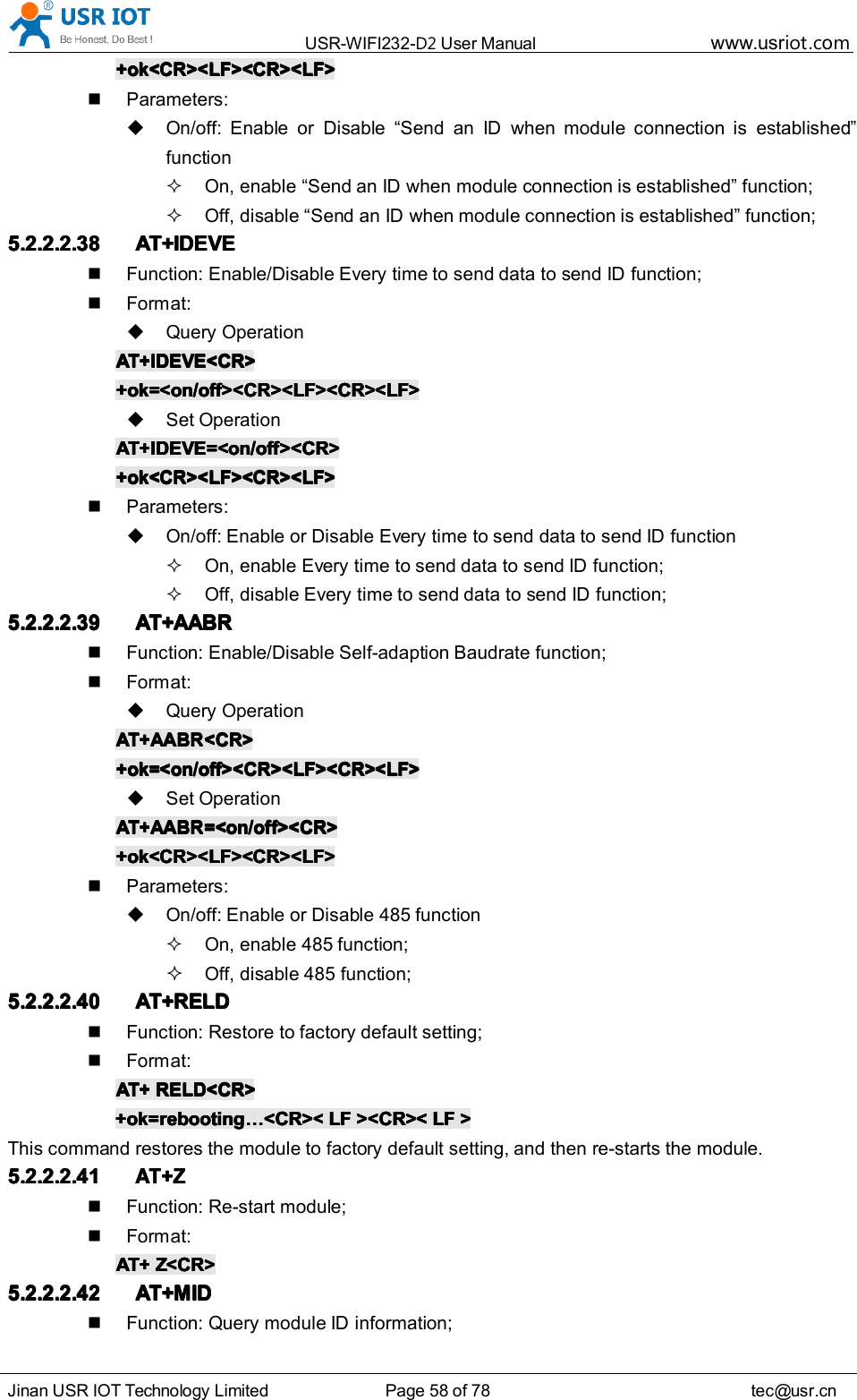 USR-WIFI232- D2 User Manual www.usr iot .comJinan USR IOT Technology Limited Page 58 of 78 tec@usr.cn+ok<CR><LF><CR><LF>+ok<CR><LF><CR><LF>+ok<CR><LF><CR><LF>+ok<CR><LF><CR><LF>Parameters:On/off: Enable or Disable &ldquo; Send an ID when module connection is established &rdquo;functionOn, enable &ldquo; Send an ID when module connection is established &rdquo; function;Off, disable &ldquo; Send an ID when module connection is established &rdquo; function;5.2.2.2.385.2.2.2.385.2.2.2.385.2.2.2.38 AT+IDEVEAT+IDEVEAT+IDEVEAT+IDEVEFunction: Enable/Disable Every time to send data to send ID function;Format:Query OperationAT+AT+AT+AT+ IDEVEIDEVEIDEVEIDEVE <CR><CR><CR><CR>+ok=<on/off><CR><LF><CR><LF>+ok=<on/off><CR><LF><CR><LF>+ok=<on/off><CR><LF><CR><LF>+ok=<on/off><CR><LF><CR><LF>Set OperationAT+AT+AT+AT+ IDEVEIDEVEIDEVEIDEVE =<on/off><CR>=<on/off><CR>=<on/off><CR>=<on/off><CR>+ok<CR><LF><CR><LF>+ok<CR><LF><CR><LF>+ok<CR><LF><CR><LF>+ok<CR><LF><CR><LF>Parameters:On/off: Enable or Disable Every time to send data to send ID functionOn, enable Every time to send data to send ID function;Off, disable Every time to send data to send ID function;5.2.2.2.395.2.2.2.395.2.2.2.395.2.2.2.39 AT+AABRAT+AABRAT+AABRAT+AABRFunction: Enable/Disable Self-adaption Baudrate function;Format:Query OperationAT+AT+AT+AT+ AABRAABRAABRAABR <CR><CR><CR><CR>+ok=<on/off><CR><LF><CR><LF>+ok=<on/off><CR><LF><CR><LF>+ok=<on/off><CR><LF><CR><LF>+ok=<on/off><CR><LF><CR><LF>Set OperationAT+AT+AT+AT+ AABRAABRAABRAABR =<on/off><CR>=<on/off><CR>=<on/off><CR>=<on/off><CR>+ok<CR><LF><CR><LF>+ok<CR><LF><CR><LF>+ok<CR><LF><CR><LF>+ok<CR><LF><CR><LF>Parameters:On/off: Enable or Disable 485 functionOn, enable 485 function;Off, disable 485 function;5.2.2.2.405.2.2.2.405.2.2.2.405.2.2.2.40 AT+RELDAT+RELDAT+RELDAT+RELDFunction: Restore to factory default setting;Format:AT+AT+AT+AT+ RELD<CR>RELD<CR>RELD<CR>RELD<CR>+ok=rebooting+ok=rebooting+ok=rebooting+ok=rebooting &hellip;&hellip;&hellip;&hellip; <CR><<CR><<CR><<CR>< LFLFLFLF ><CR><><CR><><CR><><CR>< LFLFLFLF >>>>This command restores the module to factory default setting, and then re-starts the module.5.2.2.2.415.2.2.2.415.2.2.2.415.2.2.2.41AT+ZAT+ZAT+ZAT+ZFunction: Re-start module;Format:AT+AT+AT+AT+ Z<CR>Z<CR>Z<CR>Z<CR>5.2.2.2.425.2.2.2.425.2.2.2.425.2.2.2.42 AT+MIDAT+MIDAT+MIDAT+MIDFunction: Query module ID information;