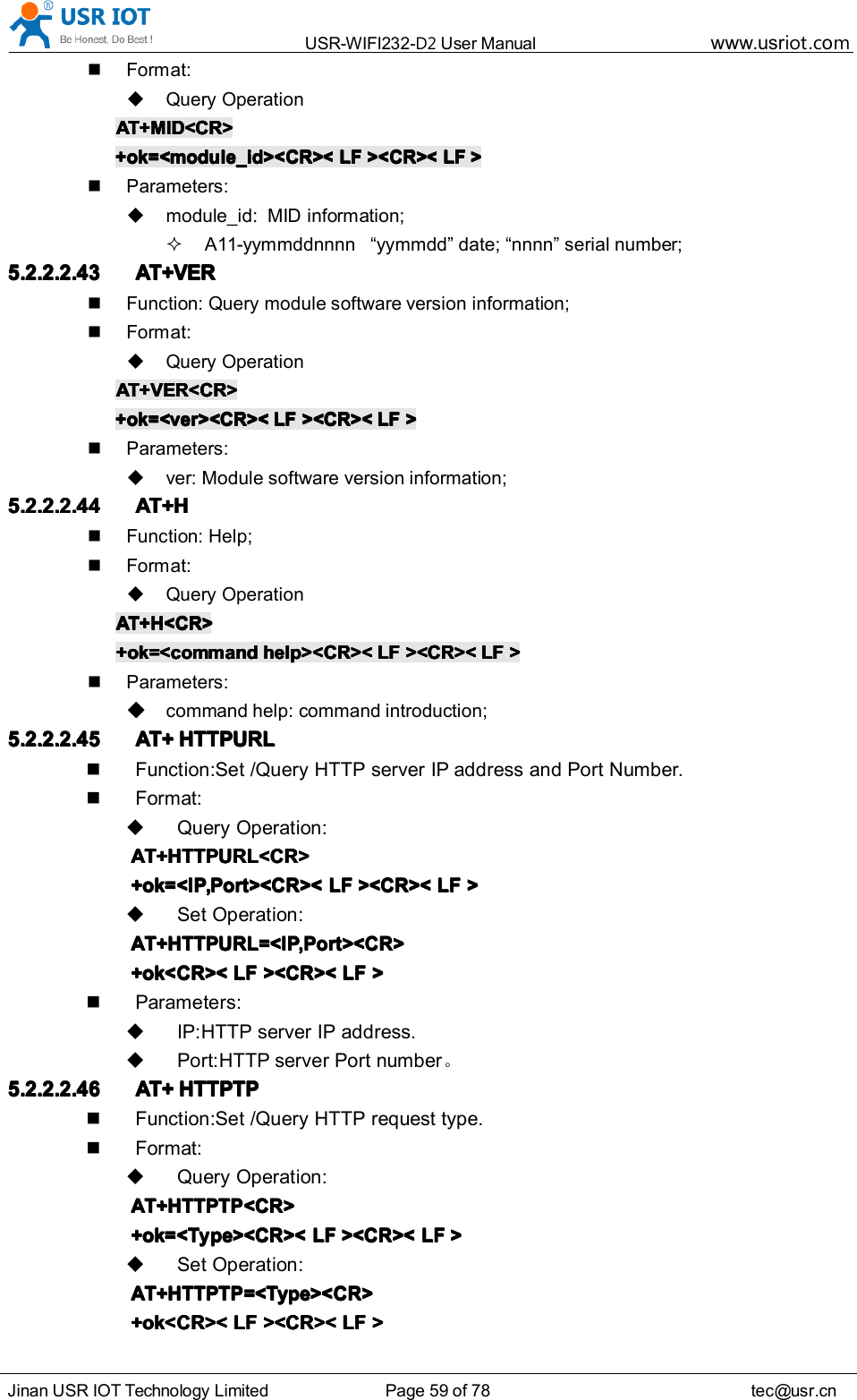 USR-WIFI232- D2 User Manual www.usr iot .comJinan USR IOT Technology Limited Page 59 of 78 tec@usr.cnFormat:Query OperationAT+MID<CR>AT+MID<CR>AT+MID<CR>AT+MID<CR>+ok=<module_id><CR><+ok=<module_id><CR><+ok=<module_id><CR><+ok=<module_id><CR>< LFLFLFLF ><CR><><CR><><CR><><CR>< LFLFLFLF >>>>Parameters:module_id: MID information;A11-yymmddnnnn &ldquo; yymmdd &rdquo; date; &ldquo; nnnn &rdquo; serial number;5.2.2.2.435.2.2.2.435.2.2.2.435.2.2.2.43 AT+VERAT+VERAT+VERAT+VERFunction: Query module software version information;Format:Query OperationAT+VER<CR>AT+VER<CR>AT+VER<CR>AT+VER<CR>+ok=<ver><CR><+ok=<ver><CR><+ok=<ver><CR><+ok=<ver><CR>< LFLFLFLF ><CR><><CR><><CR><><CR>< LFLFLFLF >>>>Parameters:ver: Module software version information;5.2.2.2.445.2.2.2.445.2.2.2.445.2.2.2.44 AT+HAT+HAT+HAT+HFunction: Help;Format:Query OperationAT+H<CR>AT+H<CR>AT+H<CR>AT+H<CR>+ok=<comm+ok=<comm+ok=<comm+ok=<comm andandandand help><CR><help><CR><help><CR><help><CR>< LFLFLFLF ><CR><><CR><><CR><><CR>< LFLFLFLF >>>>Parameters:comm an d help: command introduction;5.2.2.2.455.2.2.2.455.2.2.2.455.2.2.2.45 AT+AT+AT+AT+ HTTPURLHTTPURLHTTPURLHTTPURLFunction:Set /Query HTTP server IP address and Port Number.Format:Query Operation:AT+HTTPURL<CR>AT+HTTPURL<CR>AT+HTTPURL<CR>AT+HTTPURL<CR>+ok=<IP,Port><CR><+ok=<IP,Port><CR><+ok=<IP,Port><CR><+ok=<IP,Port><CR>< LFLFLFLF ><CR><><CR><><CR><><CR>< LFLFLFLF >>>>Set Operation:AT+HTTPURL=<IP,Port><CR>AT+HTTPURL=<IP,Port><CR>AT+HTTPURL=<IP,Port><CR>AT+HTTPURL=<IP,Port><CR>+ok<CR><+ok<CR><+ok<CR><+ok<CR>< LFLFLFLF ><CR><><CR><><CR><><CR>< LFLFLFLF >>>>Parameters:IP:HTTP server IP address.Port : HTTP server Port number 。5.2.2.2.465.2.2.2.465.2.2.2.465.2.2.2.46 AT+AT+AT+AT+ HTTPTPHTTPTPHTTPTPHTTPTPFunction: Set /Query HTTP request type.Format:Query Operation:AT+HTTPTP<CR>AT+HTTPTP<CR>AT+HTTPTP<CR>AT+HTTPTP<CR>+ok=<Type><CR><+ok=<Type><CR><+ok=<Type><CR><+ok=<Type><CR>< LFLFLFLF ><CR><><CR><><CR><><CR>< LFLFLFLF >>>>Set Operation:AT+HTTPTP=<Type><CR>AT+HTTPTP=<Type><CR>AT+HTTPTP=<Type><CR>AT+HTTPTP=<Type><CR>+ok<CR><+ok<CR><+ok<CR><+ok<CR>< LFLFLFLF ><CR><><CR><><CR><><CR>< LFLFLFLF >>>>