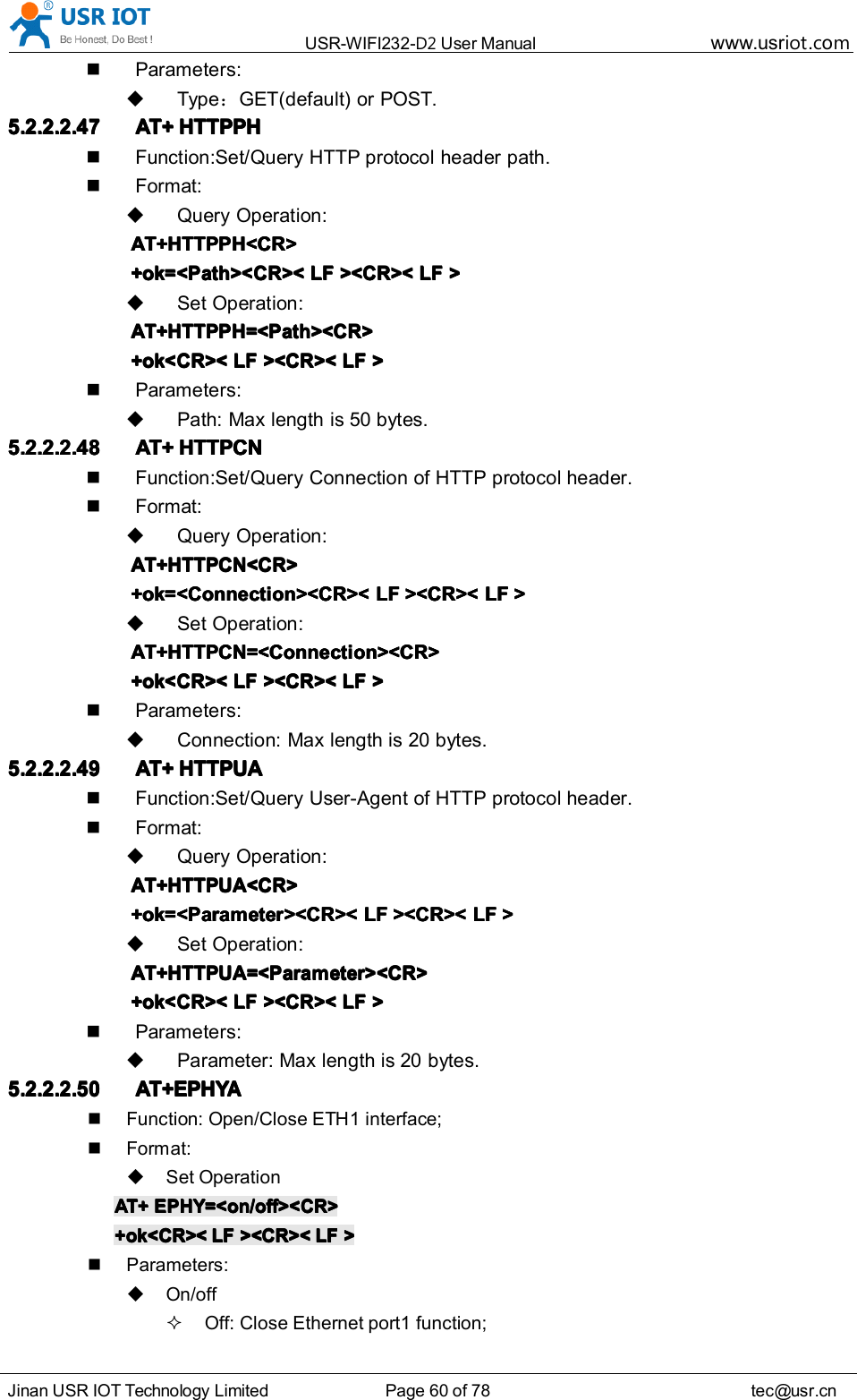 USR-WIFI232- D2 User Manual www.usr iot .comJinan USR IOT Technology Limited Page 60 of 78 tec@usr.cnParameters:Type ：GET(default) or POST.5.2.2.2.475.2.2.2.475.2.2.2.475.2.2.2.47 AT+AT+AT+AT+ HTTPPHHTTPPHHTTPPHHTTPPHFunction:Set/Query HTTP protocol header path.Format:Query Operation:AT+HTTPPH<CR>AT+HTTPPH<CR>AT+HTTPPH<CR>AT+HTTPPH<CR>+ok=<Path><CR><+ok=<Path><CR><+ok=<Path><CR><+ok=<Path><CR>< LFLFLFLF ><CR><><CR><><CR><><CR>< LFLFLFLF >>>>Set Operation:AT+HTTPPH=<Path><CR>AT+HTTPPH=<Path><CR>AT+HTTPPH=<Path><CR>AT+HTTPPH=<Path><CR>+ok<CR><+ok<CR><+ok<CR><+ok<CR>< LFLFLFLF ><CR><><CR><><CR><><CR>< LFLFLFLF >>>>Parameters:Path: Max length is 50 bytes.5.2.2.2.485.2.2.2.485.2.2.2.485.2.2.2.48 AT+AT+AT+AT+ HTTPCNHTTPCNHTTPCNHTTPCNFunction:Set/Query Connection of HTTP protocol header.Format:Query Operation:AT+HTTPCN<CR>AT+HTTPCN<CR>AT+HTTPCN<CR>AT+HTTPCN<CR>+ok=<Connection><CR><+ok=<Connection><CR><+ok=<Connection><CR><+ok=<Connection><CR>< LFLFLFLF ><CR><><CR><><CR><><CR>< LFLFLFLF >>>>Set Operation:AT+HTTPCN=<Connection><CR>AT+HTTPCN=<Connection><CR>AT+HTTPCN=<Connection><CR>AT+HTTPCN=<Connection><CR>+ok<CR><+ok<CR><+ok<CR><+ok<CR>< LFLFLFLF ><CR><><CR><><CR><><CR>< LFLFLFLF >>>>Parameters:Connection: Max length is 20 bytes.5.2.2.2.495.2.2.2.495.2.2.2.495.2.2.2.49 AT+AT+AT+AT+ HTTPUAHTTPUAHTTPUAHTTPUAFunction:Set/Query User-Agent of HTTP protocol header.Format:Query Operation:AT+HTTPUA<CR>AT+HTTPUA<CR>AT+HTTPUA<CR>AT+HTTPUA<CR>+ok=<Parameter><CR><+ok=<Parameter><CR><+ok=<Parameter><CR><+ok=<Parameter><CR>< LFLFLFLF ><CR><><CR><><CR><><CR>< LFLFLFLF >>>>Set Operation:AT+HTTPUA=<Parameter><CR>AT+HTTPUA=<Parameter><CR>AT+HTTPUA=<Parameter><CR>AT+HTTPUA=<Parameter><CR>+ok<CR><+ok<CR><+ok<CR><+ok<CR>< LFLFLFLF ><CR><><CR><><CR><><CR>< LFLFLFLF >>>>Parameters:Parameter: Max length is 20 bytes.5.2.2.2.505.2.2.2.505.2.2.2.505.2.2.2.50 AT+EPHYAT+EPHYAT+EPHYAT+EPHYAAAAFunction: Open/Close ETH 1 interface;Format:Set OperationAT+AT+AT+AT+ EPHY=<on/off><CR>EPHY=<on/off><CR>EPHY=<on/off><CR>EPHY=<on/off><CR>+ok<CR><+ok<CR><+ok<CR><+ok<CR>< LFLFLFLF ><CR><><CR><><CR><><CR>< LFLFLFLF >>>>Parameters:On/offOff: Close Ethernet port 1 function;