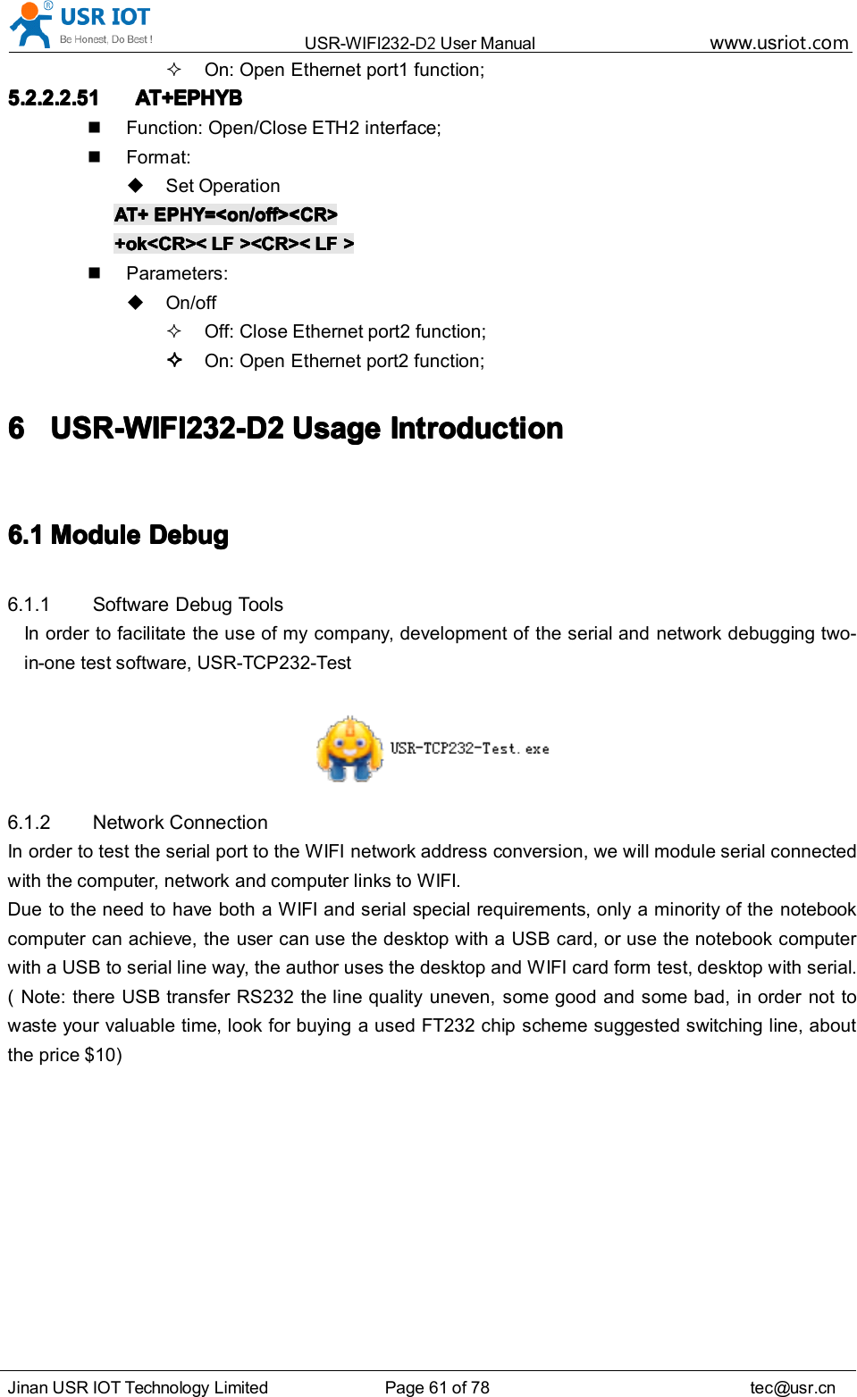 USR-WIFI232- D2 User Manual www.usr iot .comJinan USR IOT Technology Limited Page 61 of 78 tec@usr.cnOn: Open Ethernet port 1 function;5.2.2.2.515.2.2.2.515.2.2.2.515.2.2.2.51 AT+EPHYAT+EPHYAT+EPHYAT+EPHYBBBBFunction: Open/Close ETH 2 interface;Format:Set OperationAT+AT+AT+AT+ EPHY=&lt;on/off&gt;&lt;CR&gt;EPHY=&lt;on/off&gt;&lt;CR&gt;EPHY=&lt;on/off&gt;&lt;CR&gt;EPHY=&lt;on/off&gt;&lt;CR&gt;+ok&lt;CR&gt;&lt;+ok&lt;CR&gt;&lt;+ok&lt;CR&gt;&lt;+ok&lt;CR&gt;&lt; LFLFLFLF &gt;&lt;CR&gt;&lt;&gt;&lt;CR&gt;&lt;&gt;&lt;CR&gt;&lt;&gt;&lt;CR&gt;&lt; LFLFLFLF &gt;&gt;&gt;&gt;Parameters:On/offOff: Close Ethernet port 2 function;On: Open Ethernet port 2 function;6666 USR-WIFI232-D2USR-WIFI232-D2USR-WIFI232-D2USR-WIFI232-D2 UsageUsageUsageUsage IntroductionIntroductionIntroductionIntroduction6.16.16.16.1 MMMM oduleoduleoduleodule DDDD ebugebugebugebug6.1.1 Software Debug ToolsIn order to facilitate the use of my company, development of the serial and network debugging two-in-one test software, USR-TCP232-Test6.1.2 Network ConnectionIn order to test the serial port to the WIFI network address conversion, we will module serial connectedwith the computer, network and computer links to WIFI.Due to the need to have both a WIFI and serial special requirements, only a minority of the notebookcomputer can achieve, the user can use the desktop with a USB card, or use the notebook computerwith a USB to serial line way, the author uses the desktop and WIFI card form test, desktop with serial.( Note: there USB transfer RS232 the line quality uneven, some good and some bad, in order not towaste your valuable time, look for buying a used FT232 chip scheme suggested switching line, aboutthe price $ 10 )