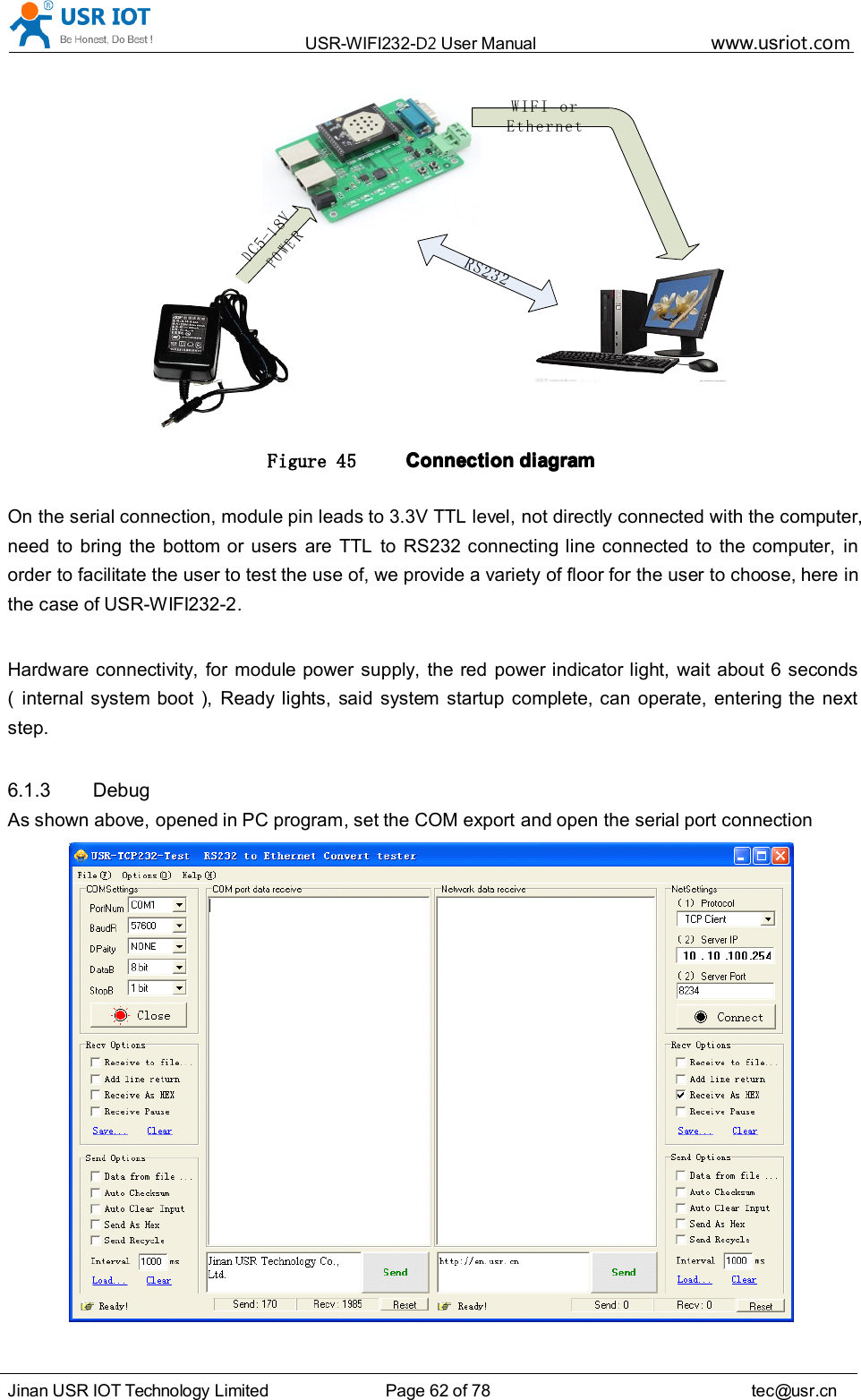 USR-WIFI232- D2 User Manual www.usr iot .comJinan USR IOT Technology Limited Page 62 of 78 tec@usr.cnDC5-18VPOWERWIFI or EthernetRS232Figure 45 ConnectionConnectionConnectionConnection diagramdiagramdiagramdiagramOn the serial connection, module pin leads to 3.3V TTL level, not directly connected with the computer,need to bring the bottom or users are TTL to RS232 connecting line connected to the computer, inorder to facilitate the user to test the use of, we provide a variety of floor for the user to choose, here inthe case of USR-WIFI232-2 .Hardware connectivity, for module power supply, the red power indicator light, wait about 6 seconds( internal system boot ), Ready lights, said system startup complete, can operate, entering the nextstep.6.1.3 DebugAs shown above, opened in PC program, set the COM export and open the serial port connection