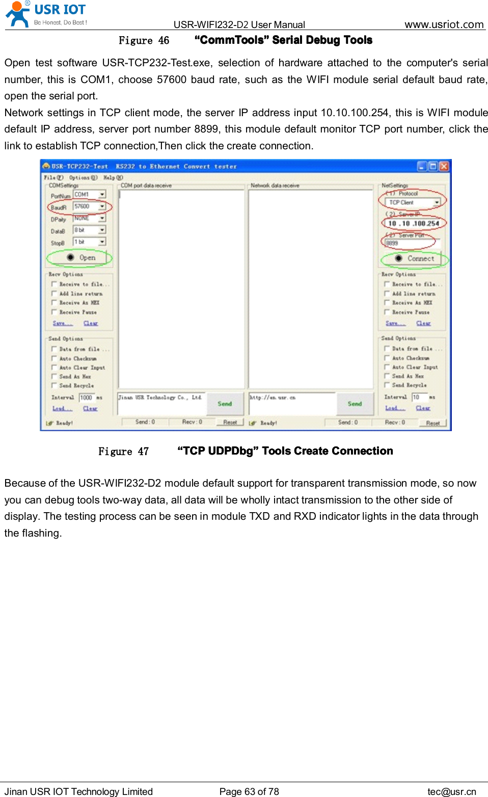 USR-WIFI232- D2 User Manual www.usr iot .comJinan USR IOT Technology Limited Page 63 of 78 tec@usr.cnFigure 46 &ldquo;&ldquo;&ldquo;&ldquo; CommToolsCommToolsCommToolsCommTools &rdquo;&rdquo;&rdquo;&rdquo; SerialSerialSerialSerial DebugDebugDebugDebug ToolsToolsToolsToolsOpen test software USR-TCP232-Test.exe, selection of hardware attached to the computer's serialnumber, this is COM 1 , choose 57600 baud rate, such as the WIFI module serial default baud rate,open the serial port.Network settings in TCP client mode, the server IP address input 10.10.100.254, this is WIFI moduledefault IP address, server port number 8899, this module default monitor TCP port number, click thelink to establish TCP connection ,Then click the create connection.Figure 47 &ldquo;&ldquo;&ldquo;&ldquo; TCPTCPTCPTCP UDPUDPUDPUDP DbgDbgDbgDbg &rdquo;&rdquo;&rdquo;&rdquo; ToolsToolsToolsTools CreateCreateCreateCreate ConnectionConnectionConnectionConnectionBecause of the USR-WIFI232-D2 module default support for transparent transmission mode, so nowyou can debug tools two-way data, all data will be wholly intact transmission to the other side ofdisplay. The testing process can be seen in module TXD and RXD indicator lights in the data throughthe flashing.